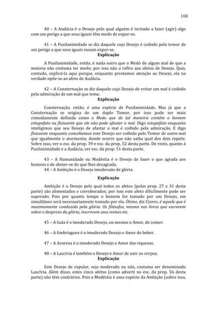 106
	
  
40	
   –	
   A	
   Audácia	
   é	
   o	
   Desejo	
   pelo	
   qual	
   alguém	
   é	
   incitado	
   a	
   fazer	
   (agir)	
   algo	
  
com	
  um	
  perigo	
  a	
  que	
  seus	
  iguais	
  têm	
  medo	
  de	
  expor-­‐se.	
  
	
  
	
  
	
  
41	
  –	
  A	
  Pusilanimidade	
  se	
  diz	
  daquele	
  cujo	
  Desejo	
  é	
  coibido	
  pelo	
  temor	
  de	
  
um	
  perigo	
  a	
  que	
  seus	
  iguais	
  ousam	
  expor-­‐se.	
  
Explicação	
  
	
  
A	
  Pusilanimidade,	
  então,	
  é	
  nada	
  outro	
  que	
  o	
  Medo	
  de	
  algum	
  mal	
  de	
  que	
  a	
  
maioria	
   não	
   costuma	
   ter	
   medo;	
   por	
   isso	
   não	
   a	
   refiro	
   aos	
   afetos	
   de	
   Desejo.	
   Quis,	
  
contudo,	
   explicá-­‐la	
   aqui	
   porque,	
   enquanto	
   prestamos	
   atenção	
   ao	
   Desejo,	
   ela	
   na	
  
verdade	
  opõe-­‐se	
  ao	
  afeto	
  de	
  Audácia.	
  
	
  
	
  
	
  
42	
   –	
   A	
   Consternação	
   se	
   diz	
   daquele	
   cujo	
   Desejo	
   de	
   evitar	
   um	
   mal	
   é	
   coibido	
  
pela	
  admiração	
  de	
  um	
  mal	
  que	
  teme.	
  
Explicação	
  
	
  
Consternação,	
   então,	
   é	
   uma	
   espécie	
   de	
   Pusilanimidade.	
   Mas	
   já	
   que	
   a	
  
Consternação	
   se	
   origina	
   de	
   um	
   duplo	
   Temor,	
   por	
   isso	
   pode	
   ser	
   mais	
  
comodamente	
   definida	
   como	
   o	
   Medo	
   que	
   de	
   tal	
   maneira	
   contém	
   o	
   homem	
  
estupefato	
  ou	
  flutuante	
  que	
  ele	
  não	
  pode	
  afastar	
  o	
  mal.	
  Digo	
  estupefato	
  enquanto	
  
inteligimos	
   que	
   seu	
   Desejo	
   de	
   afastar	
   o	
   mal	
   é	
   coibido	
   pela	
   admiração.	
   E	
   digo	
  
flutuante	
  enquanto	
  concebemos	
  este	
  Desejo	
  ser	
  coibido	
  pelo	
  Temor	
  de	
  outro	
  mal	
  
que	
   igualmente	
   o	
   atormenta;	
   donde	
   ocorre	
   que	
   não	
   saiba	
   qual	
   dos	
   dois	
   repelir.	
  
Sobre	
  isso,	
  ver	
  o	
  esc.	
  da	
  prop.	
  39	
  e	
  esc.	
  da	
  prop.	
  52	
  desta	
  parte.	
  De	
  resto,	
  quanto	
  à	
  
Pusilanimidade	
  e	
  a	
  Audácia,	
  ver	
  esc.	
  da	
  prop.	
  51	
  desta	
  parte.	
  
	
  
	
  
	
  
43	
   –	
   A	
   Humanidade	
   ou	
   Modéstia	
   é	
   o	
   Desejo	
   de	
   fazer	
   o	
   que	
   agrada	
   aos	
  
homens	
  e	
  de	
  abster-­‐se	
  do	
  que	
  lhes	
  desagrada.	
  
	
  
44	
  –	
  A	
  Ambição	
  é	
  o	
  Desejo	
  imoderado	
  de	
  glória.	
  
Explicação	
  
	
  
Ambição	
   é	
   o	
   Desejo	
   pelo	
   qual	
   todos	
   os	
   afetos	
   (pelas	
   prop.	
   27	
   e	
   31	
   desta	
  
parte)	
  são	
  alimentados	
  e	
  corroborados;	
  por	
  isso	
  este	
  afeto	
  dificilmente	
  pode	
  ser	
  
superado.	
   Pois	
   por	
   quanto	
   tempo	
   o	
   homem	
   for	
   tomado	
   por	
   um	
   Desejo,	
   em	
  
simultâneo	
  será	
  necessariamente	
  tomado	
  por	
  ela.	
  Ótimo,	
  diz	
  Cícero,	
  é	
  aquele	
  que	
  é	
  
maximamente	
   conduzido	
   pela	
   glória.	
   Os	
   filósofos,	
   mesmo	
   nos	
   livros	
   que	
   escrevem	
  
sobre	
  o	
  desprezo	
  da	
  glória,	
  inscrevem	
  seus	
  nomes	
  etc.	
  
	
  
	
  
	
  
45	
  –	
  A	
  Gula	
  é	
  o	
  imoderado	
  Desejo,	
  ou	
  mesmo	
  o	
  Amor,	
  de	
  comer.	
  
	
  
	
  
	
  
46	
  –	
  A	
  Embriaguez	
  é	
  o	
  imoderado	
  Desejo	
  e	
  Amor	
  de	
  beber.	
  
	
  
	
  
	
  
47	
  –	
  A	
  Avareza	
  é	
  o	
  imoderado	
  Desejo	
  e	
  Amor	
  das	
  riquezas.	
  
	
  
	
  
	
  
48	
  –	
  A	
  Lascívia	
  é	
  também	
  o	
  Desejo	
  e	
  Amor	
  de	
  unir	
  os	
  corpos.	
  
Explicação	
  
	
  
Este	
   Desejo	
   de	
   copular,	
   seja	
   moderado	
   ou	
   não,	
   costuma	
   ser	
   denominado	
  
Lascívia.	
   Além	
   disso,	
   estes	
   cinco	
   afetos	
   (como	
   adverti	
   no	
   esc.	
   da	
   prop.	
   56	
   desta	
  
parte)	
   não	
   têm	
   contrários.	
   Pois	
   a	
   Modéstia	
   é	
   uma	
   espécie	
   da	
   Ambição	
   (sobre	
   isso,	
  

 