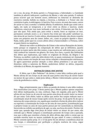 107
ver	
   o	
   esc.	
   da	
   prop.	
   29	
   desta	
   parte)	
   e	
   a	
   Temperança,	
   a	
   Sobriedade	
   e	
   a	
   Castidade	
  
também	
   já	
   adverti	
   indicarem	
   a	
   potência	
   da	
   Mente,	
   e	
   não	
   uma	
   paixão.	
   E	
   embora	
  
possa	
   ocorrer	
   que	
   um	
   homem	
   avaro,	
   ambicioso	
   ou	
   timorato	
   se	
   abstenha	
   de	
  
excessiva	
   comida,	
   bebida	
   ou	
   cópula,	
   a	
   Avareza,	
   a	
   Ambição	
   e	
   o	
   Temor	
   não	
   são	
  
contrários	
  à	
  gula,	
  à	
  embriaguez	
  e	
  à	
  lascívia.	
  Pois	
  o	
  avaro,	
  no	
  mais	
  das	
  vezes,	
  carece	
  
de	
  saciar-­‐se	
  com	
  a	
  comida	
  e	
  a	
  bebida	
  alheias.	
  O	
  ambicioso,	
  desde	
  que	
  conte	
  com	
  o	
  
sigilo,	
   em	
   nada	
   se	
   temperará,	
   e	
   se	
   viver	
   entre	
   os	
   ébrios	
   e	
   lascivos,	
   sendo	
  
ambicioso,	
   estará	
   por	
   isso	
   mais	
   inclinado	
   a	
   tais	
   vícios.	
   O	
   timorato,	
   por	
   fim,	
   faz	
   o	
  
que	
   não	
   quer.	
   Pois	
   ainda	
   que,	
   para	
   evitar	
   a	
   morte,	
   lance	
   as	
   riquezas	
   ao	
   mar,	
  
permanece	
   contudo	
   avaro;	
   e,	
   se	
   o	
   lascivo	
   fica	
   triste	
   por	
   não	
   poder	
   satisfazer-­‐se,	
  
não	
  deixa	
  de	
  ser	
  lascivo.	
  E	
  estes	
  afetos,	
  absolutamente	
  falando,	
  não	
  dizem	
  respeito	
  
tanto	
   aos	
   próprios	
   atos	
   de	
   comer,	
   beber,	
   etc.,	
   como	
   ao	
   próprio	
   Apetite	
   e	
   Amor.	
  
Nada,	
  então,	
  pode	
  opor-­‐se	
  a	
  esses	
  afetos	
  afora	
  a	
  Generosidade	
  e	
  a	
  Firmeza,	
  sobre	
  
as	
  quais	
  falarei	
  na	
  sequência.	
  
	
  
Silencio-­‐me	
  sobre	
  as	
  definições	
  de	
  Ciúme	
  e	
  das	
  outras	
  flutuações	
  do	
  ânimo,	
  
tanto	
   porque	
   se	
   originam	
   da	
   composição	
   de	
   afetos	
   que	
   já	
   definimos,	
   quanto	
  
porque	
  na	
  maior	
  parte	
  não	
  têm	
  nomes,	
  o	
  que	
  mostra	
  ser	
  suficiente	
  para	
  o	
  uso	
  da	
  
vida	
  conhecê-­‐las	
  somente	
  em	
  gênero.	
  De	
  resto,	
  fica	
  claro,	
  a	
  partir	
  das	
  Definições	
  
dos	
   afetos	
   que	
   explicamos,	
   que	
   todos	
   se	
   originam	
   do	
   Desejo,	
   da	
   Alegria	
   e	
   da	
  
Tristeza,	
  ou	
  melhor,	
  nada	
  são	
  além	
  destes	
  três,	
  os	
  quais	
  costumam	
  ser	
  chamados	
  
por	
  vários	
  nomes	
  em	
  função	
  de	
  suas	
  várias	
  relações	
  e	
  denominações	
  extrínsecas.	
  
Se	
   agora	
   quisermos	
   prestar	
   atenção	
   a	
   estes	
   afetos	
   primitivos	
   e	
   ao	
   que	
   acima	
  
dissemos	
   sobre	
   a	
   natureza	
   da	
   Mente,	
   poderemos	
   definir	
   os	
   afetos,	
   enquanto	
  
referidos	
  à	
  só	
  Mente,	
  da	
  seguinte	
  maneira:	
  	
  
	
  
DEFINIÇÃO	
  GERAL	
  DOS	
  AFETOS	
  
	
  
O	
   Afeto,	
   que	
   é	
   dito	
   Pathema23	
   do	
   ânimo,	
   é	
   uma	
   idéia	
   confusa	
   pela	
   qual	
   a	
  
Mente	
  afirma	
  de	
  seu	
  Corpo	
  ou	
  de	
  uma	
  de	
  suas	
  partes	
  uma	
  força	
  de	
  existir	
  maior	
  
ou	
  menor	
  do	
  que	
  antes	
  e,	
  dada	
  [esta	
  idéia],	
  a	
  Mente	
  é	
  determinada	
  a	
  pensar	
  uma	
  
coisa	
  de	
  preferência	
  a	
  outra.	
  
	
  
Explicação	
  
	
  
Digo,	
  primeiramente,	
  que	
  o	
  Afeto	
  ou	
  paixão	
  do	
  ânimo	
  é	
  uma	
  idéia	
  confusa.	
  
Pois	
   mostramos	
   (ver	
   prop.	
   3	
   desta	
   parte)	
   que	
   a	
   Mente	
   padece	
   apenas	
   enquanto	
  
tem	
   idéias	
   inadequadas,	
   ou	
   seja,	
   confusas.	
   Digo,	
   em	
   seguida,	
   pela	
   qual	
   a	
   Mente	
  
afirma	
   de	
   seu	
   Corpo	
   ou	
   de	
   uma	
   de	
   suas	
   partes	
   uma	
   força	
   de	
   existir	
   maior	
   ou	
   menor	
  
do	
   que	
   antes.	
   Com	
   efeito,	
   todas	
   as	
   idéias	
   que	
   temos	
   dos	
   corpos	
   indicam	
   mais	
   a	
  
constituição	
  atual	
  de	
  nosso	
  Corpo	
  (pelo	
  corol.2	
  da	
  prop.	
  16	
  da	
  parte	
  II)	
  do	
  que	
  a	
  
natureza	
  do	
  corpo	
  externo;	
  ora,	
  aquela	
  que	
  constitui	
  a	
  forma	
  do	
  afeto	
  deve	
  indicar	
  
ou	
  exprimir	
  a	
  constituição	
  do	
  Corpo	
  ou	
  de	
  uma	
  de	
  suas	
  partes,	
  [constituição]	
  que	
  
o	
  próprio	
  Corpo	
  ou	
  uma	
  de	
  suas	
  partes	
  possui	
  por	
  ter	
  aumentada	
  ou	
  diminuída,	
  
favorecida	
  ou	
  coibida	
  sua	
  potência	
  de	
  agir,	
  ou	
  seja,	
  sua	
  força	
  de	
  existir.	
  Porém	
  é	
  de	
  
notar	
   que,	
   quando	
   digo	
   uma	
   força	
   de	
   existir	
   maior	
   ou	
   menor	
   do	
   que	
   antes,	
   não	
  
entendo	
   que	
   a	
   Mente	
   compara	
   a	
   constituição	
   presente	
   do	
   Corpo	
   com	
   a	
   passada,	
  
mas	
  que	
  a	
  idéia	
  que	
  constitui	
  a	
  forma	
  do	
  afeto	
  afirma	
  algo	
  sobre	
  o	
  corpo	
  que	
  na	
  
verdade	
   envolve	
   mais	
   ou	
   menos	
   realidade	
   do	
   que	
   antes.	
   E	
   como	
   a	
   essência	
   da	
  
Mente	
  consiste	
  (pelas	
  prop.	
  11	
  e	
  13	
  da	
  parte	
  II)	
  em	
  afirmar	
  a	
  existência	
  atual	
  de	
  
seu	
   Corpo,	
   e	
   entendemos	
   por	
   perfeição	
   a	
   própria	
   essência	
   da	
   coisa,	
   segue	
  
23

	
  Grego:	
  Paixão	
  

 
