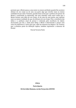 108
portanto	
  que	
  a	
  Mente	
  passa	
  a	
  uma	
  maior	
  ou	
  menor	
  perfeição	
  quando	
  lhe	
  acontece	
  
afirmar	
   de	
   seu	
   corpo	
   ou	
   de	
   uma	
   sua	
   parte	
   algo	
   que	
   envolve	
   mais	
   ou	
   menos	
  
realidade	
  do	
  que	
  antes.	
  Portanto,	
  quando	
  disse	
  acima	
  que	
  a	
  potência	
  de	
  pensar	
  da	
  
Mente	
   é	
   aumentada	
   ou	
   diminuída,	
   não	
   quis	
   entender	
   nada	
   outro	
   senão	
   que	
   a	
  
Mente	
   formou	
   uma	
   idéia	
   de	
   seu	
   Corpo,	
   ou	
   de	
   uma	
   de	
   suas	
   partes,	
   que	
   exprime	
  
mais	
  ou	
  menos	
  realidade	
  do	
  que	
  ela	
  afirmara	
  de	
  seu	
  Corpo.	
  Pois	
  a	
  excelência	
  das	
  
idéias	
   e	
   a	
   potência	
   atual	
   de	
   pensar	
   é	
   estimada	
   pela	
   excelência	
   do	
   objeto.	
  
Acrescentei,	
   por	
   fim,	
   e,	
   dada	
   [esta	
   idéia],	
   a	
   Mente	
   é	
   determinada	
   a	
   pensar	
   uma	
  
coisa	
  de	
  preferência	
  a	
  outra	
  para	
  que,	
  além	
  da	
  natureza	
  da	
  Alegria	
  e	
  da	
  Tristeza,	
  
que	
   a	
   primeira	
   parte	
   da	
   definição	
   explica,	
   também	
   exprimisse	
   a	
   natureza	
   do	
  
Desejo.	
  
Fim	
  da	
  Terceira	
  Parte	
  
	
  
	
  
	
  
	
  
	
  
	
  
	
  
	
  
	
  
	
  
	
  
	
  
	
  
	
  
	
  
	
  
	
  
	
  
	
  
	
  
	
  
	
  
	
  
	
  
	
  
	
  
	
  
	
  
ÉTICA	
  
Parte	
  Quarta	
  
DA	
  Servidão	
  Humana,	
  ou	
  das	
  Forças	
  dos	
  AFETOS	
  
	
  
	
  

 