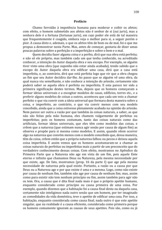 109
Prefácio	
  
	
  
Chamo	
   Servidão	
   à	
   impotência	
   humana	
   para	
   moderar	
   e	
   coibir	
   os	
   afetos;	
  
com	
   efeito,	
   o	
   homem	
   submetido	
   aos	
   afetos	
   não	
   é	
   senhor	
   de	
   si	
   (sui	
   juris),	
   mas	
   a	
  
senhora	
   dele	
   é	
   a	
   fortuna	
   (fortunae	
   juris),	
   em	
   cujo	
   poder	
   ele	
   está	
   de	
   tal	
   maneira	
  
que	
   frequentemente	
   é	
   coagido,	
   embora	
   veja	
   o	
   melhor	
   para	
   si,	
   a	
   seguir	
   porém	
   o	
  
pior.	
  A	
  causa	
  disto	
  e,	
  ademais,	
  o	
  que	
  os	
  afetos	
  têm	
  de	
  bom	
  ou	
  de	
  mal,	
  foi	
  o	
  que	
  me	
  
propus	
  a	
  demonstrar	
  nesta	
  Parte.	
  Mas,	
  antes	
  de	
  começar,	
  gostaria	
  de	
  dizer	
  umas	
  
poucas	
  palavras	
  sobre	
  a	
  perfeição	
  e	
  a	
  imperfeição	
  e	
  sobre	
  o	
  bem	
  e	
  o	
  mal.	
  	
  
	
  
Quem	
  decidiu	
  fazer	
  alguma	
  coisa	
  e	
  a	
  perfez,	
  dirá	
  que	
  sua	
  obra	
  está	
  perfeita;	
  
e	
   não	
   só	
   ele	
   próprio,	
   mas	
   também	
   cada	
   um	
   que	
   tenha	
   conhecido,	
   ou	
   acreditado	
  
conhecer,	
   a	
   intenção	
   do	
   Autor	
   daquela	
   obra	
   e	
   seu	
   escopo.	
   Por	
   exemplo,	
   se	
   alguém	
  
tiver	
  visto	
  uma	
  obra	
  (que	
  suponho	
  não	
  estar	
  ainda	
  acabada),	
  tendo	
  sabido	
  que	
  o	
  
escopo	
   do	
   Autor	
   daquela	
   obra	
   era	
   edificar	
   uma	
   casa,	
   dirá	
   que	
   a	
   casa	
   está	
  
imperfeita,	
  e,	
  ao	
  contrário,	
  dirá	
  que	
  está	
  perfeita	
  logo	
  que	
  vir	
  que	
  a	
  obra	
  chegou	
  
ao	
   fim	
   que	
   seu	
   Autor	
   decidira	
   dar-­‐lhe.	
   Ao	
   passo	
   que	
   se	
   alguém	
   vê	
   uma	
   obra,	
   da	
  
qual	
  nunca	
  viu	
  semelhante,	
  e	
  não	
  conhece	
  a	
  intenção	
  do	
  artesão,	
  certamente	
  não	
  
poderá	
   saber	
   se	
   aquela	
   obra	
   é	
   perfeita	
   ou	
   imperfeita.	
   E	
   esta	
   parece	
   ter	
   sido	
   a	
  
primeira	
   significação	
   destes	
   termos.	
   Mas,	
   depois	
   que	
   os	
   homens	
   começaram	
   a	
  
formar	
  ideias	
  universais	
  e	
  a	
  excogitar	
  modelos	
  de	
  casas,	
  edifícios,	
  torres	
  etc.,	
  e	
  a	
  
preferir	
   alguns	
   modelos	
   de	
   coisas	
   a	
   outros,	
   aconteceu	
   que	
   cada	
   um	
   veio	
   a	
   chamar	
  
perfeito	
  o	
  que	
  via	
  convir	
  com	
  a	
  ideia	
  universal	
  que	
  formara	
  desta	
  maneira	
  sobre	
  a	
  
coisa,	
   e	
   imperfeito,	
   ao	
   contrário,	
   o	
   que	
   via	
   convir	
   menos	
   com	
   seu	
   modelo	
  
concebido,	
  ainda	
  que	
  a	
  coisa	
  estivesse	
  plenamente	
  acabada	
  na	
  opinião	
  do	
  artesão.	
  
Nem	
  parece	
  ser	
  outra	
  a	
  razão	
  por	
  que	
  também	
  às	
  coisas	
  naturais,	
  a	
  saber,	
  as	
  que	
  
não	
   são	
   feitas	
   pela	
   mão	
   humana,	
   eles	
   chamem	
   vulgarmente	
   de	
   perfeitas	
   ou	
  
imperfeitas;	
   pois	
   os	
   homens	
   costumam,	
   tanto	
   das	
   coisas	
   naturais	
   como	
   das	
  
artificiais,	
   formar	
   ideias	
   universais,	
   que	
   eles	
   têm	
   como	
   modelos	
   das	
   coisas,	
   e	
  
crêem	
  que	
  a	
  natureza	
  (que	
  estimam	
  nunca	
  agir	
  senão	
  por	
  causa	
  de	
  algum	
  fim)	
  as	
  
observa	
   e	
   propõe	
   para	
   si	
   mesma	
   como	
   modelos.	
   E	
   assim,	
   quando	
   vêem	
   ocorrer	
  
algo	
  na	
  natureza	
  que	
  convém	
  menos	
  com	
  o	
  modelo	
  concebido	
  que,	
  dessa	
  maneira,	
  
têm	
  da	
  coisa,	
  crêem	
  então	
  que	
  a	
  própria	
  natureza	
  falhou	
  ou	
  pecou	
  e	
  deixou	
  aquela	
  
coisa	
   imperfeita.	
   E	
   assim	
   vemos	
   que	
   os	
   homens	
   acostumaram-­‐se	
   a	
   chamar	
   as	
  
coisas	
  naturais	
  de	
  perfeitas	
  ou	
  imperfeitas	
  mais	
  a	
  partir	
  de	
  um	
  preconceito	
  que	
  do	
  
verdadeiro	
   conhecimento	
   dessas	
   coisas.	
   Com	
   efeito,	
   mostramos	
   no	
   Apêndice	
   da	
  
Primeira	
   Parte	
   que	
   a	
   Natureza	
   não	
   age	
   em	
   vista	
   de	
   um	
   fim,	
   pois	
   aquele	
   Ente	
  
eterno	
   e	
   infinito	
   que	
   chamamos	
   Deus	
   ou	
   Natureza,	
   pela	
   mesma	
   necessidade	
   por	
  
que	
   existe,	
   age.	
   De	
   fato,	
   mostramos	
   (prop.	
   16	
   da	
   parte	
   I)	
   que	
   age	
   pela	
   mesma	
  
necessidade	
   de	
   natureza	
   pela	
   qual	
   existe.	
   Portanto,	
   a	
   razão	
   ou	
   a	
   causa	
   por	
   que	
  
Deus	
  ou	
  a	
  Natureza	
  age	
  e	
  por	
  que	
  existe	
  é	
  uma	
  e	
  a	
  mesma.	
  Logo,	
  como	
  não	
  existe	
  
por	
  causa	
  de	
  nenhum	
  fim,	
  também	
  não	
  age	
  por	
  causa	
  de	
  nenhum	
  fim;	
  mas,	
  assim	
  
como	
  para	
  existir	
  não	
  tem	
  nenhum	
  princípio	
  ou	
  fim,	
  assim	
  também	
  para	
  agir	
  não	
  
os	
   tem.	
   Ora,	
   a	
   causa	
   que	
   é	
   dita	
   final	
   nada	
   mais	
   é	
   que	
   o	
   próprio	
   apetite	
   humano,	
  
enquanto	
   considerado	
   como	
   princípio	
   ou	
   causa	
   primeira	
   de	
   uma	
   coisa.	
   Por	
  
exemplo,	
   quando	
   dizemos	
   que	
   a	
   habitação	
   foi	
   a	
   causa	
   final	
   desta	
   ou	
   daquela	
   casa,	
  
certamente	
  não	
  inteligimos	
  nada	
  outro	
  senão	
  que	
  um	
  homem,	
  por	
  ter	
  imaginado	
  
as	
   comodidades	
   da	
   vida	
   doméstica,	
   teve	
   o	
   apetite	
   de	
   edificar	
   uma	
   casa.	
   Por	
   isso,	
   a	
  
habitação,	
  enquanto	
  considerada	
  como	
  causa	
  final,	
  nada	
  outro	
  é	
  que	
  este	
  apetite	
  
singular,	
  que	
  na	
  realidade	
  é	
  a	
  causa	
  eficiente,	
  considerada	
  como	
  primeira	
  porque	
  
os	
  homens	
  comumente	
  ignoram	
  as	
  causas	
  de	
  seus	
  apetites.	
  Pois	
  são,	
  como	
  eu	
  já	
  

 