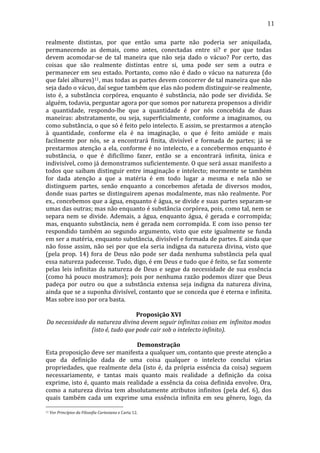 11
realmente	
   distintas,	
   por	
   que	
   então	
   uma	
   parte	
   não	
   poderia	
   ser	
   aniquilada,	
  
permanecendo	
   as	
   demais,	
   como	
   antes,	
   conectadas	
   entre	
   si?	
   e	
   por	
   que	
   todas	
  
devem	
   acomodar-­‐se	
   de	
   tal	
   maneira	
   que	
   não	
   seja	
   dado	
   o	
   vácuo?	
   Por	
   certo,	
   das	
  
coisas	
   que	
   são	
   realmente	
   distintas	
   entre	
   si,	
   uma	
   pode	
   ser	
   sem	
   a	
   outra	
   e	
  
permanecer	
  em	
  seu	
  estado.	
  Portanto,	
  como	
  não	
  é	
  dado	
  o	
  vácuo	
  na	
  natureza	
  (do	
  
que	
   falei	
   alhures)11,	
   mas	
   todas	
   as	
   partes	
   devem	
   concorrer	
   de	
   tal	
   maneira	
   que	
   não	
  
seja	
  dado	
  o	
  vácuo,	
  daí	
  segue	
  também	
  que	
  elas	
  não	
  podem	
  distinguir-­‐se	
  realmente,	
  
isto	
   é,	
   a	
   substância	
   corpórea,	
   enquanto	
   é	
   substância,	
   não	
   pode	
   ser	
   dividida.	
   Se	
  
alguém,	
  todavia,	
  perguntar	
  agora	
  por	
  que	
  somos	
  por	
  natureza	
  propensos	
  a	
  dividir	
  
a	
   quantidade,	
   respondo-­‐lhe	
   que	
   a	
   quantidade	
   é	
   por	
   nós	
   concebida	
   de	
   duas	
  
maneiras:	
   abstratamente,	
   ou	
   seja,	
   superficialmente,	
   conforme	
   a	
   imaginamos,	
   ou	
  
como	
  substância,	
  o	
  que	
  só	
  é	
  feito	
  pelo	
  intelecto.	
  E	
  assim,	
  se	
  prestarmos	
  a	
  atenção	
  
à	
   quantidade,	
   conforme	
   ela	
   é	
   na	
   imaginação,	
   o	
   que	
   é	
   feito	
   amiúde	
   e	
   mais	
  
facilmente	
   por	
   nós,	
   se	
   a	
   encontrará	
   finita,	
   divisível	
   e	
   formada	
   de	
   partes;	
   já	
   se	
  
prestarmos	
   atenção	
   a	
   ela,	
   conforme	
   é	
   no	
   intelecto,	
   e	
   a	
   concebermos	
   enquanto	
   é	
  
substância,	
   o	
   que	
   é	
   dificílimo	
   fazer,	
   então	
   se	
   a	
   encontrará	
   infinita,	
   única	
   e	
  
indivisível,	
  como	
  já	
  demonstramos	
  suficientemente.	
  O	
  que	
  será	
  assaz	
  manifesto	
  a	
  
todos	
   que	
   saibam	
   distinguir	
   entre	
   imaginação	
   e	
   intelecto;	
   mormente	
   se	
   também	
  
for	
   dada	
   atenção	
   a	
   que	
   a	
   matéria	
   é	
   em	
   todo	
   lugar	
   a	
   mesma	
   e	
   nela	
   não	
   se	
  
distinguem	
   partes,	
   senão	
   enquanto	
   a	
   concebemos	
   afetada	
   de	
   diversos	
   modos,	
  
donde	
   suas	
   partes	
   se	
   distinguirem	
   apenas	
   modalmente,	
   mas	
   não	
   realmente.	
   Por	
  
ex.,	
  concebemos	
  que	
  a	
  água,	
  enquanto	
  é	
  água,	
  se	
  divide	
  e	
  suas	
  partes	
  separam-­‐se	
  
umas	
   das	
   outras;	
   mas	
   não	
   enquanto	
   é	
   substância	
   corpórea,	
   pois,	
   como	
   tal,	
   nem	
   se	
  
separa	
   nem	
   se	
   divide.	
   Ademais,	
   a	
   água,	
   enquanto	
   água,	
   é	
   gerada	
   e	
   corrompida;	
  
mas,	
   enquanto	
   substância,	
   nem	
   é	
   gerada	
   nem	
   corrompida.	
   E	
   com	
   isso	
   penso	
   ter	
  
respondido	
   também	
   ao	
   segundo	
   argumento,	
   visto	
   que	
   este	
   igualmente	
   se	
   funda	
  
em	
   ser	
   a	
   matéria,	
   enquanto	
   substância,	
   divisível	
   e	
   formada	
   de	
   partes.	
   E	
   ainda	
   que	
  
não	
   fosse	
   assim,	
   não	
   sei	
   por	
   que	
   ela	
   seria	
   indigna	
   da	
   natureza	
   divina,	
   visto	
   que	
  
(pela	
   prop.	
   14)	
   fora	
   de	
   Deus	
   não	
   pode	
   ser	
   dada	
   nenhuma	
   substância	
   pela	
   qual	
  
essa	
   natureza	
   padecesse.	
   Tudo,	
   digo,	
   é	
   em	
   Deus	
   e	
   tudo	
   que	
   é	
   feito,	
   se	
   faz	
   somente	
  
pelas	
   leis	
   infinitas	
   da	
   natureza	
   de	
   Deus	
   e	
   segue	
   da	
   necessidade	
   de	
   sua	
   essência	
  
(como	
   há	
   pouco	
   mostramos);	
   pois	
   por	
   nenhuma	
   razão	
   podemos	
   dizer	
   que	
   Deus	
  
padeça	
   por	
   outro	
   ou	
   que	
   a	
   substância	
   extensa	
   seja	
   indigna	
   da	
   natureza	
   divina,	
  
ainda	
  que	
  se	
  a	
  suponha	
  divisível,	
  contanto	
  que	
  se	
  conceda	
  que	
  é	
  eterna	
  e	
  infinita.	
  
Mas	
  sobre	
  isso	
  por	
  ora	
  basta.	
  
	
  
Proposição	
  XVI	
  
Da	
  necessidade	
  da	
  natureza	
  divina	
  devem	
  seguir	
  infinitas	
  coisas	
  em	
  	
  infinitos	
  modos	
  
(isto	
  é,	
  tudo	
  que	
  pode	
  cair	
  sob	
  o	
  intelecto	
  infinito).	
  
	
  
Demonstração	
  
Esta	
  proposição	
  deve	
  ser	
  manifesta	
  a	
  qualquer	
  um,	
  contanto	
  que	
  preste	
  atenção	
  a	
  
que	
   da	
   definição	
   dada	
   de	
   uma	
   coisa	
   qualquer	
   o	
   intelecto	
   conclui	
   várias	
  
propriedades,	
   que	
   realmente	
   dela	
   (isto	
   é,	
   da	
   própria	
   essência	
   da	
   coisa)	
   seguem	
  
necessariamente,	
   e	
   tantas	
   mais	
   quanto	
   mais	
   realidade	
   a	
   definição	
   da	
   coisa	
  
exprime,	
  isto	
  é,	
  quanto	
  mais	
  realidade	
  a	
  essência	
  da	
  coisa	
  definida	
  envolve.	
  Ora,	
  
como	
   a	
   natureza	
   divina	
   tem	
   absolutamente	
   atributos	
   infinitos	
   (pela	
   def.	
   6),	
   dos	
  
quais	
   também	
   cada	
   um	
   exprime	
   uma	
   essência	
   infinita	
   em	
   seu	
   gênero,	
   logo,	
   da	
  
11

	
  Ver	
  Princípios	
  da	
  Filosofia	
  Cartesiana	
  e	
  Carta	
  12.	
  

 