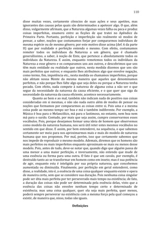 110
disse	
   muitas	
   vezes,	
   certamente	
   cônscios	
   de	
   suas	
   ações	
   e	
   seus	
   apetites,	
   mas	
  
ignorantes	
  das	
  causas	
  pelas	
  quais	
  são	
  determinados	
  a	
  apetecer	
  algo.	
  O	
  que,	
  além	
  
disso,	
  vulgarmente	
  afirmam,	
  que	
  a	
  Natureza	
  algumas	
  vezes	
  falha	
  ou	
  peca	
  e	
  produz	
  
coisas	
   imperfeitas,	
   enumero	
   entre	
   as	
   ficções	
   de	
   que	
   tratei	
   no	
   Apêndice	
   da	
  
Primeira	
   Parte.	
   Portanto,	
   perfeição	
   e	
   imperfeição	
   são	
   realmente	
   só	
   modos	
   de	
  
pensar,	
   a	
   saber,	
   noções	
   que	
   costumamos	
   forjar	
   por	
   compararmos	
   indivíduos	
   de	
  
mesma	
   espécie	
   ou	
   de	
   mesmo	
   gênero;	
   por	
   este	
   motivo	
   disse	
   acima	
   (def.	
   6	
   da	
   parte	
  
II)	
   que	
   por	
   realidade	
   e	
   perfeição	
   entendo	
   o	
   mesmo.	
   Com	
   efeito,	
   costumamos	
  
remeter	
   todos	
   os	
   indivíduos	
   da	
   Natureza	
   a	
   um	
   gênero,	
   que	
   é	
   chamado	
  
generalíssimo,	
   a	
   saber,	
   à	
   noção	
   de	
   Ente,	
   que	
   pertence	
   a	
   absolutamente	
   todos	
   os	
  
indivíduos	
   da	
   Natureza.	
   E	
   assim,	
   enquanto	
   remetemos	
   todos	
   os	
   indivíduos	
   da	
  
Natureza	
  a	
  esse	
  gênero	
  e	
  os	
  comparamos	
  uns	
  aos	
  outros,	
  e	
  descobrimos	
  que	
  uns	
  
têm	
   mais	
   entidade	
   ou	
   realidade	
   que	
   outros,	
   nesta	
   medida	
   dizemos	
   que	
   uns	
   são	
  
mais	
  perfeitos	
  que	
  outros;	
  e	
  enquanto	
  lhes	
  atribuímos	
  algo	
  que	
  envolve	
  negação,	
  
como	
   termo,	
   fim,	
   impotência	
   etc.,	
   nesta	
   medida	
   os	
   chamamos	
   imperfeitos,	
   porque	
  
não	
   afetam	
   nossa	
   Mente	
   da	
   mesma	
   maneira	
   que	
   aqueles	
   que	
   denominamos	
  
perfeitos,	
  e	
  não	
  porque	
  lhes	
  falte	
  algo	
  que	
  seja	
  deles	
  ou	
  porque	
  a	
  Natureza	
  tenha	
  
pecado.	
   Com	
   efeito,	
   nada	
   compete	
   à	
   natureza	
   de	
   alguma	
   coisa	
   a	
   não	
   ser	
   o	
   que	
  
segue	
   da	
   necessidade	
   da	
   natureza	
   da	
   causa	
   eficiente,	
   e	
   o	
   que	
   quer	
   que	
   siga	
   da	
  
necessidade	
  da	
  natureza	
  da	
  causa	
  eficiente,	
  acontece	
  necessariamente.	
  
	
  
Quanto	
  ao	
  bem	
  e	
  ao	
  mal,	
  também	
  não	
  indicam	
  nada	
  de	
  positivo	
  nas	
  coisas	
  
consideradas	
   em	
   si	
   mesmas,	
   e	
   não	
   são	
   nada	
   outro	
   além	
   de	
   modos	
   de	
   pensar	
   ou	
  
noções	
   que	
   formamos	
   por	
   compararmos	
   as	
   coisas	
   entre	
   si.	
   Pois	
   uma	
   e	
   a	
   mesma	
  
coisa	
  pode	
  ao	
  mesmo	
  tempo	
  ser	
  boa	
  e	
  má	
  e	
  também	
  indiferente.	
  Por	
  exemplo,	
  a	
  
Música	
  é	
  boa	
  para	
  o	
  Melancólico,	
  má	
  para	
  o	
  lastimoso,	
  no	
  entanto,	
  nem	
  boa	
  nem	
  
má	
  para	
  o	
  surdo.	
  Contudo,	
  por	
  mais	
  que	
  seja	
  assim,	
  cumpre	
  conservarmos	
  esses	
  
vocábulos.	
  Pois,	
  porque	
  desejamos	
  formar	
  uma	
  ideia	
  de	
  homem	
  que	
  observemos	
  
como	
  modelo	
  da	
  natureza	
  humana,	
  nos	
  será	
  útil	
  reter	
  estes	
  mesmos	
  vocábulos	
  no	
  
sentido	
  em	
  que	
  disse.	
  E	
  assim,	
  por	
  bem	
  entenderei,	
  na	
  sequência,	
  o	
  que	
  sabemos	
  
certamente	
  ser	
  meio	
  para	
  nos	
  aproximarmos	
  mais	
  e	
  mais	
  do	
  modelo	
  de	
  natureza	
  
humana	
   que	
   nos	
   propomos.	
   Por	
   mal,	
   porém,	
   isso	
   que	
   certamente	
   sabemos	
   que	
  
nos	
  impede	
  de	
  reproduzir	
  o	
  mesmo	
  modelo.	
  Ademais,	
  diremos	
  que	
  os	
  homens	
  são	
  
mais	
   perfeitos	
   ou	
   mais	
   imperfeitos	
   enquanto	
   aproximam-­‐se	
   mais	
   ou	
   menos	
   desse	
  
modelo.	
  Pois,	
  antes	
  de	
  tudo,	
   deve-­‐se	
   notar	
   que,	
   quando	
   digo	
   que	
   alguém	
   passa	
   de	
  
uma	
   menor	
   a	
   uma	
   maior	
   perfeição,	
   e	
   inversamente,	
   não	
   entendo	
   que	
   mude	
   de	
  
uma	
   essência	
   ou	
   forma	
   para	
   uma	
   outra.	
   O	
   fato	
   é	
   que	
   um	
   cavalo,	
   por	
   exemplo,	
   é	
  
destruído	
  tanto	
  ao	
  se	
  transformar	
  em	
  homem	
  como	
  em	
  inseto;	
  mas	
  é	
  sua	
  potência	
  
de	
   agir,	
   enquanto	
   esta	
   é	
   inteligida	
   por	
   sua	
   própria	
   natureza,	
   que	
   concebemos	
  
aumentada	
   ou	
   diminuída.	
   Finalmente,	
   por	
   perfeição	
   em	
   geral	
   entenderei,	
   como	
  
disse,	
  a	
  realidade,	
  isto	
  é,	
  a	
  essência	
  de	
  uma	
  coisa	
  qualquer	
  enquanto	
  existe	
  e	
  opera	
  
de	
   maneira	
   certa,	
   sem	
   que	
   se	
   considere	
   sua	
   duração.	
   Pois	
   nenhuma	
   coisa	
   singular	
  
pode	
  ser	
  dita	
  mais	
  perfeita	
  por	
  ter	
  perseverado	
  mais	
  tempo	
  na	
  existência;	
  de	
  fato,	
  
a	
   duração	
   das	
   coisas	
   não	
   pode	
   ser	
   determinada	
   pela	
   essência	
   delas,	
   visto	
   que	
   a	
  
essência	
   das	
   coisas	
   não	
   envolve	
   nenhum	
   tempo	
   certo	
   e	
   determinado	
   de	
  
existência;	
   mas	
   uma	
   coisa	
   qualquer,	
   quer	
   ela	
   seja	
   mais	
   perfeita,	
   quer	
   menos,	
  
poderá	
  sempre	
  perseverar	
  na	
  existência	
  com	
  a	
  mesma	
  força	
  pela	
  qual	
  começou	
  a	
  
existir,	
  de	
  maneira	
  que,	
  nisso,	
  todas	
  são	
  iguais.	
  
	
  
Definições	
  

 