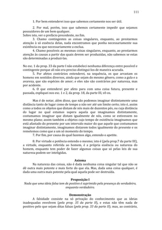 111
	
  

1.	
  Por	
  bem	
  entenderei	
  isso	
  que	
  sabemos	
  certamente	
  nos	
  ser	
  útil.	
  

	
  
2.	
   Por	
   mal,	
   porém,	
   isso	
   que	
   sabemos	
   certamente	
   impedir	
   que	
   sejamos	
  
possuidores	
  de	
  um	
  bem	
  qualquer.	
  
Sobre	
  isto,	
  ver	
  o	
  prefácio	
  precedente,	
  no	
  fim.	
  
	
  
3.	
   Chamo	
   contingentes	
   as	
   coisas	
   singulares,	
   enquanto,	
   ao	
   prestarmos	
  
atenção	
   à	
   só	
   essência	
   delas,	
   nada	
   encontramos	
   que	
   ponha	
   necessariamente	
   sua	
  
existência	
  ou	
  que	
  necessariamente	
  a	
  exclua.	
  
	
  
4.	
  Chamo	
  possíveis	
  as	
  mesmas	
  coisas	
  singulares,	
  enquanto,	
  ao	
  prestarmos	
  
atenção	
  às	
  causas	
  a	
  partir	
  das	
  quais	
  devem	
  ser	
  produzidas,	
  não	
  sabemos	
  se	
  estas	
  
são	
  determinadas	
  a	
  produzi-­‐las.	
  
	
  
No	
  esc.	
  1	
  da	
  prop.	
  33	
  da	
  parte	
  I	
  não	
  estabeleci	
  nenhuma	
  diferença	
  entre	
  possível	
  e	
  
contingente	
  porque	
  ali	
  não	
  era	
  preciso	
  distingui-­‐los	
  de	
  maneira	
  acurada.	
  
	
  
5.	
   Por	
   afetos	
   contrários	
   entenderei,	
   na	
   sequência,	
   os	
   que	
   arrastam	
   os	
  
homens	
  em	
  sentidos	
  diversos,	
  ainda	
  que	
  sejam	
  do	
  mesmo	
  gênero,	
  como	
  a	
  gula	
  e	
  a	
  
avareza,	
   que	
   são	
   espécies	
   de	
   amor;	
   e	
   eles	
   não	
   são	
   contrários	
   por	
   natureza,	
   mas	
  
por	
  acidente.	
  
	
  
6.	
   O	
   que	
   entenderei	
   por	
   afeto	
   para	
   com	
   uma	
   coisa	
   futura,	
   presente	
   e	
  
passada,	
  expliquei	
  nos	
  esc.	
  1	
  e	
  2,	
  da	
  prop.	
  18,	
  da	
  parte	
  III,	
  vê-­‐os.	
  
	
  
	
  
Mas	
  é	
  de	
  notar,	
  além	
  disso,	
  que	
  não	
  podemos	
  imaginar	
  distintamente	
  uma	
  
distância	
  tanto	
  de	
  lugar	
  como	
  de	
  tempo	
  a	
  não	
  ser	
  até	
  um	
  limite	
  certo;	
  isto	
  é,	
  assim	
  
como	
  a	
  todos	
  os	
  objetos	
  que	
  distam	
  de	
  nós	
  mais	
  de	
  duzentos	
  pés,	
  ou	
  cuja	
  distância	
  
do	
   lugar	
   no	
   qual	
   estamos	
   supera	
   aquela	
   que	
   imaginamos	
   distintamente,	
  
costumamos	
   imaginar	
   que	
   distam	
   igualmente	
   de	
   nós,	
   como	
   se	
   estivessem	
   no	
  
mesmo	
  plano;	
  assim	
  também	
  a	
  objetos	
  cujo	
  tempo	
  de	
  existência	
  imaginamos	
  que	
  
está	
   afastado	
   do	
   presente	
   por	
   um	
   intervalo	
   maior	
   do	
   que	
   aquele	
   que	
   costumamos	
  
imaginar	
  distintamente,	
  imaginamos	
  distarem	
  todos	
  igualmente	
  do	
  presente	
  e	
  os	
  
remetemos	
  como	
  que	
  a	
  um	
  só	
  momento	
  do	
  tempo.	
  
	
  
7.	
  Por	
  fim,	
  por	
  causa	
  do	
  qual	
  fazemos	
  algo,	
  entendo	
  o	
  apetite.	
  
	
  
8.	
  Por	
  virtude	
  e	
  potência	
  entendo	
  o	
  mesmo;	
  isto	
  é	
  (pela	
  prop.7	
  da	
  parte	
  III),	
  
a	
   virtude,	
   enquanto	
   referida	
   ao	
   homem,	
   é	
   a	
   própria	
   essência	
   ou	
   natureza	
   do	
  
homem,	
   enquanto	
   tem	
   poder	
   de	
   fazer	
   algumas	
   coisas	
   que	
   só	
   pelas	
   leis	
   de	
   sua	
  
natureza	
  podem	
  ser	
  inteligidas.	
  
	
  
Axioma	
  
	
  
Na	
  natureza	
  das	
  coisas,	
  não	
  é	
  dada	
  nenhuma	
  coisa	
  singular	
  tal	
  que	
  não	
  se	
  
dê	
   outra	
   mais	
   potente	
   e	
   mais	
   forte	
   do	
   que	
   ela.	
   Mas,	
   dada	
   uma	
   coisa	
   qualquer,	
   é	
  
dada	
  uma	
  outra	
  mais	
  potente	
  pela	
  qual	
  aquela	
  pode	
  ser	
  destruída.	
  
	
  
Proposição	
  I	
  
Nada	
  que	
  uma	
  ideia	
  falsa	
  tem	
  de	
  positivo	
  é	
  suprimido	
  pela	
  presença	
  do	
  verdadeiro,	
  
enquanto	
  verdadeiro.	
  
	
  
Demonstração	
  
	
  
A	
   falsidade	
   consiste	
   na	
   só	
   privação	
   do	
   conhecimento	
   que	
   as	
   ideias	
  
inadequadas	
   envolvem	
   (pela	
   prop.	
   35	
   da	
   parte	
   II),	
   e	
   estas	
   não	
   têm	
   nada	
   de	
  
positivo	
  pelo	
  que	
  sejam	
  ditas	
  falsas	
  (pela	
  prop.	
  33	
  da	
  parte	
  II);	
  mas,	
  ao	
  contrário,	
  

 