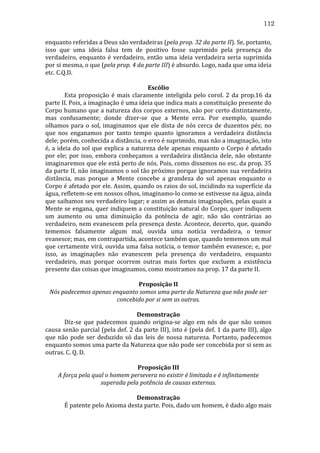 112
enquanto	
  referidas	
  a	
  Deus	
  são	
  verdadeiras	
  (pela	
  prop.	
  32	
  da	
  parte	
  II).	
  Se,	
  portanto,	
  
isso	
   que	
   uma	
   ideia	
   falsa	
   tem	
   de	
   positivo	
   fosse	
   suprimido	
   pela	
   presença	
   do	
  
verdadeiro,	
   enquanto	
   é	
   verdadeiro,	
   então	
   uma	
   ideia	
   verdadeira	
   seria	
   suprimida	
  
por	
  si	
  mesma,	
  o	
  que	
  (pela	
  prop.	
  4	
  da	
  parte	
  III)	
  é	
  absurdo.	
  Logo,	
  nada	
  que	
  uma	
  ideia	
  
etc.	
  C.Q.D.	
  
	
  
Escólio	
  
	
  
Esta	
   proposição	
   é	
   mais	
   claramente	
   inteligida	
   pelo	
   corol.	
   2	
   da	
   prop.16	
   da	
  
parte	
  II.	
  Pois,	
  a	
  imaginação	
  é	
  uma	
  ideia	
  que	
  indica	
  mais	
  a	
  constituição	
  presente	
  do	
  
Corpo	
  humano	
  que	
  a	
  natureza	
  dos	
  corpos	
  externos,	
  não	
  por	
  certo	
  distintamente,	
  
mas	
   confusamente;	
   donde	
   dizer-­‐se	
   que	
   a	
   Mente	
   erra.	
   Por	
   exemplo,	
   quando	
  
olhamos	
   para	
   o	
   sol,	
   imaginamos	
   que	
   ele	
   dista	
   de	
   nós	
   cerca	
   de	
   duzentos	
   pés;	
   no	
  
que	
   nos	
   enganamos	
   por	
   tanto	
   tempo	
   quanto	
   ignoramos	
   a	
   verdadeira	
   distância	
  
dele;	
  porém,	
  conhecida	
  a	
  distância,	
  o	
  erro	
  é	
  suprimido,	
  mas	
  não	
  a	
  imaginação,	
  isto	
  
é,	
   a	
   ideia	
   do	
   sol	
   que	
   explica	
   a	
   natureza	
   dele	
   apenas	
   enquanto	
   o	
   Corpo	
   é	
   afetado	
  
por	
   ele;	
   por	
   isso,	
   embora	
   conheçamos	
   a	
   verdadeira	
   distância	
   dele,	
   não	
   obstante	
  
imaginaremos	
  que	
  ele	
  está	
  perto	
  de	
  nós.	
  Pois,	
  como	
  dissemos	
  no	
  esc.	
  da	
  prop.	
  35	
  
da	
  parte	
  II,	
  não	
  imaginamos	
  o	
  sol	
  tão	
  próximo	
  porque	
  ignoramos	
  sua	
  verdadeira	
  
distância,	
   mas	
   porque	
   a	
   Mente	
   concebe	
   a	
   grandeza	
   do	
   sol	
   apenas	
   enquanto	
   o	
  
Corpo	
  é	
  afetado	
  por	
  ele.	
  Assim,	
  quando	
  os	
  raios	
  do	
  sol,	
  incidindo	
  na	
  superfície	
  da	
  
água,	
  refletem-­‐se	
  em	
  nossos	
  olhos,	
  imaginamo-­‐lo	
  como	
  se	
  estivesse	
  na	
  água,	
  ainda	
  
que	
  saibamos	
  seu	
  verdadeiro	
  lugar;	
  e	
  assim	
  as	
  demais	
  imaginações,	
  pelas	
  quais	
  a	
  
Mente	
  se	
  engana,	
  quer	
  indiquem	
  a	
  constituição	
  natural	
  do	
  Corpo,	
  quer	
  indiquem	
  
um	
   aumento	
   ou	
   uma	
   diminuição	
   da	
   potência	
   de	
   agir,	
   não	
   são	
   contrárias	
   ao	
  
verdadeiro,	
  nem	
  evanescem	
  pela	
  presença	
  deste.	
  Acontece,	
  decerto,	
  que,	
  quando	
  
tememos	
   falsamente	
   algum	
   mal,	
   ouvida	
   uma	
   notícia	
   verdadeira,	
   o	
   temor	
  
evanesce;	
  mas,	
  em	
  contrapartida,	
  acontece	
  também	
  que,	
  quando	
  tememos	
  um	
  mal	
  
que	
  certamente	
  virá,	
  ouvida	
  uma	
  falsa	
  notícia,	
  o	
  temor	
  também	
  evanesce;	
  e,	
  por	
  
isso,	
   as	
   imaginações	
   não	
   evanescem	
   pela	
   presença	
   do	
   verdadeiro,	
   enquanto	
  
verdadeiro,	
   mas	
   porque	
   ocorrem	
   outras	
   mais	
   fortes	
   que	
   excluem	
   a	
   existência	
  
presente	
  das	
  coisas	
  que	
  imaginamos,	
  como	
  mostramos	
  na	
  prop.	
  17	
  da	
  parte	
  II.	
  
	
  
Proposição	
  II	
  
Nós	
  padecemos	
  apenas	
  enquanto	
  somos	
  uma	
  parte	
  da	
  Natureza	
  que	
  não	
  pode	
  ser	
  
concebida	
  por	
  si	
  sem	
  as	
  outras.	
  
	
  
Demonstração	
  
	
  
Diz-­‐se	
   que	
   padecemos	
   quando	
   origina-­‐se	
   algo	
   em	
   nós	
   de	
   que	
   não	
   somos	
  
causa	
  senão	
  parcial	
  (pela	
  def.	
  2	
  da	
  parte	
  III),	
  isto	
  é	
  (pela	
  def.	
  1	
  da	
  parte	
  III),	
  algo	
  
que	
   não	
   pode	
   ser	
   deduzido	
   só	
   das	
   leis	
   de	
   nossa	
   natureza.	
   Portanto,	
   padecemos	
  
enquanto	
  somos	
  uma	
  parte	
  da	
  Natureza	
  que	
  não	
  pode	
  ser	
  concebida	
  por	
  si	
  sem	
  as	
  
outras.	
  C.	
  Q.	
  D.	
  
	
  
Proposição	
  III	
  
A	
  força	
  pela	
  qual	
  o	
  homem	
  persevera	
  no	
  existir	
  é	
  limitada	
  e	
  é	
  infinitamente	
  
superada	
  pela	
  potência	
  de	
  causas	
  externas.	
  
	
  
Demonstração	
  
	
  
É	
  patente	
  pelo	
  Axioma	
  desta	
  parte.	
  Pois,	
  dado	
  um	
  homem,	
  é	
  dado	
  algo	
  mais	
  

 