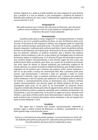 113
potente,	
   digamos	
   A;	
   e,	
   dado	
   A,	
   é	
   dado	
   também	
   um	
   outro,	
   digamos	
   B,	
   mais	
   potente	
  
que	
   o	
   próprio	
   A,	
   e	
   isso	
   ao	
   infinito;	
   e,	
   por	
   conseguinte,	
   a	
   potência	
   do	
   homem	
   é	
  
definida	
   pela	
   potência	
   de	
   outra	
   coisa	
   e	
   infinitamente	
   superada	
   pela	
   potência	
   de	
  
causas	
  externas.	
  C.	
  Q.	
  D.	
  
	
  
Proposição	
  IV	
  
Não	
  pode	
  acontecer	
  que	
  o	
  homem	
  não	
  seja	
  parte	
  da	
  Natureza	
  e	
  que	
  não	
  possa	
  
padecer	
  outras	
  mudanças	
  a	
  não	
  ser	
  as	
  que	
  podem	
  ser	
  inteligidas	
  por	
  sua	
  só	
  
natureza	
  e	
  das	
  quais	
  é	
  causa	
  adequada.	
  
	
  
Demonstração	
  
	
  
A	
  potência	
  pela	
  qual	
  as	
  coisas	
  singulares24	
  e,	
  consequentemente,	
  o	
  homem	
  
conserva	
  o	
  seu	
  ser	
  é	
  a	
  própria	
  potência	
  de	
  Deus,	
  ou	
  seja,	
  da	
  Natureza	
  (pelo	
  corol.	
  
da	
  prop.	
  24	
  da	
  parte	
  I),	
  não	
  enquanto	
  é	
  infinita,	
  mas	
  enquanto	
  pode	
  ser	
  explicada	
  
por	
  uma	
  essência	
  humana	
  atual	
  (pela	
  prop.	
  7	
  da	
  parte	
  III).	
  E	
  assim,	
  a	
  potência	
  do	
  
homem,	
  enquanto	
  é	
  explicada	
  pela	
  essência	
  atual	
  dele,	
  é	
  parte	
  da	
  potência	
  infinita	
  
de	
  Deus	
  ou	
  da	
  Natureza,	
  isto	
  é	
  (pela	
  prop.	
  34	
  da	
  parte	
  I),	
  da	
  sua	
  essência	
  infinita.	
  O	
  
que	
   era	
   primeiro.	
   Ademais,	
   se	
   pudesse	
   acontecer	
   que	
   o	
   homem	
   não	
   pudesse	
  
padecer	
   outras	
   mudanças	
   a	
   não	
   ser	
   as	
   que	
   podem	
   ser	
   inteligidas	
   pela	
   só	
   natureza	
  
do	
  homem,	
  seguir-­‐se-­‐ia	
  (pelas	
  prop.	
  4	
  e	
  6	
  da	
  parte	
  III)	
  que	
  ele	
  não	
  poderia	
  perecer,	
  
mas	
   existiria	
   sempre	
   necessariamente;	
   e	
   isso	
   deveria	
   seguir	
   de	
   uma	
   causa	
   cuja	
  
potência	
  fosse	
  finita	
  ou	
  infinita,	
  quer	
  dizer,	
  ou	
  a	
  partir	
  da	
  só	
  potência	
  do	
  homem,	
  
que	
   seria	
   capaz	
   de	
   afastar	
   as	
   demais	
   mudanças	
   que	
   pudessem	
   originar-­‐se	
   de	
  
causas	
  externas,	
  ou	
  a	
  partir	
  da	
  potência	
  infinita	
  da	
  Natureza,	
  que	
  dirigiria	
  todos	
  os	
  
singulares	
   de	
   tal	
   maneira	
   que	
   o	
   homem	
   não	
   pudesse	
   sofrer	
   outras	
   mudanças	
   a	
  
não	
   ser	
   as	
   que	
   estão	
   a	
   serviço	
   da	
   conservação	
   dele.	
   Mas	
   o	
   primeiro	
   (pela	
   prop.	
  
preced.,	
   cuja	
   demonstração	
   é	
   universal	
   e	
   pode	
   ser	
   aplicada	
   a	
   todas	
   as	
   coisas	
  
singulares)	
   é	
   absurdo.	
   Logo,	
   se	
   pudesse	
   acontecer	
   que	
   o	
   homem	
   não	
   padecesse	
  
outras	
   mudanças	
   a	
   não	
   ser	
   aquelas	
   que	
   pudessem	
   ser	
   inteligidas	
   pela	
   só	
   natureza	
  
do	
   homem	
   e,	
   consequentemente	
   (como	
   já	
   mostramos),	
   que	
   o	
   homem	
   existisse	
  
sempre	
   necessariamente,	
   isso	
   deveria	
   seguir	
   da	
   infinita	
   potência	
   de	
   Deus;	
   por	
  
conseguinte	
   (pela	
   prop.	
   16	
   da	
   parte	
   I),	
   da	
   necessidade	
   da	
   natureza	
   divina,	
  
enquanto	
  considerada	
  afetada	
  pela	
  ideia	
  de	
  algum	
  homem,	
  deveria	
  ser	
  deduzida	
  a	
  
ordem	
  da	
  Natureza	
  inteira,	
  enquanto	
  concebida	
  sob	
  os	
  atributos	
  da	
  Extensão	
  e	
  do	
  
Pensamento;	
   e,	
   por	
   isso	
   (pela	
   prop.	
   21	
   da	
   parte	
   I),	
   seguir-­‐se-­‐ia	
   que	
   o	
   homem	
   seria	
  
infinito,	
   o	
   que	
   (pela	
   primeira	
   parte	
   desta	
   demonstração)	
   é	
   absurdo.	
   E	
   assim,	
   não	
  
pode	
  acontecer	
  que	
  o	
  homem	
  não	
  padeça	
  outras	
  mudanças	
  a	
  não	
  ser	
  aquelas	
  das	
  
quais	
  é	
  causa	
  adequada.	
  C.	
  Q.	
  D.	
  
	
  
Corolário	
  
	
  
Daí	
   segue	
   que	
   o	
   homem	
   está	
   sempre	
   necessariamente	
   submetido	
   a	
  
paixões,	
   segue	
   a	
   ordem	
   comum	
   da	
   Natureza	
   e	
   a	
   obedece,	
   acomodando-­‐se	
   a	
   ela	
  
tanto	
  quanto	
  exige	
  a	
  natureza	
  das	
  coisas.	
  
Proposição	
  V	
  
A	
  força	
  e	
  o	
  crescimento	
  de	
  uma	
  paixão	
  qualquer	
  e	
  sua	
  perseverança	
  no	
  existir	
  não	
  
são	
  definidas	
  pela	
  potência	
  pela	
  qual	
  nos	
  	
  esforçamos	
  para	
  perseverar	
  no	
  existir,	
  
mas	
  pela	
  potência	
  da	
  causa	
  externa	
  comparada	
  à	
  nossa.	
  
24

	
  Conservam	
  seu	
  ser.	
  

 