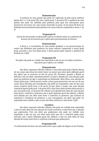 114
	
  
Demonstração	
  
	
  
A	
   essência	
   de	
   uma	
   paixão	
   não	
   pode	
   ser	
   explicada	
   só	
   pela	
   nossa	
   essência	
  
(pelas	
  def.	
  1	
  e	
  2	
  da	
  parte	
  III),	
  isto	
  é	
  (pela	
  prop.	
  7	
  da	
  parte	
  III),	
  a	
  potência	
  de	
  uma	
  
paixão	
   não	
   pode	
   ser	
   definida	
   pela	
   potência	
   pela	
   qual	
   nos	
   esforçamos	
   para	
  
perseverar	
  em	
  nosso	
  ser,	
  mas	
  (como	
  mostrado	
  na	
  prop.	
  16	
  da	
  parte	
  II)	
  deve	
  ser	
  
definida	
  necessariamente	
  pela	
  potência	
  da	
  causa	
  externa	
  comparada	
  à	
  nossa.	
  C.	
  Q.	
  
D.	
  
	
  
Proposição	
  VI	
  
A	
  força	
  de	
  uma	
  paixão	
  ou	
  afeto	
  pode	
  superar	
  as	
  demais	
  ações	
  ou	
  a	
  potência	
  do	
  
homem,	
  de	
  tal	
  maneira	
  que	
  o	
  afeto	
  adira	
  pertinazmente	
  ao	
  homem.	
  
	
  
Demonstração	
  
	
  
A	
   força	
   e	
   o	
   crescimento	
   de	
   uma	
   paixão	
   qualquer	
   e	
   sua	
   perseverança	
   no	
  
existir	
   são	
   definidos	
   pela	
   potência	
   da	
   causa	
   externa	
   comparada	
   à	
   nossa	
   (pela	
  
prop.	
   preced.);	
   e	
   por	
   isso	
   (pela	
   prop.	
   3	
   desta	
   parte)	
   pode	
   superar	
   a	
   potência	
   do	
  
homem	
  etc.	
  C.Q.D.	
  
	
  
Proposição	
  VII	
  
Um	
  afeto	
  não	
  pode	
  ser	
  coibido	
  nem	
  suprimido	
  a	
  não	
  ser	
  por	
  um	
  afeto	
  contrário	
  e	
  
mais	
  forte	
  que	
  o	
  afeto	
  a	
  ser	
  coibido.	
  
	
  
Demonstração	
  
	
  
Um	
   afeto,	
   enquanto	
   referido	
   à	
   Mente,	
   é	
   uma	
   ideia	
   pela	
   qual	
   a	
   Mente	
   afirma	
  
de	
  seu	
  corpo	
  uma	
  força	
  de	
  existir	
  maior	
  ou	
  menor	
  que	
  antes	
  (pela	
  definição	
  geral	
  
dos	
   afetos	
   que	
   se	
   encontra	
   no	
   fim	
   da	
   parte	
   III).	
   Portanto,	
   quando	
   a	
   Mente	
   se	
  
defronta	
   com	
   um	
   afeto,	
   simultaneamente	
   o	
   Corpo	
   é	
   afetado	
   por	
   uma	
   afecção,	
   pela	
  
qual	
  sua	
  potência	
  de	
  agir	
  é	
  aumentada	
  ou	
  diminuída.	
  Além	
  disso,	
  essa	
  afecção	
  do	
  
Corpo	
   (pela	
   prop.	
   5	
   desta	
   parte)	
   recebe	
   a	
   força	
   para	
   perseverar	
   em	
   seu	
   ser	
   de	
   sua	
  
causa;	
   [essa	
   afecção],	
   por	
   conseguinte,	
   não	
   pode	
   ser	
   suprimida	
   a	
   não	
   ser	
   por	
   uma	
  
causa	
   corpórea	
   (pela	
   prop.	
   6	
   da	
   parte	
   II)	
   que	
   afete	
   o	
   Corpo	
   com	
   uma	
   afecção	
  
contrária	
  àquela	
  (pela	
  prop.	
  5	
  da	
  parte	
  III)	
  e	
  mais	
  forte	
  (pelo	
  axioma	
  desta	
  parte);	
  e	
  
por	
   isso	
   (pela	
   prop.	
   12	
   da	
   parte	
   II)	
   a	
   Mente	
   será	
   afetada	
   pela	
   ideia	
   de	
   uma	
   afecção	
  
mais	
  forte	
  e	
  contrária	
  à	
  primeira,	
  isto	
  é	
  (pela	
  definição	
  geral	
  dos	
  Afetos),	
  a	
  Mente	
  
será	
   afetada	
   por	
   um	
   afeto	
   mais	
   forte	
   e	
   contrário	
   ao	
   primeiro,	
   que	
   excluirá	
   ou	
  
suprimirá	
   a	
   existência	
   do	
   primeiro;	
   e,	
   por	
   conseguinte,	
   um	
   afeto	
   não	
   pode	
   ser	
  
suprimido	
  nem	
  coibido	
  a	
  não	
  ser	
  por	
  um	
  afeto	
  contrário	
  e	
  mais	
  forte.	
  C.Q.D.	
  
	
  
Corolário	
  
	
  
Um	
   afeto,	
   enquanto	
   referido	
   à	
   Mente,	
   não	
   pode	
   ser	
   coibido	
   nem	
   suprimido	
  
a	
   não	
   ser	
   pela	
   ideia	
   de	
   uma	
   afecção	
   do	
   Corpo	
   contrária	
   e	
   mais	
   forte	
   que	
   a	
   afecção	
  
que	
   padecemos.	
   Pois	
   um	
   afeto	
   que	
   padecemos	
   não	
   pode	
   ser	
   coibido	
   nem	
  
suprimido	
   a	
   não	
   ser	
   por	
   um	
   afeto	
   mais	
   forte	
   que	
   ele	
   e	
   contrário	
   (pela	
   prop.	
  
preced.),	
   isto	
   é	
   (pela	
   definição	
   geral	
   dos	
   Afetos),	
   a	
   não	
   ser	
   pela	
   ideia	
   de	
   uma	
  
afecção	
  do	
  Corpo	
  mais	
  forte	
  e	
  contrária	
  à	
  afecção	
  que	
  padecemos.	
  
	
  
Proposição	
  VIII	
  
O	
  conhecimento	
  do	
  bem	
  e	
  do	
  mal	
  nada	
  outro	
  é	
  que	
  o	
  afeto	
  de	
  Alegria	
  ou	
  de	
  Tristeza,	
  

 