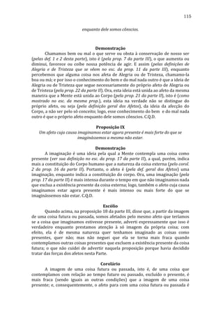 115
enquanto	
  dele	
  somos	
  cônscios.	
  
	
  
	
  
Demonstração	
  
	
  
Chamamos	
   bem	
   ou	
   mal	
   o	
   que	
   serve	
   ou	
   obsta	
   à	
   conservação	
   de	
   nosso	
   ser	
  
(pelas	
  def.	
  1	
  e	
  2	
  desta	
  parte),	
  isto	
  é	
  (pela	
  prop.	
  7	
  da	
  parte	
  III),	
  o	
  que	
  aumenta	
  ou	
  
diminui,	
   favorece	
   ou	
   coíbe	
   nossa	
   potência	
   de	
   agir.	
   E	
   assim	
   (pelas	
   definições	
   de	
  
Alegria	
   e	
   de	
   Tristeza	
   que	
   se	
   vêem	
   no	
   esc.	
   da	
   prop.	
   11	
   da	
   parte	
   III),	
   enquanto	
  
percebemos	
   que	
   alguma	
   coisa	
   nos	
   afeta	
   de	
   Alegria	
   ou	
   de	
   Tristeza,	
   chamamo-­‐la	
  
boa	
  ou	
  má;	
  e	
  por	
  isso	
  o	
  conhecimento	
  do	
  bem	
  e	
  do	
  mal	
  nada	
  outro	
  é	
  que	
  a	
  ideia	
  de	
  
Alegria	
  ou	
  de	
  Tristeza	
  que	
  segue	
  necessariamente	
  do	
  próprio	
  afeto	
  de	
  Alegria	
  ou	
  
de	
  Tristeza	
  (pela	
  prop.	
  22	
  da	
  parte	
  II).	
  Ora,	
  esta	
  ideia	
  está	
  unida	
  ao	
  afeto	
  da	
  mesma	
  
maneira	
  que	
  a	
  Mente	
  está	
  unida	
  ao	
  Corpo	
  (pela	
  prop.	
  21	
  da	
  parte	
  II),	
  isto	
  é	
  (como	
  
mostrado	
   no	
   esc.	
   da	
   mesma	
   prop.),	
   esta	
   ideia	
   na	
   verdade	
   não	
   se	
   distingue	
   do	
  
próprio	
   afeto,	
   ou	
   seja	
   (pela	
   definição	
   geral	
   dos	
   Afetos),	
   da	
   ideia	
   da	
   afecção	
   do	
  
Corpo,	
   a	
   não	
   ser	
   pelo	
   só	
   conceito;	
   logo,	
   esse	
   conhecimento	
   do	
   bem	
   	
   e	
   do	
   mal	
   nada	
  
outro	
  é	
  que	
  o	
  próprio	
  afeto	
  enquanto	
  dele	
  somos	
  cônscios.	
  C.Q.D.	
  
	
  
Proposição	
  IX	
  
Um	
  afeto	
  cuja	
  causa	
  imaginamos	
  estar	
  agora	
  presente	
  é	
  mais	
  forte	
  do	
  que	
  se	
  
imaginássemos	
  a	
  mesma	
  não	
  estar.	
  
	
  
Demonstração	
  
	
  
A	
   imaginação	
   é	
   uma	
   ideia	
   pela	
   qual	
   a	
   Mente	
   contempla	
   uma	
   coisa	
   como	
  
presente	
   (ver	
   sua	
   definição	
   no	
   esc.	
   da	
   prop.	
   17	
   da	
   parte	
   II),	
   a	
   qual,	
   porém,	
   indica	
  
mais	
   a	
   constituição	
   do	
   Corpo	
   humano	
   que	
   a	
   natureza	
   da	
   coisa	
   externa	
   (pelo	
   corol.	
  
2	
   da	
   prop.	
   16	
   da	
   parte	
   II).	
   Portanto,	
   o	
   afeto	
   é	
   (pela	
   def.	
   geral	
   dos	
   Afetos)	
   uma	
  
imaginação,	
  enquanto	
  indica	
  a	
  constituição	
  do	
  corpo.	
  Ora,	
  uma	
  imaginação	
  (pela	
  
prop.	
  17	
  da	
  parte	
  II)	
  é	
  mais	
  intensa	
  durante	
  o	
  tempo	
  em	
  que	
  não	
  imaginamos	
  nada	
  
que	
  exclua	
  a	
  existência	
  presente	
  da	
  coisa	
  externa;	
  logo,	
  também	
  o	
  afeto	
  cuja	
  causa	
  
imaginamos	
   estar	
   agora	
   presente	
   é	
   mais	
   intenso	
   ou	
   mais	
   forte	
   do	
   que	
   se	
  
imaginássemos	
  não	
  estar.	
  C.Q.D.	
  
	
  
Escólio	
  
	
  
Quando	
  acima,	
  na	
  proposição	
  18	
  da	
  parte	
  III,	
  disse	
  que,	
  a	
  partir	
  da	
  imagem	
  
de	
  uma	
  coisa	
  futura	
  ou	
  passada,	
  somos	
  afetados	
  pelo	
  mesmo	
  afeto	
  que	
  teríamos	
  
se	
   a	
   coisa	
   que	
   imaginamos	
   estivesse	
   presente,	
   adverti	
   expressamente	
   que	
   isso	
   é	
  
verdadeiro	
   enquanto	
   prestamos	
   atenção	
   à	
   só	
   imagem	
   da	
   própria	
   coisa;	
   com	
  
efeito,	
   ela	
   é	
   de	
   mesma	
   natureza	
   quer	
   tenhamos	
   imaginado	
   as	
   coisas	
   como	
  
presentes,	
   quer	
   não;	
   mas	
   não	
   neguei	
   que	
   ela	
   se	
   torna	
   mais	
   fraca	
   quando	
  
contemplamos	
  outras	
  coisas	
  presentes	
  que	
  excluem	
  a	
  existência	
  presente	
  da	
  coisa	
  
futura;	
   o	
   que	
   não	
   cuidei	
   de	
   advertir	
   naquela	
   proposição	
   porque	
   havia	
   decidido	
  
tratar	
  das	
  forças	
  dos	
  afetos	
  nesta	
  Parte.	
  
	
  
Corolário	
  
	
  
A	
   imagem	
   de	
   uma	
   coisa	
   futura	
   ou	
   passada,	
   isto	
   é,	
   de	
   uma	
   coisa	
   que	
  
contemplamos	
   com	
   relação	
   ao	
   tempo	
   futuro	
   ou	
   passado,	
   excluído	
   o	
   presente,	
   é	
  
mais	
   fraca	
   (sendo	
   iguais	
   as	
   outras	
   condições)	
   que	
   a	
   imagem	
   de	
   uma	
   coisa	
  
presente;	
   e,	
   consequentemente,	
   o	
   afeto	
   para	
   com	
   uma	
   coisa	
   futura	
   ou	
   passada	
   é	
  

 
