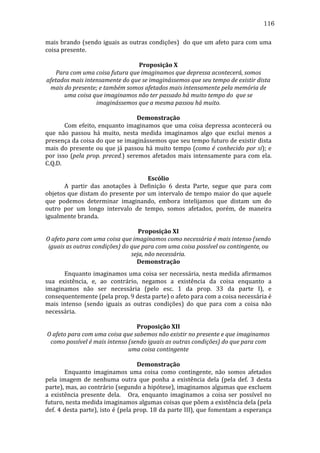 116
mais	
  brando	
  (sendo	
  iguais	
  as	
  outras	
  condições)	
  	
  do	
  que	
  um	
  afeto	
  para	
  com	
  uma	
  
coisa	
  presente.	
  
	
  
Proposição	
  X	
  
Para	
  com	
  uma	
  coisa	
  futura	
  que	
  imaginamos	
  que	
  depressa	
  acontecerá,	
  somos	
  
afetados	
  mais	
  intensamente	
  do	
  que	
  se	
  imaginássemos	
  que	
  seu	
  tempo	
  de	
  existir	
  dista	
  
mais	
  do	
  presente;	
  e	
  também	
  somos	
  afetados	
  mais	
  intensamente	
  pela	
  memória	
  de	
  
uma	
  coisa	
  que	
  imaginamos	
  não	
  ter	
  passado	
  há	
  muito	
  tempo	
  do	
  	
  que	
  se	
  
imaginássemos	
  que	
  a	
  mesma	
  passou	
  há	
  muito.	
  
	
  
Demonstração	
  
	
  
Com	
   efeito,	
   enquanto	
   imaginamos	
   que	
   uma	
   coisa	
   depressa	
   acontecerá	
   ou	
  
que	
   não	
   passou	
   há	
   muito,	
   nesta	
   medida	
   imaginamos	
   algo	
   que	
   exclui	
   menos	
   a	
  
presença	
  da	
  coisa	
  do	
  que	
  se	
  imaginássemos	
  que	
  seu	
  tempo	
  futuro	
  de	
  existir	
  dista	
  
mais	
   do	
   presente	
   ou	
   que	
   já	
   passou	
   há	
   muito	
   tempo	
   (como	
   é	
   conhecido	
   por	
   si);	
   e	
  
por	
   isso	
   (pela	
   prop.	
   preced.)	
   seremos	
   afetados	
   mais	
   intensamente	
   para	
   com	
   ela.	
  
C.Q.D.	
  
	
  
Escólio	
  
	
  
A	
   partir	
   das	
   anotações	
   à	
   Definição	
   6	
   desta	
   Parte,	
   segue	
   que	
   para	
   com	
  
objetos	
  que	
  distam	
  do	
  presente	
  por	
  um	
  intervalo	
  de	
  tempo	
  maior	
  do	
  que	
  aquele	
  
que	
   podemos	
   determinar	
   imaginando,	
   embora	
   intelijamos	
   que	
   distam	
   um	
   do	
  
outro	
   por	
   um	
   longo	
   intervalo	
   de	
   tempo,	
   somos	
   afetados,	
   porém,	
   de	
   maneira	
  
igualmente	
  branda.	
  
	
  
Proposição	
  XI	
  
O	
  afeto	
  para	
  com	
  uma	
  coisa	
  que	
  imaginamos	
  como	
  necessária	
  é	
  mais	
  intenso	
  (sendo	
  
iguais	
  as	
  outras	
  condições)	
  do	
  que	
  para	
  com	
  uma	
  coisa	
  possível	
  ou	
  contingente,	
  ou	
  
seja,	
  não	
  necessária.	
  
Demonstração	
  
	
  
Enquanto	
  imaginamos	
  uma	
  coisa	
  ser	
  necessária,	
  nesta	
  medida	
  afirmamos	
  
sua	
   existência,	
   e,	
   ao	
   contrário,	
   negamos	
   a	
   existência	
   da	
   coisa	
   enquanto	
   a	
  
imaginamos	
   não	
   ser	
   necessária	
   (pelo	
   esc.	
   1	
   da	
   prop.	
   33	
   da	
   parte	
   I),	
   e	
  
consequentemente	
  (pela	
  prop.	
  9	
  desta	
  parte)	
  o	
  afeto	
  para	
  com	
  a	
  coisa	
  necessária	
  é	
  
mais	
   intenso	
   (sendo	
   iguais	
   as	
   outras	
   condições)	
   do	
   que	
   para	
   com	
   a	
   coisa	
   não	
  
necessária.	
  
	
  
Proposição	
  XII	
  
O	
  afeto	
  para	
  com	
  uma	
  coisa	
  que	
  sabemos	
  não	
  existir	
  no	
  presente	
  e	
  que	
  imaginamos	
  
como	
  possível	
  é	
  mais	
  intenso	
  (sendo	
  iguais	
  as	
  outras	
  condições)	
  do	
  que	
  para	
  com	
  
uma	
  coisa	
  contingente	
  
	
  
Demonstração	
  
	
  
Enquanto	
   imaginamos	
   uma	
   coisa	
   como	
   contingente,	
   não	
   somos	
   afetados	
  
pela	
   imagem	
   de	
   nenhuma	
   outra	
   que	
   ponha	
   a	
   existência	
   dela	
   (pela	
   def.	
   3	
   desta	
  
parte),	
   mas,	
   ao	
   contrário	
   (segundo	
   a	
   hipótese),	
   imaginamos	
   algumas	
   que	
   excluem	
  
a	
   existência	
   presente	
   dela.	
   	
   	
   Ora,	
   enquanto	
   imaginamos	
   a	
   coisa	
   ser	
   possível	
   no	
  
futuro,	
  nesta	
  medida	
  imaginamos	
  algumas	
  coisas	
  que	
  põem	
  a	
  existência	
  dela	
  (pela	
  
def.	
  4	
  desta	
  parte),	
  isto	
  é	
  (pela	
  prop.	
  18	
  da	
  parte	
  III),	
  que	
  fomentam	
  a	
  esperança	
  

 