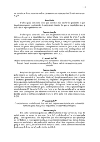 117
ou	
  o	
  medo;	
  e	
  dessa	
  maneira	
  o	
  afeto	
  para	
  com	
  uma	
  coisa	
  possível	
  é	
  mais	
  veemente.	
  
C.Q.D.	
  
	
  
Corolário	
  
	
  
O	
   afeto	
   para	
   com	
   uma	
   coisa	
   que	
   sabemos	
   não	
   existir	
   no	
   presente,	
   e	
   que	
  
imaginamos	
  como	
  contingente,	
  é	
  muito	
  mais	
  brando	
  do	
  que	
  se	
  imaginássemos	
  a	
  
coisa	
  estar	
  agora	
  presente	
  a	
  nós.	
  
	
  
Demonstração	
  
	
  
O	
   afeto	
   para	
   com	
   uma	
   coisa	
   que	
   imaginamos	
   existir	
   no	
   presente	
   é	
   mais	
  
intenso	
   do	
   que	
   se	
   a	
   imaginássemos	
   como	
   futura	
   (pelo	
   corol.	
   da	
   prop.	
   9	
   desta	
  
parte),	
   e	
   muito	
   mais	
   veemente	
   do	
   que	
   se	
   imaginássemos	
   o	
   tempo	
   futuro	
   distar	
  
muito	
   do	
   presente	
   (pela	
   prop.	
   10	
   desta	
   parte).	
   Assim,	
   o	
   afeto	
   para	
   com	
   uma	
   coisa	
  
cujo	
   tempo	
   de	
   existir	
   imaginamos	
   distar	
   bastante	
   do	
   presente	
   é	
   muito	
   mais	
  
brando	
   do	
   que	
   se	
   a	
   imaginássemos	
   como	
   presente,	
   e	
   contudo	
   (pela	
   prop.	
   preced.)	
  
é	
  mais	
  intenso	
  do	
  que	
  se	
  imaginássemos	
  a	
  mesma	
  coisa	
  como	
  contingente;	
  e	
  por	
  
isso	
   o	
   afeto	
   para	
   com	
   uma	
   coisa	
   contingente	
   será	
   muito	
   mais	
   brando	
   do	
   que	
   se	
  
imaginássemos	
  a	
  coisa	
  estar	
  agora	
  presente	
  a	
  nós.	
  C.Q.D.	
  
	
  
Proposição	
  XIII	
  
O	
  afeto	
  para	
  com	
  uma	
  coisa	
  contingente	
  que	
  sabemos	
  não	
  existir	
  no	
  presente	
  é	
  mais	
  
brando	
  (sendo	
  iguais	
  as	
  outras	
  condições)	
  do	
  que	
  o	
  afeto	
  para	
  com	
  uma	
  coisa	
  
passada.	
  
	
  
Demonstração	
  
	
  
Enquanto	
   imaginamos	
   uma	
   coisa	
   como	
   contingente,	
   não	
   somos	
   afetados	
  
pela	
   imagem	
   de	
   nenhuma	
   outra	
   que	
   ponha	
   a	
   existência	
   dela	
   (pela	
   def.	
   3	
   desta	
  
parte).	
  Mas	
  ao	
  contrário	
  (segundo	
  a	
  hipótese),	
  imaginamos	
  algumas	
  que	
  excluem	
  
a	
   existência	
   presente	
   dela.	
   Na	
   verdade,	
   enquanto	
   a	
   imaginamos	
   com	
   relação	
   ao	
  
tempo	
  passado,	
  nesta	
  medida	
  supomos	
  imaginar	
  algo	
  que	
  a	
  restitui	
  à	
  memória,	
  ou	
  
seja,	
   que	
   excita	
   a	
   imagem	
   da	
   coisa	
   (ver	
   prop.	
   18	
   da	
   parte	
   2	
   com	
   seu	
   esc.),	
   e	
   por	
  
conseguinte	
  nesta	
  medida	
  faz	
  que	
  a	
  contemplemos	
  como	
  se	
  fosse	
  presente	
  (pelo	
  
corol.	
  da	
  prop.	
  17	
  da	
  parte	
  2).	
  Por	
  isso	
  (pela	
  prop.	
  9	
  desta	
  parte)	
  o	
  afeto	
  para	
  com	
  
uma	
   coisa	
   contingente	
   que	
   sabemos	
   não	
   existir	
   no	
   presente	
   será	
   mais	
   brando	
  
(sendo	
   iguais	
   as	
   outras	
   condições)	
   do	
   que	
   o	
   afeto	
   para	
   com	
   uma	
   coisa	
   passada.	
  
C.Q.D.	
  
	
  
Proposição	
  XIV	
  
O	
  conhecimento	
  verdadeiro	
  do	
  bem	
  e	
  do	
  mal,	
  enquanto	
  verdadeiro,	
  não	
  pode	
  coibir	
  
nenhum	
  afeto,	
  mas	
  apenas	
  enquanto	
  é	
  considerado	
  como	
  afeto.	
  
	
  
Demonstração	
  
	
  
Um	
  afeto	
  é	
  uma	
  ideia	
  pela	
  qual	
  a	
  Mente	
  afirma	
  de	
  seu	
  Corpo	
  uma	
  força	
  de	
  
existir	
  maior	
  ou	
  menor	
  do	
  que	
  antes	
  (pela	
  def.	
  geral	
  dos	
  afetos);	
  e	
  por	
  isso	
  (pela	
  
prop.	
  1	
  desta	
  parte)	
  nada	
  tem	
  de	
  positivo	
  que	
  possa	
  ser	
  suprimido	
  pela	
  presença	
  
do	
  verdadeiro	
  e,	
  consequentemente,	
  o	
  conhecimento	
  verdadeiro	
  do	
  bem	
  e	
  do	
  mal,	
  
enquanto	
   verdadeiro,	
   não	
   pode	
   coibir	
   nenhum	
   afeto.	
   Mas	
   enquanto	
   é	
   afeto	
   (ver	
  
prop.	
  8	
  desta	
  parte),	
  se	
  for	
  mais	
  forte	
  do	
  que	
  o	
  afeto	
  a	
  coibir,	
  apenas	
  nesta	
  medida	
  
(pela	
  prop.	
  7	
  desta	
  parte)	
  poderá	
  coibi-­‐lo.	
  C.Q.D.	
  

 