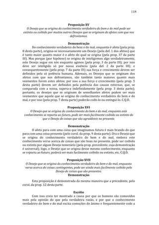 118
	
  
Proposição	
  XV	
  
O	
  Desejo	
  que	
  se	
  origina	
  do	
  conhecimento	
  verdadeiro	
  do	
  bem	
  e	
  do	
  mal	
  pode	
  ser	
  
extinto	
  ou	
  coibido	
  por	
  muitos	
  outros	
  Desejos	
  que	
  se	
  originam	
  de	
  afetos	
  com	
  que	
  nos	
  
defrontamos.	
  
	
  
Demonstração	
  
	
  
Do	
  conhecimento	
  verdadeiro	
  do	
  bem	
  e	
  do	
  mal,	
  enquanto	
  é	
  afeto	
  (pela	
  prop.	
  
8	
  desta	
  parte),	
  origina-­‐se	
  necessariamente	
  um	
  Desejo	
  (pela	
  def.	
  1	
  dos	
  afetos)	
  que	
  
é	
   tanto	
   maior	
   quanto	
   maior	
   é	
   o	
   afeto	
   do	
   qual	
   se	
   origina	
   (pela	
   prop.	
   37	
   da	
   parte	
  
III).	
  Mas	
  porque	
  (por	
  hipótese)	
  se	
  origina	
  de	
  inteligirmos	
  algo	
  verdadeiramente,	
  
este	
   Desejo	
   segue	
   em	
   nós	
   enquanto	
   agimos	
   (pela	
   prop.	
   3	
   da	
   parte	
   III);	
   por	
   isso	
  
deve	
   ser	
   inteligido	
   só	
   por	
   nossa	
   essência	
   (pela	
   def.	
   2	
   da	
   parte	
   III);	
   e	
  
consequentemente	
  (pela	
  prop.	
  7	
  da	
  parte	
  III)	
  sua	
  força	
  e	
  crescimento	
  devem	
  ser	
  
definidos	
   pela	
   só	
   potência	
   humana.	
   Ademais,	
   os	
   Desejos	
   que	
   se	
   originam	
   dos	
  
afetos	
   com	
   que	
   nos	
   defrontamos,	
   são	
   também	
   tanto	
   maiores	
   quanto	
   mais	
  
veementes	
   forem	
   estes	
   afetos;	
   por	
   isso	
   a	
   sua	
   força	
   e	
   crescimento	
   (pela	
   prop.	
   5	
  
desta	
   parte)	
   devem	
   ser	
   definidos	
   pela	
   potência	
   das	
   causas	
   externas,	
   que,	
   se	
  
comparada	
   com	
   a	
   nossa,	
   supera-­‐a	
   indefinidamente	
   (pela	
   prop.	
   3	
   desta	
   parte);	
  
portanto,	
   os	
   desejos	
   que	
   se	
   originam	
   de	
   semelhantes	
   afetos	
   podem	
   ser	
   mais	
  
veementes	
   que	
   aquele	
   que	
   se	
   origina	
   do	
   conhecimento	
   verdadeiro	
   do	
   bem	
   e	
   do	
  
mal,	
  e	
  por	
  isso	
  (pela	
  prop.	
  7	
  desta	
  parte)	
  poderão	
  coibi-­‐lo	
  ou	
  extingui-­‐lo.	
  C.Q.D.	
  
	
  
Proposição	
  XVI	
  
O	
  Desejo	
  que	
  se	
  origina	
  do	
  conhecimento	
  do	
  bem	
  e	
  do	
  mal,	
  enquanto	
  este	
  
conhecimento	
  se	
  reporta	
  ao	
  futuro,	
  pode	
  ser	
  mais	
  facilmente	
  coibido	
  ou	
  extinto	
  do	
  
que	
  o	
  Desejo	
  de	
  coisas	
  que	
  são	
  agradáveis	
  no	
  presente.	
  
	
  
Demonstração	
  
	
  
O	
  afeto	
  para	
  com	
  uma	
  coisa	
  que	
  imaginamos	
  futura	
  é	
  mais	
  brando	
  do	
  que	
  
para	
  com	
  uma	
  coisa	
  presente	
  (pelo	
  corol.	
  da	
  prop.	
  9	
  desta	
  parte).	
  Ora	
  o	
  Desejo	
  que	
  
se	
   origina	
   do	
   conhecimento	
   verdadeiro	
   do	
   bem	
   e	
   do	
   mal,	
   embora	
   este	
  
conhecimento	
  verse	
  acerca	
  de	
  coisas	
  que	
  são	
  boas	
  no	
  presente,	
  pode	
  ser	
  coibido	
  
ou	
  extinto	
  por	
  algum	
  Desejo	
  temerário	
  (pela	
  prop.	
  precedente,	
  cuja	
  demonstração	
  
é	
  universal);	
  logo,	
  o	
  Desejo	
  que	
  se	
  origina	
  desse	
  mesmo	
  conhecimento,	
  enquanto	
  
se	
  reporta	
  ao	
  futuro,	
  poderá	
  ser	
  mais	
  facilmente	
  coibido	
  ou	
  extinto,	
  etc.	
  C.Q.D.	
  
	
  
Proposição	
  XVII	
  
O	
  Desejo	
  que	
  se	
  origina	
  do	
  conhecimento	
  verdadeiro	
  do	
  bem	
  e	
  do	
  mal,	
  enquanto	
  
versa	
  acerca	
  de	
  coisas	
  contingentes,	
  pode	
  ser	
  ainda	
  mais	
  facilmente	
  coibido	
  pelo	
  
Desejo	
  de	
  coisas	
  que	
  são	
  presentes.	
  
Demonstração	
  
	
  
Esta	
  proposição	
  é	
  demonstrada	
  da	
  mesma	
  maneira	
  que	
  a	
  precedente,	
  pelo	
  
corol.	
  da	
  prop.	
  12	
  desta	
  parte.	
  
	
  
Escólio	
  
	
  
Com	
   isso	
   creio	
   ter	
   mostrado	
   a	
   causa	
   por	
   que	
   os	
   homens	
   são	
   comovidos	
  
mais	
   pela	
   opinião	
   do	
   que	
   pela	
   verdadeira	
   razão,	
   e	
   por	
   que	
   o	
   conhecimento	
  
verdadeiro	
  do	
  bem	
  e	
  do	
  mal	
  excita	
  comoções	
  do	
  ânimo	
  e	
  frequentemente	
  cede	
  a	
  

 