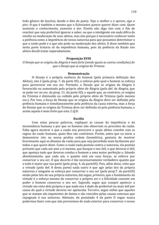 119
todo	
   gênero	
   de	
   lascívia;	
   donde	
   o	
   dito	
   do	
   poeta:	
   Vejo	
   o	
   melhor	
   e	
   o	
   aprovo,	
   sigo	
   o	
  
pior.	
  O	
  que	
  é	
  também	
  o	
  mesmo	
  que	
  o	
  Eclesiastes	
  parece	
  querer	
  dizer	
  com:	
  Quem	
  
aumenta	
   o	
   conhecimento,	
   aumenta	
   a	
   dor.	
   Porém	
   não	
   digo	
   isto	
   com	
   o	
   fim	
   de	
  
concluir	
  que	
  seja	
  preferível	
  ignorar	
  a	
  saber,	
  ou	
  que	
  o	
  inteligente	
  em	
  nada	
  difira	
  do	
  
estulto	
  na	
  moderação	
  de	
  seus	
  afetos;	
  mas	
  sim	
  porque	
  é	
  necessário	
  conhecer	
  tanto	
  
a	
  potência	
  como	
  a	
  impotência	
  de	
  nossa	
  natureza	
  para	
  que	
  possamos	
  determinar	
  o	
  
que	
   a	
   razão	
   pode	
   e	
   o	
   que	
   não	
   pode	
   na	
   moderação	
   dos	
   afetos.	
   E	
   disse	
   também	
   que	
  
nesta	
   parte	
   trataria	
   só	
   da	
   impotência	
   humana,	
   pois	
   da	
   potência	
   da	
   Razão	
   nos	
  
afetos	
  decidi	
  tratar	
  separadamente.	
  
	
  
Proposição	
  XVIII	
  
O	
  Desejo	
  que	
  se	
  origina	
  da	
  Alegria	
  é	
  mais	
  forte	
  (sendo	
  iguais	
  as	
  outras	
  condições)	
  do	
  
que	
  o	
  Desejo	
  que	
  se	
  origina	
  da	
  Tristeza	
  
	
  
Demonstração	
  
	
  
O	
   Desejo	
   é	
   a	
   própria	
   essência	
   do	
   homem	
   (pela	
   primeira	
   definição	
   dos	
  
Afetos),	
  isto	
  é	
  (pela	
  prop.	
  7.	
  da	
  parte	
  III),	
  o	
  esforço	
  pelo	
  qual	
  o	
  homem	
  se	
  esforça	
  
para	
   perseverar	
   em	
   seu	
   ser.	
   Portanto,	
   o	
   Desejo	
   que	
   se	
   origina	
   da	
   Alegria	
   é	
  
favorecido	
  ou	
  aumentado	
  pelo	
  próprio	
  afeto	
  de	
  Alegria	
  (pela	
  def.	
  de	
  Alegria,	
  que	
  
se	
  pode	
  ver	
  no	
  esc.	
  da	
  prop.	
  11.	
  da	
  parte	
  III);	
  e	
  aquele	
  que,	
  ao	
  contrário,	
  se	
  origina	
  
da	
   Tristeza	
   é	
   diminuído	
   ou	
   coibido	
   pelo	
   próprio	
   afeto	
   de	
   Tristeza	
   (pelo	
   mesmo	
  
esc.).	
  Por	
  isso,	
  a	
  força	
  do	
  Desejo	
  que	
  se	
  origina	
  da	
  Alegria	
  deve	
  ser	
  definida	
  pela	
  
potência	
  humana	
  e	
  simultaneamente	
  pela	
  potência	
  da	
  causa	
  externa,	
  mas	
  a	
  força	
  
do	
   Desejo	
   que	
   se	
   origina	
   da	
   Tristeza	
   deve	
   ser	
   definida	
   só	
   pela	
   potência	
   humana,	
   e	
  
assim	
  aquela	
  é	
  mais	
  forte	
  que	
  esta.	
  C.Q.D.	
  
	
  
Escólio	
  
	
  
Com	
   estas	
   poucas	
   palavras,	
   expliquei	
   as	
   causas	
   da	
   impotência	
   e	
   da	
  
inconstância	
   humana	
   e	
   por	
   que	
   os	
   homens	
   não	
   observam	
   os	
   preceitos	
   da	
   razão.	
  
Falta	
   agora	
   mostrar	
   o	
   que	
   a	
   razão	
   nos	
   prescreve	
   e	
   quais	
   afetos	
   convêm	
   com	
   as	
  
regras	
   da	
   razão	
   humana,	
   quais	
   lhes	
   são	
   contrários.	
   Porém,	
   antes	
   que	
   eu	
   inicie	
   a	
  
demonstrar	
   isto	
   na	
   nossa	
   prolixa	
   ordem	
   Geométrica,	
   gostaria	
   de	
   mostrar	
  
brevemente	
  aqui	
  os	
  ditames	
  da	
  razão	
  para	
  que	
  seja	
  percebido	
  mais	
  facilmente	
  por	
  
todos	
  o	
  que	
  quero	
  dizer.	
  Como	
  a	
  razão	
  nada	
  postula	
  contra	
  a	
  natureza,	
  ela	
  postula	
  
portanto	
  que	
  cada	
  um	
  ame	
  a	
  si	
  mesmo,	
  que	
  busque	
  o	
  seu	
  útil,	
  o	
  que	
  deveras	
  é	
  útil,	
  
que	
  apeteça	
  tudo	
  que	
  deveras	
  conduz	
  o	
  homem	
  a	
  uma	
  maior	
  perfeição	
  e,	
  falando	
  
absolutamente,	
   que	
   cada	
   um,	
   o	
   quanto	
   está	
   em	
   suas	
   forças,	
   se	
   esforce	
   por	
  
conservar	
  o	
  seu	
  ser.	
  O	
  que	
  decerto	
  é	
  tão	
  necessariamente	
  verdadeiro	
  quanto	
  que	
  
o	
  todo	
  é	
  maior	
  que	
  sua	
  parte	
  (pela	
  prop.	
  4.	
  da	
  parteIII).	
  Pois,	
  além	
  disso,	
  visto	
  que	
  
a	
   virtude	
   (pela	
   def.	
   8	
   desta	
   parte)	
   nada	
   outro	
   é	
   que	
   agir	
   pelas	
   leis	
   da	
   própria	
  
natureza	
  e	
  ninguém	
  se	
  esforça	
  por	
  conservar	
  o	
  seu	
  ser	
  (pela	
  prop.7.	
  da	
  parteIII)	
  
senão	
  pelas	
  leis	
  de	
  sua	
  própria	
  natureza,	
  daí	
  segue,	
  primeiro,	
  que	
  o	
  fundamento	
  da	
  
virtude	
  é	
  o	
  esforço	
  mesmo	
  de	
  conservar	
  o	
  próprio	
  ser	
  e	
  a	
  felicidade	
  consiste	
  em	
  
poder	
   o	
   homem	
   conservar	
   o	
   seu	
   ser.	
   Segundo,	
   segue	
   que	
   cumpre	
   apetecer	
   a	
  
virtude	
  em	
  vista	
  dela	
  própria	
  e	
  que	
  nada	
  nos	
  é	
  dado	
  de	
  preferível	
  ou	
  mais	
  útil	
  por	
  
causa	
  do	
  qual	
  a	
  virtude	
  deveria	
  ser	
  apetecida.	
  Terceiro,	
  segue	
  enfim	
  que	
  aqueles	
  
que	
  se	
  matam	
  são	
  impotentes	
  de	
  ânimo	
  e	
  são	
  vencidos	
  pelas	
  causas	
  externas	
  que	
  
repugnam	
   à	
   sua	
   natureza.	
   Ademais,	
   do	
   postulado	
   4	
   da	
   parte	
   II	
   segue	
   nunca	
  
podermos	
  fazer	
  com	
  que	
  não	
  precisemos	
  de	
  nada	
  exterior	
  para	
  conservar	
  o	
  nosso	
  

 