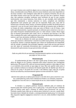 120
ser	
   e	
   que	
   vivamos	
   sem	
   comércio	
   algum	
   com	
   as	
   coisas	
   que	
   estão	
   fora	
   de	
   nós.	
   Além	
  
disso,	
  considerando	
  nossa	
  Mente,	
  decerto	
  nosso	
  intelecto	
  seria	
  mais	
  imperfeito	
  se	
  
ela	
  fosse	
  sozinha	
  e	
  não	
  inteligisse	
  nada	
  além	
  de	
  si	
  própria.	
  Portanto,	
  fora	
  de	
  nós	
  
são	
   dadas	
   muitas	
   coisas	
   que	
   nos	
   são	
   úteis	
   e	
   que	
   por	
   isso	
   são	
   a	
   apetecer.	
   Dentre	
  
elas,	
   não	
   podemos	
   excogitar	
   nenhuma	
   mais	
   excelente	
   do	
   que	
   as	
   que	
   convêm	
  
inteiramente	
   com	
   nossa	
   natureza.	
   Com	
   efeito,	
   se,	
   por	
   exemplo,	
   dois	
   indivíduos	
  
que	
   têm	
   exatamente	
   a	
   mesma	
   natureza	
   se	
   unem,	
   compõem	
   um	
   indivíduo	
  
duplamente	
   mais	
   potente	
   que	
   cada	
   um	
   em	
   separado.	
   Nada,	
   pois,	
   mais	
   útil	
   ao	
  
homem	
  que	
  o	
  homem.	
  Nada,	
  insisto,	
  os	
  homens	
  podem	
  escolher	
  de	
  preferível	
  para	
  
conservar	
  o	
  seu	
  ser	
  do	
  que	
  convir	
  todos	
  em	
  tudo	
  de	
  tal	
  maneira	
  que	
  as	
  Mentes	
  e	
  
os	
   Corpos	
   de	
   todos	
   componham	
   como	
   que	
   uma	
   só	
   Mente	
   e	
   um	
   só	
   Corpo,	
   e	
   que	
  
todos	
  simultaneamente,	
  o	
  quanto	
  possam,	
  se	
  esforcem	
  para	
  conservar	
  o	
  seu	
  ser,	
  e	
  
que	
   todos	
   busquem	
   simultaneamente	
   para	
   si	
   o	
   útil	
   comum	
   a	
   todos.	
   Disso	
   segue	
  
que	
   os	
   homens	
   governados	
   pela	
   razão,	
   isto	
   é,	
   os	
   homens	
   que	
   buscam	
   o	
   seu	
   útil	
  
sob	
  a	
  condução	
  da	
  razão,	
  nada	
  apetecem	
  para	
  si	
  que	
  não	
  desejem	
  também	
  para	
  os	
  
outros	
  e,	
  por	
  isso,	
  são	
  justos,	
  confiáveis	
  e	
  honestos.	
  
	
  
Estes	
  são	
  os	
  ditames	
  da	
  razão	
  que	
  propus	
  mostrar	
  aqui	
  em	
  poucas	
  linhas	
  
antes	
   que	
   iniciasse	
   a	
   demonstrar	
   o	
   mesmo	
   na	
   ordem	
   mais	
   prolixa.	
   Assim	
   fiz	
   para,	
  
se	
  possível,	
  chamar	
  a	
  atenção	
  daqueles	
  que	
  crêem	
  ser	
  fundamento	
  de	
  impiedade,	
  
não	
  de	
  virtude	
  e	
  piedade,	
  este	
  princípio	
  segundo	
  o	
  qual	
  cada	
  um	
  tem	
  que	
  buscar	
  
seu	
   útil.	
   Após	
   ter	
   mostrado	
   brevemente	
   que	
   é	
   justamente	
   o	
   contrário,	
   passo	
   a	
  
demonstrá-­‐lo	
  pela	
  mesma	
  via	
  que	
  percorremos	
  até	
  aqui.	
  
	
  
Proposição	
  XIX	
  
Cada	
  um,	
  pelas	
  leis	
  de	
  sua	
  natureza,	
  necessariamente	
  apetece	
  ou	
  tem	
  aversão	
  ao	
  
que	
  julga	
  ser	
  bom	
  ou	
  mau.	
  
	
  
Demonstração	
  
	
  
O	
   conhecimento	
   do	
   bem	
   e	
   do	
   mal	
   é	
   (pela	
   prop.	
   8	
   desta	
   parte)	
   o	
   próprio	
  
afeto	
   de	
   Alegria	
   ou	
   de	
   Tristeza,	
   enquanto	
   dele	
   somos	
   cônscios;	
   por	
   conseguinte	
  
(pela	
  prop.	
  28	
  da	
  parte	
  III),	
  cada	
  um	
  necessariamente	
  apetece	
  o	
  que	
  julga	
  ser	
  bom	
  
e,	
  ao	
  contrário,	
  tem	
  aversão	
  ao	
  que	
  julga	
  ser	
  mau.	
  Mas	
  este	
  apetite	
  nada	
  outro	
  é	
  
que	
  a	
  própria	
  essência	
  ou	
  natureza	
  do	
  homem	
  (pela	
  def.	
  do	
  Apetite	
  que	
  deve	
  ser	
  
vista	
  no	
  esc.	
  prop.	
  9.	
  da	
  parte	
  III	
  e	
  na	
  def.	
  1	
  dos	
  Afetos).	
  Logo,	
  cada	
  um,	
  só	
  pelas	
  
leis	
  de	
  sua	
  natureza,	
  necessariamente	
  apetece	
  ou	
  tem	
  aversão	
  etc.	
  C.Q.D.	
  
	
  
Proposição	
  XX	
  
Quanto	
  mais	
  cada	
  um	
  se	
  esforça	
  para	
  buscar	
  o	
  seu	
  útil,	
  isto	
  é,	
  para	
  conservar	
  o	
  seu	
  
ser,	
  e	
  pode	
  (fazê-­lo),	
  tanto	
  mais	
  é	
  dotado	
  de	
  virtude	
  e,	
  ao	
  contrário,	
  enquanto	
  
negligencia	
  o	
  seu	
  útil,	
  isto	
  é,	
  a	
  conservação	
  de	
  seu	
  ser,	
  nesta	
  medida	
  é	
  impotente.	
  
	
  
Demonstração	
  
	
  
A	
   virtude	
   é	
   a	
   própria	
   potência	
   humana,	
   definida	
   pela	
   só	
   essência	
   do	
  
homem	
  (pela	
  def.	
  8	
  desta	
  parte),	
  isto	
  é,	
  (pela	
  prop.	
  7	
  da	
  parte	
  III)	
  que	
  é	
  definida	
  
pelo	
   só	
   esforço	
   pelo	
   qual	
   o	
   homem	
   se	
   esforça	
   para	
   perseverar	
   em	
   seu	
   ser.	
  
Portanto,	
  quanto	
  mais	
  cada	
  um	
  se	
  esforça	
  para	
  conservar	
  o	
  seu	
  ser,	
  e	
  pode	
  [fazê-­‐
lo],	
  tanto	
  mais	
  é	
  dotado	
  de	
  virtude	
  e,	
  consequentemente	
  (pela	
  prop.	
  4	
  e	
  6	
  da	
  parte	
  
III),	
  enquanto	
  alguém	
  negligencia	
  conservar	
  o	
  seu	
  ser,	
  nesta	
  medida	
  é	
  impotente.	
  
C.Q.D.	
  

 