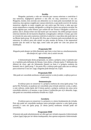 121
	
  
Escólio	
  
	
  
Ninguém,	
   portanto,	
   a	
   não	
   ser	
   vencido	
   por	
   causas	
   externas	
   e	
   contrárias	
   à	
  
sua	
   natureza,	
   negligencia	
   apetecer	
   o	
   seu	
   útil,	
   ou	
   seja,	
   conservar	
   o	
   seu	
   ser.	
  
Ninguém,	
  insisto,	
  tem	
  aversão	
  aos	
  alimentos	
  ou	
  se	
  mata	
  pela	
  necessidade	
  de	
  sua	
  
natureza,	
  mas	
  apenas	
  coagido	
  por	
  causas	
  exteriores,	
  o	
  que	
  pode	
  ocorrer	
  de	
  muitas	
  
maneiras:	
   alguém	
   se	
   mata	
   coagido	
   por	
   um	
   outro	
   que	
   lhe	
   torce	
   a	
   mão	
   que	
   por	
  
acaso	
  empunhava	
  a	
  espada,	
  obrigando-­‐o	
  a	
  dirigi-­‐la	
  contra	
  seu	
  próprio	
  coração.	
  Ou	
  
então	
  alguém	
  que,	
  como	
  Sêneca,	
  por	
  ordem	
  de	
  um	
  Tirano	
  é	
  obrigado	
  a	
  cortar	
  os	
  
pulsos,	
   isto	
   é,	
   deseja	
   evitar	
   um	
   mal	
   maior	
   por	
   um	
   menor.	
   Ou	
   enfim	
   porque	
   causas	
  
externas	
  latentes	
  de	
  tal	
  maneira	
  dispõem	
  a	
  imaginação	
  e	
  afetam	
  o	
  Corpo,	
  que	
  este	
  
se	
  reveste	
  de	
  uma	
  outra	
  natureza	
  contrária	
  à	
  anterior	
  e	
  cuja	
  ideia	
  não	
  pode	
  dar-­‐se	
  
na	
   Mente	
   (pela	
   prop.	
   10.	
   da	
   parte	
   III).	
   Ora,	
   que	
   o	
   homem,	
   pela	
   necessidade	
   de	
   sua	
  
natureza,	
   se	
   esforce	
   para	
   não	
   existir	
   ou	
   para	
   mudar	
   de	
   forma,	
   é	
   tão	
   impossível	
  
quanto	
   que	
   do	
   nada	
   se	
   faça	
   algo,	
   como	
   cada	
   um	
   pode	
   ver	
   com	
   um	
   pouco	
   de	
  
meditação.	
  
	
  
Proposição	
  XXI	
  
Ninguém	
  pode	
  desejar	
  ser	
  feliz	
  (beatum),	
  agir	
  bem	
  e	
  viver	
  bem	
  se,	
  simultaneamente,	
  
não	
  deseja	
  ser,	
  agir	
  e	
  viver,	
  isto	
  é,	
  existir	
  em	
  ato.	
  
	
  
Demonstração	
  
	
  
A	
  demonstração	
  desta	
  proposição,	
  ou	
  antes	
  a	
  própria	
  coisa,	
  é	
  patente	
  por	
  
si,	
   e	
   também	
   pela	
   definição	
   do	
   Desejo.	
   Com	
   efeito,	
   o	
   Desejo	
   (pela	
   1ª	
   definição	
   dos	
  
Afetos)	
   de	
   viver,	
   agir	
   etc	
   felizmente	
   (beate)	
   ou	
   bem	
   é	
   a	
   própria	
   essência	
   do	
  
homem,	
  isto	
  é,	
  (pela	
  prop.	
  7.	
  da	
  parte	
  III),	
  o	
  esforço	
  pelo	
  qual	
  cada	
  um	
  se	
  esforça	
  
para	
  conservar	
  o	
  seu	
  ser.	
  Logo,	
  ninguém	
  pode	
  desejar	
  etc.	
  C.Q.D.	
  
	
  
Proposição	
  XXII	
  
Não	
  pode	
  ser	
  concebida	
  nenhuma	
  virtude	
  anterior	
  a	
  esta	
  (a	
  saber,	
  o	
  esforço	
  para	
  se	
  
conservar).	
  
	
  
Demonstração	
  
	
  
O	
  esforço	
  para	
  se	
  conservar	
  é	
  a	
  própria	
  essência	
  da	
  coisa	
  (pela	
  prop.	
  7	
  da	
  
parte	
  III).	
  Portanto,	
  se	
  pudesse	
  ser	
  concebida	
  uma	
  virtude	
  anterior	
  a	
  esta,	
  a	
  saber,	
  
a	
   este	
   esforço,	
   então	
   (pela	
   def.	
   8	
   desta	
   parte)	
   a	
   própria	
   essência	
   da	
   coisa	
   seria	
  
concebida	
  anterior	
  a	
  si	
  mesma,	
  o	
  que	
  (como	
  é	
  conhecido	
  por	
  si)	
  é	
  absurdo.	
  Logo,	
  
não	
  pode	
  ser	
  concebida	
  nenhuma	
  virtude	
  etc.	
  C.Q.D.	
  
	
  
	
  
Corolário	
  
	
  
O	
   esforço	
   para	
   se	
   conservar	
   é	
   o	
   primeiro	
   e	
   o	
   único	
   fundamento	
   da	
   virtude.	
  
Pois	
  não	
  pode	
  ser	
  concebido	
  nenhum	
  outro	
  princípio	
  anterior	
  a	
  este	
  (pela	
  prop.	
  
preced.)	
   e	
   sem	
   ele	
   (pela	
   prop.	
   21	
   desta	
   parte)	
   nenhuma	
   virtude	
   pode	
   ser	
  
concebida.	
  
	
  
Proposição	
  XXIII	
  
O	
  homem	
  não	
  pode	
  absolutamente	
  ser	
  dito	
  agir	
  por	
  virtude	
  enquanto	
  é	
  determinado	
  
a	
  fazer	
  (agir)	
  algo	
  por	
  ter	
  ideias	
  inadequadas,	
  mas	
  apenas	
  enquanto	
  é	
  determinado	
  

 