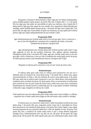 122
por	
  inteligir.	
  
	
  
Demonstração	
  
	
  
Enquanto	
   o	
   homem	
   é	
   determinado	
   a	
   fazer	
   algo	
   por	
   ter	
   ideias	
   inadequadas,	
  
nesta	
   medida	
   padece	
   (pela	
   prop.1	
   da	
   parte	
   III),	
   isto	
   é	
   (pelas	
   def.	
   1	
   e	
   3.	
   da	
   parte	
  
III),	
   faz	
   algo	
   que	
   não	
   pode	
   ser	
   percebido	
   só	
   pela	
   sua	
   essência,	
   isto	
   é	
   (pela	
   def.	
   8	
  
desta	
   parte),	
   algo	
   que	
   não	
   segue	
   da	
   sua	
   virtude.	
   Ora,	
   enquanto	
   é	
   determinado	
   por	
  
inteligir,	
   nesta	
   medida	
   (pela	
   mesma	
   prop.	
   1	
   da	
   parte	
   III)	
   age,	
   isto	
   é	
   (pela	
   def.	
   2	
   da	
  
parte	
  III),	
  faz	
  algo	
  que	
  é	
  percebido	
  só	
  pela	
  sua	
  essência,	
  ou	
  seja	
  (pela	
  def.	
  8	
  desta	
  
parte),	
  algo	
  que	
  segue	
  adequadamente	
  da	
  sua	
  virtude.	
  C.Q.D.	
  
	
  
Proposição	
  XXIV	
  
Agir	
  absolutamente	
  por	
  virtude	
  nada	
  outro	
  é	
  em	
  nós	
  que	
  agir,	
  viver	
  e	
  conservar	
  o	
  
seu	
  ser	
  (os	
  três	
  significam	
  o	
  mesmo)	
  sob	
  a	
  condução	
  da	
  razão,	
  e	
  isso	
  pelo	
  
fundamento	
  de	
  buscar	
  o	
  próprio	
  útil.	
  
	
  
Demonstração	
  
	
  
Agir	
  absolutamente	
  por	
  virtude	
  (pela	
  def.	
  8	
  desta	
  parte)	
  nada	
  outro	
  é	
  que	
  
agir	
   segundo	
   as	
   leis	
   de	
   sua	
   própria	
   natureza.	
   Ora,	
   agimos	
   apenas	
   enquanto	
  
inteligimos	
  (pela	
  prop.	
  3	
  da	
  parte	
  III).	
  Logo,	
  agir	
  por	
  virtude	
  nada	
  outro	
  é	
  em	
  nós	
  
que	
  agir,	
  viver	
  e	
  conservar	
  o	
  seu	
  ser	
  sob	
  a	
  condução	
  da	
  razão	
  (pelo	
  corol.	
  da	
  prop.	
  
22	
  desta	
  parte),	
  tendo	
  como	
  fundamento	
  buscar	
  o	
  próprio	
  útil.	
  C.Q.D.	
  
	
  
Proposição	
  XXV	
  
Ninguém	
  se	
  esforça	
  para	
  conservar	
  o	
  seu	
  ser	
  por	
  causa	
  de	
  outra	
  coisa.	
  
	
  
Demonstração	
  
	
  
O	
   esforço	
   pelo	
   qual	
   cada	
   coisa	
   se	
   esforça	
   para	
   perseverar	
   em	
   seu	
   ser	
   é	
  
definido	
   pela	
   só	
   essência	
   da	
   coisa	
   (pela	
   prop.	
   7	
   da	
   parte	
   III)	
   e,	
   dada	
   esta,	
   segue	
  
necessariamente	
  só	
  dela,	
  e	
  não	
  da	
  essência	
  de	
  outra	
  coisa	
  (pela	
  prop.	
  6	
  da	
  parte	
  
III),	
   que	
   cada	
   um	
   se	
   esforce	
   para	
   conservar	
   o	
   seu	
   ser.	
   Além	
   disso,	
   esta	
   proposição	
  
é	
  patente	
  pelo	
  corolário	
  da	
  prop.	
  22	
  desta	
  parte.	
  Pois,	
  se	
  um	
  homem	
  se	
  esforçasse	
  
para	
   conservar	
   seu	
   ser	
   por	
   causa	
   de	
   outra	
   coisa,	
   então	
   esta	
   coisa	
   seria	
   o	
   primeiro	
  
fundamento	
  da	
  virtude	
  (como	
  é	
  conhecido	
  por	
  si),	
  o	
  que	
  (pelo	
  corolário	
  referido)	
  
é	
  absurdo.	
  Logo,	
  ninguém	
  se	
  esforça	
  etc.	
  C.Q.D.	
  
	
  
Proposição	
  XXVI	
  
Tudo	
  aquilo	
  por	
  que	
  nos	
  esforçamos	
  pela	
  razão	
  nada	
  outro	
  é	
  que	
  inteligir,	
  e	
  a	
  Mente,	
  
enquanto	
  usa	
  a	
  razão,	
  nada	
  outro	
  julga	
  ser-­lhe	
  útil	
  senão	
  o	
  que	
  conduz	
  a	
  inteligir.	
  
	
  
Demonstração	
  
	
  
O	
  esforço	
  para	
  se	
  conservar	
  nada	
  outro	
  é	
  além	
  da	
  própria	
  essência	
  da	
  coisa	
  
(pela	
   prop.	
   7	
   da	
   parte	
   III),	
   que,	
   enquanto	
   existe	
   como	
   tal,	
   é	
   concebida	
   ter	
   força	
  
para	
   perseverar	
   na	
   existência	
   (pela	
   prop.	
   6	
   da	
   parte	
   III)	
   e	
   fazer	
   (agir)	
   o	
   que	
   segue	
  
necessariamente	
   de	
   sua	
   natureza	
   dada	
   (ver	
   a	
   def.	
   do	
   Apetite	
   no	
   esc.	
   da	
   prop.	
   9	
   da	
  
parte	
   III).	
   Ora,	
   a	
   essência	
   da	
   razão	
   nada	
   outro	
   é	
   que	
   a	
   nossa	
   Mente	
   enquanto	
  
intelige	
  clara	
  e	
  distintamente	
  (ver	
  sua	
  def.	
  no	
  esc.	
  da	
  prop.	
  40	
  da	
  parte	
  II).	
  Logo	
  
(pela	
  prop.	
  40	
  da	
  parte	
  II),	
  tudo	
  aquilo	
  pelo	
  que	
  nos	
  esforçamos	
  pela	
  razão	
  nada	
  

 