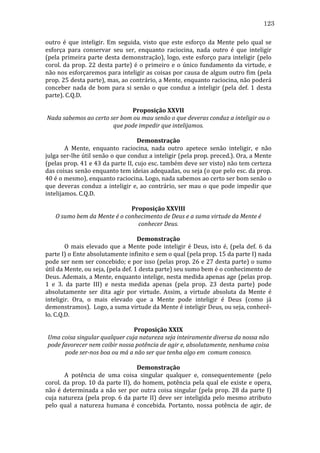 123
outro	
   é	
   que	
   inteligir.	
   Em	
   seguida,	
   visto	
   que	
   este	
   esforço	
   da	
   Mente	
   pelo	
   qual	
   se	
  
esforça	
   para	
   conservar	
   seu	
   ser,	
   enquanto	
   raciocina,	
   nada	
   outro	
   é	
   que	
   inteligir	
  
(pela	
   primeira	
   parte	
   desta	
   demonstração),	
   logo,	
   este	
   esforço	
   para	
   inteligir	
   (pelo	
  
corol.	
   da	
   prop.	
   22	
   desta	
   parte)	
   é	
   o	
   primeiro	
   e	
   o	
   único	
   fundamento	
   da	
   virtude,	
   e	
  
não	
  nos	
  esforçaremos	
  para	
  inteligir	
  as	
  coisas	
  por	
  causa	
  de	
  algum	
  outro	
  fim	
  (pela	
  
prop.	
   25	
   desta	
   parte),	
   mas,	
   ao	
   contrário,	
   a	
   Mente,	
   enquanto	
   raciocina,	
   não	
   poderá	
  
conceber	
   nada	
   de	
   bom	
   para	
   si	
   senão	
   o	
   que	
   conduz	
   a	
   inteligir	
   (pela	
   def.	
   1	
   desta	
  
parte).	
  C.Q.D.	
  
	
  
Proposição	
  XXVII	
  
Nada	
  sabemos	
  ao	
  certo	
  ser	
  bom	
  ou	
  mau	
  senão	
  o	
  que	
  deveras	
  conduz	
  a	
  inteligir	
  ou	
  o	
  
que	
  pode	
  impedir	
  que	
  intelijamos.	
  
	
  
Demonstração	
  
	
  
A	
   Mente,	
   enquanto	
   raciocina,	
   nada	
   outro	
   apetece	
   senão	
   inteligir,	
   e	
   não	
  
julga	
  ser-­‐lhe	
  útil	
  senão	
  o	
  que	
  conduz	
  a	
  inteligir	
  (pela	
  prop.	
  preced.).	
  Ora,	
  a	
  Mente	
  
(pelas	
   prop.	
   41	
   e	
   43	
   da	
   parte	
   II,	
   cujo	
   esc.	
   também	
   deve	
   ser	
   visto)	
   não	
   tem	
   certeza	
  
das	
  coisas	
  senão	
  enquanto	
  tem	
  ideias	
  adequadas,	
  ou	
  seja	
  (o	
  que	
  pelo	
  esc.	
  da	
  prop.	
  
40	
  é	
  o	
  mesmo),	
  enquanto	
  raciocina.	
  Logo,	
  nada	
  sabemos	
  ao	
  certo	
  ser	
  bom	
  senão	
  o	
  
que	
   deveras	
   conduz	
   a	
   inteligir	
   e,	
   ao	
   contrário,	
   ser	
   mau	
   o	
   que	
   pode	
   impedir	
   que	
  
intelijamos.	
  C.Q.D.	
  
	
  
Proposição	
  XXVIII	
  
O	
  sumo	
  bem	
  da	
  Mente	
  é	
  o	
  conhecimento	
  de	
  Deus	
  e	
  a	
  suma	
  virtude	
  da	
  Mente	
  é	
  
conhecer	
  Deus.	
  
	
  
Demonstração	
  
	
  
O	
   mais	
   elevado	
   que	
   a	
   Mente	
   pode	
   inteligir	
   é	
   Deus,	
   isto	
   é,	
   (pela	
   def.	
   6	
   da	
  
parte	
  I)	
  o	
  Ente	
  absolutamente	
  infinito	
  e	
  sem	
  o	
  qual	
  (pela	
  prop.	
  15	
  da	
  parte	
  I)	
  nada	
  
pode	
  ser	
  nem	
  ser	
  concebido;	
  e	
  por	
  isso	
  (pelas	
  prop.	
  26	
  e	
  27	
  desta	
  parte)	
  o	
  sumo	
  
útil	
  da	
  Mente,	
  ou	
  seja,	
  (pela	
  def.	
  1	
  desta	
  parte)	
  seu	
  sumo	
  bem	
  é	
  o	
  conhecimento	
  de	
  
Deus.	
  Ademais,	
  a	
  Mente,	
  enquanto	
  intelige,	
  nesta	
  medida	
  apenas	
  age	
  (pelas	
  prop.	
  
1	
   e	
   3.	
   da	
   parte	
   III)	
   e	
   nesta	
   medida	
   apenas	
   (pela	
   prop.	
   23	
   desta	
   parte)	
   pode	
  
absolutamente	
   ser	
   dita	
   agir	
   por	
   virtude.	
   Assim,	
   a	
   virtude	
   absoluta	
   da	
   Mente	
   é	
  
inteligir.	
   Ora,	
   o	
   mais	
   elevado	
   que	
   a	
   Mente	
   pode	
   inteligir	
   é	
   Deus	
   (como	
   já	
  
demonstramos).	
  	
  Logo,	
  a	
  suma	
  virtude	
  da	
  Mente	
  é	
  inteligir	
  Deus,	
  ou	
  seja,	
  conhecê-­‐
lo.	
  C.Q.D.	
  
	
  
Proposição	
  XXIX	
  
Uma	
  coisa	
  singular	
  qualquer	
  cuja	
  natureza	
  seja	
  inteiramente	
  diversa	
  da	
  nossa	
  não	
  
pode	
  favorecer	
  nem	
  coibir	
  nossa	
  potência	
  de	
  agir	
  e,	
  absolutamente,	
  nenhuma	
  coisa	
  
pode	
  ser-­nos	
  boa	
  ou	
  má	
  a	
  não	
  ser	
  que	
  tenha	
  algo	
  em	
  	
  comum	
  conosco.	
  
	
  
Demonstração	
  
	
  
A	
   potência	
   de	
   uma	
   coisa	
   singular	
   qualquer	
   e,	
   consequentemente	
   (pelo	
  
corol.	
   da	
   prop.	
   10	
   da	
   parte	
   II),	
   do	
   homem,	
   potência	
   pela	
   qual	
   ele	
   existe	
   e	
   opera,	
  
não	
   é	
   determinada	
   a	
   não	
   ser	
   por	
   outra	
   coisa	
   singular	
   (pela	
   prop.	
   28	
   da	
   parte	
   I)	
  
cuja	
   natureza	
   (pela	
   prop.	
   6	
   da	
   parte	
   II)	
   deve	
   ser	
   inteligida	
   pelo	
   mesmo	
   atributo	
  
pelo	
   qual	
   a	
   natureza	
   humana	
   é	
   concebida.	
   Portanto,	
   nossa	
   potência	
   de	
   agir,	
   de	
  

 