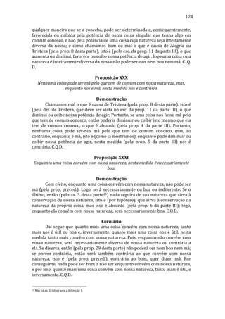 124
qualquer	
  maneira	
  que	
  se	
  a	
  conceba,	
  pode	
  ser	
  determinada	
  e,	
  consequentemente,	
  
favorecida	
   ou	
   coibida	
   pela	
   potência	
   de	
   outra	
   coisa	
   singular	
   que	
   tenha	
   algo	
   em	
  
comum	
  conosco,	
  e	
  não	
  pela	
  potência	
  de	
  uma	
  coisa	
  cuja	
  natureza	
  seja	
  inteiramente	
  
diversa	
   da	
   nossa;	
   e	
   como	
   chamamos	
   bem	
   ou	
   mal	
   o	
   que	
   é	
   causa	
   de	
   Alegria	
   ou	
  
Tristeza	
  (pela	
  prop.	
  8	
  desta	
  parte),	
  isto	
  é	
  (pelo	
  esc.	
  da	
  prop.	
  11	
  da	
  parte	
  III),	
  o	
  que	
  
aumenta	
  ou	
  diminui,	
  favorece	
  ou	
  coíbe	
  nossa	
  potência	
  de	
  agir,	
  logo	
  uma	
  coisa	
  cuja	
  
natureza	
  é	
  inteiramente	
  diversa	
  da	
  nossa	
  não	
  pode	
  ser-­‐nos	
  nem	
  boa	
  nem	
  má.	
  C.	
  Q.	
  
D.	
  
	
  
Proposição	
  XXX	
  
Nenhuma	
  coisa	
  pode	
  ser	
  má	
  pelo	
  que	
  tem	
  de	
  comum	
  com	
  nossa	
  natureza,	
  mas,	
  
enquanto	
  nos	
  é	
  má,	
  nesta	
  medida	
  nos	
  é	
  contrária.	
  
	
  
Demonstração	
  
	
  
Chamamos	
  mal	
  o	
  que	
  é	
  causa	
  de	
  Tristeza	
  (pela	
  prop.	
  8	
  desta	
  parte),	
  isto	
  é	
  
(pela	
   def.	
   de	
   Tristeza,	
   que	
   deve	
   ser	
   vista	
   no	
   esc.	
   da	
   prop.	
   11	
   da	
   parte	
   III),	
   o	
   que	
  
diminui	
   ou	
   coíbe	
   nossa	
   potência	
   de	
   agir.	
   Portanto,	
   se	
   uma	
   coisa	
   nos	
   fosse	
   má	
   pelo	
  
que	
   tem	
   de	
   comum	
   conosco,	
   então	
   poderia	
   diminuir	
   ou	
   coibir	
   isto	
   mesmo	
   que	
   ela	
  
tem	
   de	
   comum	
   conosco,	
   o	
   que	
   é	
   absurdo	
   (pela	
   prop.	
   4	
   da	
   parte	
   III).	
   Portanto,	
  
nenhuma	
   coisa	
   pode	
   ser-­‐nos	
   má	
   pelo	
   que	
   tem	
   de	
   comum	
   conosco,	
   mas,	
   ao	
  
contrário,	
  enquanto	
  é	
  má,	
  isto	
  é	
  (como	
  já	
  mostramos),	
  enquanto	
  pode	
  diminuir	
  ou	
  
coibir	
   nossa	
   potência	
   de	
   agir,	
   nesta	
   medida	
   (pela	
   prop.	
   5	
   da	
   parte	
   III)	
   nos	
   é	
  
contrária.	
  C.Q.D.	
  
	
  
Proposição	
  XXXI	
  
Enquanto	
  uma	
  coisa	
  convém	
  com	
  nossa	
  natureza,	
  nesta	
  medida	
  é	
  necessariamente	
  
boa.	
  
	
  
Demonstração	
  
	
  
Com	
   efeito,	
   enquanto	
   uma	
   coisa	
   convém	
   com	
   nossa	
   natureza,	
   não	
   pode	
   ser	
  
má	
   (pela	
   prop.	
   preced.).	
   Logo,	
   será	
   necessariamente	
   ou	
   boa	
   ou	
   indiferente.	
   Se	
   o	
  
último,	
  então	
  (pelo	
  ax.	
  3	
  desta	
  parte25)	
  nada	
  seguirá	
  de	
  sua	
  natureza	
  que	
  sirva	
  à	
  
conservação	
  de	
  nossa	
  natureza,	
  isto	
  é	
  (por	
  hipótese),	
  que	
  sirva	
  à	
  conservação	
  da	
  
natureza	
   da	
   própria	
   coisa,	
   mas	
   isso	
   é	
   absurdo	
   (pela	
   prop.	
   6	
   da	
   parte	
   III);	
   logo,	
  
enquanto	
  ela	
  convém	
  com	
  nossa	
  natureza,	
  será	
  necessariamente	
  boa.	
  C.Q.D.	
  
	
  
Corolário	
  
	
  
Daí	
   segue	
   que	
   quanto	
   mais	
   uma	
   coisa	
   convém	
   com	
   nossa	
   natureza,	
   tanto	
  
mais	
   nos	
   é	
   útil	
   ou	
   boa	
   e,	
   inversamente,	
   quanto	
   mais	
   uma	
   coisa	
   nos	
   é	
   útil,	
   nesta	
  
medida	
  tanto	
  mais	
  convém	
  com	
  nossa	
  natureza.	
  Pois,	
  enquanto	
  não	
  convém	
  com	
  
nossa	
   natureza,	
   será	
   necessariamente	
   diversa	
   de	
   nossa	
   natureza	
   ou	
   contrária	
   a	
  
ela.	
  Se	
  diversa,	
  então	
  (pela	
  prop.	
  29	
  desta	
  parte)	
  não	
  poderá	
  ser	
  nem	
  boa	
  nem	
  má;	
  
se	
   porém	
   contrária,	
   então	
   será	
   também	
   contrária	
   ao	
   que	
   convém	
   com	
   nossa	
  
natureza,	
   isto	
   é	
   (pela	
   prop.	
   preced.),	
   contrária	
   ao	
   bom,	
   quer	
   dizer,	
   má.	
   Por	
  
conseguinte,	
   nada	
   pode	
   ser	
   bom	
   a	
   não	
   ser	
   enquanto	
   convém	
   com	
   nossa	
   natureza,	
  
e	
  por	
  isso,	
  quanto	
  mais	
  uma	
  coisa	
  convém	
  com	
  nossa	
  natureza,	
  tanto	
  mais	
  é	
  útil,	
  e	
  
inversamente.	
  C.Q.D.	
  

25

	
  Não	
  há	
  ax.	
  3,	
  talvez	
  seja	
  a	
  definição	
  1.	
  

 