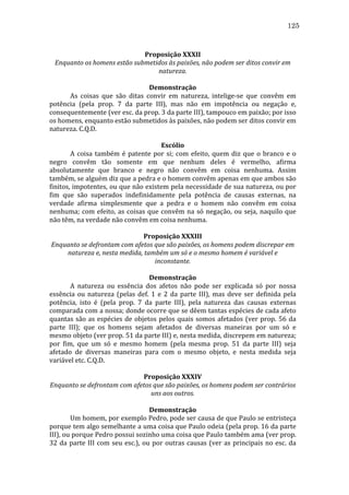 125
	
  
Proposição	
  XXXII	
  
Enquanto	
  os	
  homens	
  estão	
  submetidos	
  às	
  paixões,	
  não	
  podem	
  ser	
  ditos	
  convir	
  em	
  
natureza.	
  
	
  
Demonstração	
  
	
  
As	
   coisas	
   que	
   são	
   ditas	
   convir	
   em	
   natureza,	
   intelige-­‐se	
   que	
   convêm	
   em	
  
potência	
   (pela	
   prop.	
   7	
   da	
   parte	
   III),	
   mas	
   não	
   em	
   impotência	
   ou	
   negação	
   e,	
  
consequentemente	
  (ver	
  esc.	
  da	
  prop.	
  3	
  da	
  parte	
  III),	
  tampouco	
  em	
  paixão;	
  por	
  isso	
  
os	
  homens,	
  enquanto	
  estão	
  submetidos	
  às	
  paixões,	
  não	
  podem	
  ser	
  ditos	
  convir	
  em	
  
natureza.	
  C.Q.D.	
  
	
  
Escólio	
  
	
  
A	
   coisa	
   também	
   é	
   patente	
   por	
   si;	
   com	
   efeito,	
   quem	
   diz	
   que	
   o	
   branco	
   e	
   o	
  
negro	
   convêm	
   tão	
   somente	
   em	
   que	
   nenhum	
   deles	
   é	
   vermelho,	
   afirma	
  
absolutamente	
   que	
   branco	
   e	
   negro	
   não	
   convêm	
   em	
   coisa	
   nenhuma.	
   Assim	
  
também,	
  se	
  alguém	
  diz	
  que	
  a	
  pedra	
  e	
  o	
  homem	
  convêm	
  apenas	
  em	
  que	
  ambos	
  são	
  
finitos,	
  impotentes,	
  ou	
  que	
  não	
  existem	
  pela	
  necessidade	
  de	
  sua	
  natureza,	
  ou	
  por	
  
fim	
   que	
   são	
   superados	
   indefinidamente	
   pela	
   potência	
   de	
   causas	
   externas,	
   na	
  
verdade	
   afirma	
   simplesmente	
   que	
   a	
   pedra	
   e	
   o	
   homem	
   não	
   convêm	
   em	
   coisa	
  
nenhuma;	
   com	
   efeito,	
   as	
   coisas	
   que	
   convêm	
   na	
   só	
   negação,	
   ou	
   seja,	
   naquilo	
   que	
  
não	
  têm,	
  na	
  verdade	
  não	
  convêm	
  em	
  coisa	
  nenhuma.	
  
	
  
Proposição	
  XXXIII	
  
Enquanto	
  se	
  defrontam	
  com	
  afetos	
  que	
  são	
  paixões,	
  os	
  homens	
  podem	
  discrepar	
  em	
  
natureza	
  e,	
  nesta	
  medida,	
  também	
  um	
  só	
  e	
  o	
  mesmo	
  homem	
  é	
  variável	
  e	
  
inconstante.	
  
	
  
Demonstração	
  
	
  
A	
   natureza	
   ou	
   essência	
   dos	
   afetos	
   não	
   pode	
   ser	
   explicada	
   só	
   por	
   nossa	
  
essência	
   ou	
   natureza	
   (pelas	
   def.	
   1	
   e	
   2	
   da	
   parte	
   III),	
   mas	
   deve	
   ser	
   definida	
   pela	
  
potência,	
   isto	
   é	
   (pela	
   prop.	
   7	
   da	
   parte	
   III),	
   pela	
   natureza	
   das	
   causas	
   externas	
  
comparada	
  com	
  a	
  nossa;	
  donde	
  ocorre	
  que	
  se	
  dêem	
  tantas	
  espécies	
  de	
  cada	
  afeto	
  
quantas	
   são	
   as	
   espécies	
   de	
   objetos	
   pelos	
   quais	
   somos	
   afetados	
   (ver	
   prop.	
   56	
   da	
  
parte	
   III);	
   que	
   os	
   homens	
   sejam	
   afetados	
   de	
   diversas	
   maneiras	
   por	
   um	
   só	
   e	
  	
  
mesmo	
  objeto	
  (ver	
  prop.	
  51	
  da	
  parte	
  III)	
  e,	
  nesta	
  medida,	
  discrepem	
  em	
  natureza;	
  
por	
   fim,	
   que	
   um	
   só	
   e	
   mesmo	
   homem	
   (pela	
   mesma	
   prop.	
   51	
   da	
   parte	
   III)	
   seja	
  
afetado	
   de	
   diversas	
   maneiras	
   para	
   com	
   o	
   mesmo	
   objeto,	
   e	
   nesta	
   medida	
   seja	
  
variável	
  etc.	
  C.Q.D.	
  
	
  
Proposição	
  XXXIV	
  
Enquanto	
  se	
  defrontam	
  com	
  afetos	
  que	
  são	
  paixões,	
  os	
  homens	
  podem	
  ser	
  contrários	
  
uns	
  aos	
  outros.	
  
	
  
Demonstração	
  
	
  
Um	
   homem,	
   por	
   exemplo	
   Pedro,	
   pode	
   ser	
   causa	
   de	
   que	
   Paulo	
   se	
   entristeça	
  
porque	
  tem	
  algo	
  semelhante	
  a	
  uma	
  coisa	
  que	
  Paulo	
  odeia	
  (pela	
  prop.	
  16	
  da	
  parte	
  
III),	
  ou	
  porque	
  Pedro	
  possui	
  sozinho	
  uma	
  coisa	
  que	
  Paulo	
  também	
  ama	
  (ver	
  prop.	
  
32	
   da	
   parte	
   III	
   com	
   seu	
   esc.),	
   ou	
   por	
   outras	
   causas	
   (ver	
   as	
   principais	
   no	
   esc.	
   da	
  

 