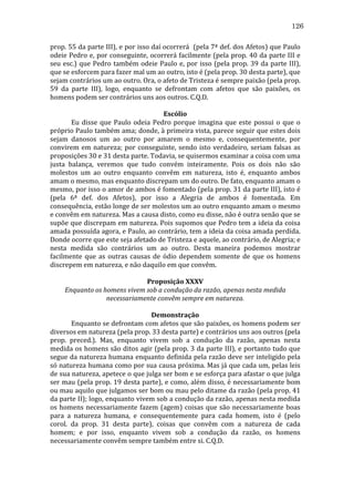 126
prop.	
  55	
  da	
  parte	
  III),	
  e	
  por	
  isso	
  daí	
  ocorrerá	
  	
  (pela	
  7ª	
  def.	
  dos	
  Afetos)	
  que	
  Paulo	
  
odeie	
  Pedro	
  e,	
  por	
  conseguinte,	
  ocorrerá	
  facilmente	
  (pela	
  prop.	
  40	
  da	
  parte	
  III	
  e	
  
seu	
   esc.)	
   que	
   Pedro	
   também	
   odeie	
   Paulo	
   e,	
   por	
   isso	
   (pela	
   prop.	
   39	
   da	
   parte	
   III),	
  
que	
  se	
  esforcem	
  para	
  fazer	
  mal	
  um	
  ao	
  outro,	
  isto	
  é	
  (pela	
  prop.	
  30	
  desta	
  parte),	
  que	
  
sejam	
  contrários	
  um	
  ao	
  outro.	
  Ora,	
  o	
  afeto	
  de	
  Tristeza	
  é	
  sempre	
  paixão	
  (pela	
  prop.	
  
59	
   da	
   parte	
   III),	
   logo,	
   enquanto	
   se	
   defrontam	
   com	
   afetos	
   que	
   são	
   paixões,	
   os	
  
homens	
  podem	
  ser	
  contrários	
  uns	
  aos	
  outros.	
  C.Q.D.	
  
	
  
Escólio	
  
	
  
Eu	
   disse	
   que	
   Paulo	
   odeia	
   Pedro	
   porque	
   imagina	
   que	
   este	
   possui	
   o	
   que	
   o	
  
próprio	
  Paulo	
  também	
  ama;	
  donde,	
  à	
  primeira	
  vista,	
  parece	
  seguir	
  que	
  estes	
  dois	
  
sejam	
   danosos	
   um	
   ao	
   outro	
   por	
   amarem	
   o	
   mesmo	
   e,	
   consequentemente,	
   por	
  
convirem	
   em	
   natureza;	
   por	
   conseguinte,	
   sendo	
   isto	
   verdadeiro,	
   seriam	
   falsas	
   as	
  
proposições	
  30	
  e	
  31	
  desta	
  parte.	
  Todavia,	
  se	
  quisermos	
  examinar	
  a	
  coisa	
  com	
  uma	
  
justa	
   balança,	
   veremos	
   que	
   tudo	
   convém	
   inteiramente.	
   Pois	
   os	
   dois	
   não	
   são	
  
molestos	
   um	
   ao	
   outro	
   enquanto	
   convêm	
   em	
   natureza,	
   isto	
   é,	
   enquanto	
   ambos	
  
amam	
  o	
  mesmo,	
  mas	
  enquanto	
  discrepam	
  um	
  do	
  outro.	
  De	
  fato,	
  enquanto	
  amam	
  o	
  
mesmo,	
  por	
  isso	
  o	
  amor	
  de	
  ambos	
  é	
  fomentado	
  (pela	
  prop.	
  31	
  da	
  parte	
  III),	
  isto	
  é	
  
(pela	
   6ª	
   def.	
   dos	
   Afetos),	
   por	
   isso	
   a	
   Alegria	
   de	
   ambos	
   é	
   fomentada.	
   Em	
  
consequência,	
   estão	
   longe	
   de	
   ser	
   molestos	
   um	
   ao	
   outro	
   enquanto	
   amam	
   o	
   mesmo	
  
e	
  convêm	
  em	
  natureza.	
  Mas	
  a	
  causa	
  disto,	
  como	
  eu	
  disse,	
  não	
  é	
  outra	
  senão	
  que	
  se	
  
supõe	
  que	
  discrepam	
  em	
  natureza.	
  Pois	
  supomos	
  que	
  Pedro	
  tem	
  a	
  ideia	
  da	
  coisa	
  
amada	
  possuída	
  agora,	
  e	
  Paulo,	
  ao	
  contrário,	
  tem	
  a	
  ideia	
  da	
  coisa	
  amada	
  perdida.	
  
Donde	
  ocorre	
  que	
  este	
  seja	
  afetado	
  de	
  Tristeza	
  e	
  aquele,	
  ao	
  contrário,	
  de	
  Alegria;	
  e	
  
nesta	
   medida	
   são	
   contrários	
   um	
   ao	
   outro.	
   Desta	
   maneira	
   podemos	
   mostrar	
  
facilmente	
   que	
   as	
   outras	
   causas	
   de	
   ódio	
   dependem	
   somente	
   de	
   que	
   os	
   homens	
  
discrepem	
  em	
  natureza,	
  e	
  não	
  daquilo	
  em	
  que	
  convêm.	
  
	
  
Proposição	
  XXXV	
  
Enquanto	
  os	
  homens	
  vivem	
  sob	
  a	
  condução	
  da	
  razão,	
  apenas	
  nesta	
  medida	
  
necessariamente	
  convêm	
  sempre	
  em	
  natureza.	
  
	
  
Demonstração	
  
	
  
Enquanto	
  se	
  defrontam	
  com	
  afetos	
  que	
  são	
  paixões,	
  os	
  homens	
  podem	
  ser	
  
diversos	
  em	
  natureza	
  (pela	
  prop.	
  33	
  desta	
  parte)	
  e	
  contrários	
  uns	
  aos	
  outros	
  (pela	
  
prop.	
   preced.).	
   Mas,	
   enquanto	
   vivem	
   sob	
   a	
   condução	
   da	
   razão,	
   apenas	
   nesta	
  
medida	
  os	
  homens	
  são	
  ditos	
  agir	
  (pela	
  prop.	
  3	
  da	
  parte	
  III),	
  e	
  portanto	
  tudo	
  que	
  
segue	
  da	
  natureza	
  humana	
  enquanto	
  definida	
  pela	
  razão	
  deve	
  ser	
  inteligido	
  pela	
  
só	
  natureza	
  humana	
  como	
  por	
  sua	
  causa	
  próxima.	
  Mas	
  já	
  que	
  cada	
  um,	
  pelas	
  leis	
  
de	
   sua	
   natureza,	
   apetece	
   o	
   que	
   julga	
   ser	
   bom	
   e	
   se	
   esforça	
   para	
   afastar	
   o	
   que	
   julga	
  
ser	
  mau	
  (pela	
  prop.	
  19	
  desta	
  parte),	
  e	
  como,	
  além	
  disso,	
  é	
  necessariamente	
  bom	
  
ou	
   mau	
   aquilo	
   que	
   julgamos	
   ser	
   bom	
   ou	
   mau	
   pelo	
   ditame	
   da	
   razão	
   (pela	
   prop.	
   41	
  
da	
  parte	
  II);	
  logo,	
  enquanto	
  vivem	
  sob	
  a	
  condução	
  da	
  razão,	
  apenas	
  nesta	
  medida	
  
os	
   homens	
   necessariamente	
   fazem	
   (agem)	
   coisas	
   que	
   são	
   necessariamente	
   boas	
  
para	
   a	
   natureza	
   humana,	
   e	
   consequentemente	
   para	
   cada	
   homem,	
   isto	
   é	
   (pelo	
  
corol.	
   da	
   prop.	
   31	
   desta	
   parte),	
   coisas	
   que	
   convêm	
   com	
   a	
   natureza	
   de	
   cada	
  
homem;	
   e	
   por	
   isso,	
   enquanto	
   vivem	
   sob	
   a	
   condução	
   da	
   razão,	
   os	
   homens	
  
necessariamente	
  convêm	
  sempre	
  também	
  entre	
  si.	
  C.Q.D.	
  
	
  

 