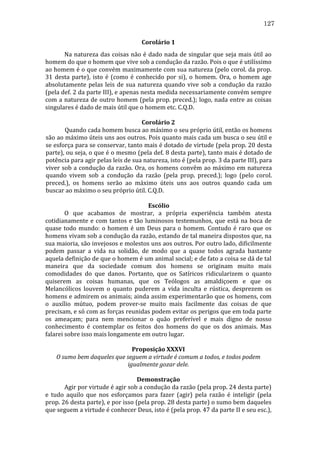 127
Corolário	
  1	
  
	
  
Na	
   natureza	
   das	
   coisas	
   não	
   é	
   dado	
   nada	
   de	
   singular	
   que	
   seja	
   mais	
   útil	
   ao	
  
homem	
  do	
  que	
  o	
  homem	
  que	
  vive	
  sob	
  a	
  condução	
  da	
  razão.	
  Pois	
  o	
  que	
  é	
  utilíssimo	
  
ao	
  homem	
  é	
  o	
  que	
  convém	
  maximamente	
  com	
  sua	
  natureza	
  (pelo	
  corol.	
  da	
  prop.	
  
31	
   desta	
   parte),	
   isto	
   é	
   (como	
   é	
   conhecido	
   por	
   si),	
   o	
   homem.	
   Ora,	
   o	
   homem	
   age	
  
absolutamente	
   pelas	
   leis	
   de	
   sua	
   natureza	
   quando	
   vive	
   sob	
   a	
   condução	
   da	
   razão	
  
(pela	
   def.	
   2	
   da	
   parte	
   III),	
   e	
   apenas	
   nesta	
   medida	
   necessariamente	
   convém	
   sempre	
  
com	
  a	
  natureza	
  de	
  outro	
  homem	
  (pela	
  prop.	
  preced.);	
  logo,	
  nada	
  entre	
  as	
  coisas	
  
singulares	
  é	
  dado	
  de	
  mais	
  útil	
  que	
  o	
  homem	
  etc.	
  C.Q.D.	
  
	
  
Corolário	
  2	
  
	
  
Quando	
  cada	
  homem	
  busca	
  ao	
  máximo	
  o	
  seu	
  próprio	
  útil,	
  então	
  os	
  homens	
  
são	
  ao	
  máximo	
  úteis	
  uns	
  aos	
  outros.	
  Pois	
  quanto	
  mais	
  cada	
  um	
  busca	
  o	
  seu	
  útil	
  e	
  
se	
  esforça	
  para	
  se	
  conservar,	
  tanto	
  mais	
  é	
  dotado	
  de	
  virtude	
  (pela	
  prop.	
  20	
  desta	
  
parte),	
  ou	
  seja,	
  o	
  que	
  é	
  o	
  mesmo	
  (pela	
  def.	
  8	
  desta	
  parte),	
  tanto	
  mais	
  é	
  dotado	
  de	
  
potência	
  para	
  agir	
  pelas	
  leis	
  de	
  sua	
  natureza,	
  isto	
  é	
  (pela	
  prop.	
  3	
  da	
  parte	
  III),	
  para	
  
viver	
  sob	
  a	
  condução	
  da	
  razão.	
  Ora,	
  os	
  homens	
  convêm	
  ao	
  máximo	
  em	
  natureza	
  
quando	
   vivem	
   sob	
   a	
   condução	
   da	
   razão	
   (pela	
   prop.	
   preced.);	
   logo	
   (pelo	
   corol.	
  
preced.),	
   os	
   homens	
   serão	
   ao	
   máximo	
   úteis	
   uns	
   aos	
   outros	
   quando	
   cada	
   um	
  
buscar	
  ao	
  máximo	
  o	
  seu	
  próprio	
  útil.	
  C.Q.D.	
  
	
  
Escólio	
  
	
  
O	
   que	
   acabamos	
   de	
   mostrar,	
   a	
   própria	
   experiência	
   também	
   atesta	
  
cotidianamente	
   e	
   com	
   tantos	
   e	
   tão	
   luminosos	
   testemunhos,	
   que	
   está	
   na	
   boca	
   de	
  
quase	
   todo	
   mundo:	
   o	
   homem	
   é	
   um	
   Deus	
   para	
   o	
   homem.	
   Contudo	
   é	
   raro	
   que	
   os	
  
homens	
   vivam	
   sob	
   a	
   condução	
   da	
   razão,	
   estando	
   de	
   tal	
   maneira	
   dispostos	
   que,	
   na	
  
sua	
  maioria,	
  são	
  invejosos	
  e	
  molestos	
  uns	
  aos	
  outros.	
  Por	
  outro	
  lado,	
  dificilmente	
  
podem	
   passar	
   a	
   vida	
   na	
   solidão,	
   de	
   modo	
   que	
   a	
   quase	
   todos	
   agrada	
   bastante	
  
aquela	
  definição	
  de	
  que	
  o	
  homem	
  é	
  um	
  animal	
  social;	
  e	
  de	
  fato	
  a	
  coisa	
  se	
  dá	
  de	
  tal	
  
maneira	
   que	
   da	
   sociedade	
   comum	
   dos	
   homens	
   se	
   originam	
   muito	
   mais	
  
comodidades	
   do	
   que	
   danos.	
   Portanto,	
   que	
   os	
   Satíricos	
   ridicularizem	
   o	
   quanto	
  
quiserem	
   as	
   coisas	
   humanas,	
   que	
   os	
   Teólogos	
   as	
   amaldiçoem	
   e	
   que	
   os	
  
Melancólicos	
   louvem	
   o	
   quanto	
   puderem	
   a	
   vida	
   inculta	
   e	
   rústica,	
   desprezem	
   os	
  
homens	
  e	
  admirem	
  os	
  animais;	
  ainda	
  assim	
  experimentarão	
  que	
  os	
  homens,	
  com	
  
o	
   auxílio	
   mútuo,	
   podem	
   prover-­‐se	
   muito	
   mais	
   facilmente	
   das	
   coisas	
   de	
   que	
  
precisam,	
   e	
   só	
   com	
   as	
   forças	
   reunidas	
   podem	
   evitar	
   os	
   perigos	
   que	
   em	
   toda	
   parte	
  
os	
   ameaçam;	
   para	
   nem	
   mencionar	
   o	
   quão	
   preferível	
   e	
   mais	
   digno	
   de	
   nosso	
  
conhecimento	
   é	
   contemplar	
   os	
   feitos	
   dos	
   homens	
   do	
   que	
   os	
   dos	
   animais.	
   Mas	
  
falarei	
  sobre	
  isso	
  mais	
  longamente	
  em	
  outro	
  lugar.	
  
	
  
Proposição	
  XXXVI	
  
O	
  sumo	
  bem	
  daqueles	
  que	
  seguem	
  a	
  virtude	
  é	
  comum	
  a	
  todos,	
  e	
  todos	
  podem	
  
igualmente	
  gozar	
  dele.	
  
	
  
Demonstração	
  
	
  
Agir	
  por	
  virtude	
  é	
  agir	
  sob	
  a	
  condução	
  da	
  razão	
  (pela	
  prop.	
  24	
  desta	
  parte)	
  
e	
   tudo	
   aquilo	
   que	
   nos	
   esforçamos	
   para	
   fazer	
   (agir)	
   pela	
   razão	
   é	
   inteligir	
   (pela	
  
prop.	
   26	
   desta	
   parte),	
   e	
   por	
   isso	
   (pela	
   prop.	
   28	
   desta	
   parte)	
   o	
   sumo	
   bem	
   daqueles	
  
que	
  seguem	
  a	
  virtude	
  é	
  conhecer	
  Deus,	
  isto	
  é	
  (pela	
  prop.	
  47	
  da	
  parte	
  II	
  e	
  seu	
  esc.),	
  

 