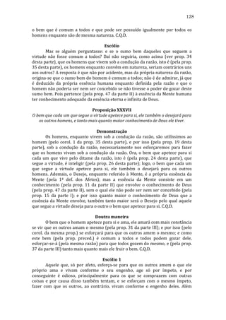 128
o	
   bem	
   que	
   é	
   comum	
   a	
   todos	
   e	
   que	
   pode	
   ser	
   possuído	
   igualmente	
   por	
   todos	
   os	
  
homens	
  enquanto	
  são	
  de	
  mesma	
  natureza.	
  C.Q.D.	
  
	
  
Escólio	
  
	
  
Mas	
   se	
   alguém	
   perguntasse:	
   e	
   se	
   o	
   sumo	
   bem	
   daqueles	
   que	
   seguem	
   a	
  
virtude	
   não	
   fosse	
   comum	
   a	
   todos?	
   Daí	
   não	
   seguiria,	
   como	
   acima	
   (ver	
   prop.	
   34	
  
desta	
  parte),	
  que	
  os	
  homens	
  que	
  vivem	
  sob	
  a	
  condução	
  da	
  razão,	
  isto	
  é	
  (pela	
  prop.	
  
35	
   desta	
   parte),	
   os	
   homens	
   enquanto	
   convêm	
   em	
   natureza,	
   seriam	
   contrários	
   uns	
  
aos	
   outros?	
   A	
   resposta	
   é	
   que	
   não	
   por	
   acidente,	
   mas	
   da	
   própria	
   natureza	
   da	
   razão,	
  
origina-­‐se	
   que	
   o	
   sumo	
   bem	
   do	
   homem	
   é	
   comum	
   a	
   todos;	
   não	
   é	
   de	
   admirar,	
   já	
   que	
  
é	
   deduzido	
   da	
   própria	
   essência	
   humana	
   enquanto	
   definida	
   pela	
   razão	
   e	
   que	
   o	
  
homem	
  não	
  poderia	
  ser	
  nem	
  ser	
  concebido	
  se	
  não	
  tivesse	
  o	
  poder	
  de	
  gozar	
  deste	
  
sumo	
  bem.	
  Pois	
  pertence	
  (pela	
  prop.	
  47	
  da	
  parte	
  II)	
  à	
  essência	
  da	
  Mente	
  humana	
  
ter	
  conhecimento	
  adequado	
  da	
  essência	
  eterna	
  e	
  infinita	
  de	
  Deus.	
  
	
  
Proposição	
  XXXVII	
  
O	
  bem	
  que	
  cada	
  um	
  que	
  segue	
  a	
  virtude	
  apetece	
  para	
  si,	
  ele	
  também	
  o	
  desejará	
  para	
  
os	
  outros	
  homens,	
  e	
  tanto	
  mais	
  quanto	
  maior	
  conhecimento	
  de	
  Deus	
  ele	
  tiver.	
  
	
  
Demonstração	
  
	
  
Os	
   homens,	
   enquanto	
   vivem	
   sob	
   a	
   condução	
   da	
   razão,	
   são	
   utilíssimos	
   ao	
  
homem	
   (pelo	
   corol.	
   1	
   da	
   prop.	
   35	
   desta	
   parte),	
   e	
   por	
   isso	
   (pela	
   prop.	
   19	
   desta	
  
parte),	
   sob	
   a	
   condução	
   da	
   razão,	
   necessariamente	
   nos	
   esforçaremos	
   para	
   fazer	
  
que	
   os	
   homens	
   vivam	
   sob	
   a	
   condução	
   da	
   razão.	
   Ora,	
   o	
   bem	
   que	
   apetece	
   para	
   si	
  
cada	
   um	
   que	
   vive	
   pelo	
   ditame	
   da	
   razão,	
   isto	
   é	
   (pela	
   prop.	
   24	
   desta	
   parte),	
   que	
  
segue	
  a	
  virtude,	
  é	
  inteligir	
  (pela	
  prop.	
  26	
  desta	
  parte);	
  logo,	
  o	
  bem	
  que	
  cada	
  um	
  
que	
   segue	
   a	
   virtude	
   apetece	
   para	
   si,	
   ele	
   também	
   o	
   desejará	
   para	
   os	
   outros	
  
homens.	
   Ademais,	
   o	
   Desejo,	
   enquanto	
   referido	
   à	
   Mente,	
   é	
   a	
   própria	
   essência	
   da	
  
Mente	
   (pela	
   1ª	
   def.	
   dos	
   Afetos);	
   mas	
   a	
   essência	
   da	
   Mente	
   consiste	
   em	
   um	
  
conhecimento	
   (pela	
   prop.	
   11	
   da	
   parte	
   II)	
   que	
   envolve	
   o	
   conhecimento	
   de	
   Deus	
  
(pela	
  prop.	
  47	
  da	
  parte	
  II),	
  sem	
  o	
  qual	
  ele	
  não	
  pode	
  ser	
  nem	
  ser	
  concebido	
  (pela	
  
prop.	
   15	
   da	
   parte	
   I);	
   e	
   por	
   isso	
   quanto	
   maior	
   o	
   conhecimento	
   de	
   Deus	
   que	
   a	
  
essência	
   da	
   Mente	
   envolve,	
   também	
   tanto	
   maior	
   será	
   o	
   Desejo	
   pelo	
   qual	
   aquele	
  
que	
  segue	
  a	
  virtude	
  deseja	
  para	
  o	
  outro	
  o	
  bem	
  que	
  apetece	
  para	
  si.	
  C.Q.D.	
  
	
  
Doutra	
  maneira	
  
	
  
O	
  bem	
  que	
  o	
  homem	
  apetece	
  para	
  si	
  e	
  ama,	
  ele	
  amará	
  com	
  mais	
  constância	
  
se	
  vir	
  que	
  os	
  outros	
  amam	
  o	
  mesmo	
  (pela	
  prop.	
  31	
  da	
  parte	
  III);	
  e	
  por	
  isso	
  (pelo	
  
corol.	
  da	
  mesma	
  prop.)	
  se	
  esforçará	
  para	
  que	
  os	
  outros	
  amem	
  o	
  mesmo;	
  e	
  como	
  
este	
   bem	
   (pela	
   prop.	
   preced.)	
   é	
   comum	
   a	
   todos	
   e	
   todos	
   podem	
   gozar	
   dele,	
  
esforçar-­‐se-­‐á	
  (pela	
  mesma	
  razão)	
  para	
  que	
  todos	
  gozem	
  do	
  mesmo,	
  e	
  (pela	
  prop.	
  
37	
  da	
  parte	
  III)	
  tanto	
  mais	
  quanto	
  mais	
  ele	
  fruir	
  o	
  bem.	
  C.Q.D.	
  
	
  
Escólio	
  1	
  
	
  
Aquele	
   que,	
   só	
   por	
   afeto,	
   esforça-­‐se	
   para	
   que	
   os	
   outros	
   amem	
   o	
   que	
   ele	
  
próprio	
   ama	
   e	
   vivam	
   conforme	
   o	
   seu	
   engenho,	
   age	
   só	
   por	
   ímpeto,	
   e	
   por	
  
conseguinte	
   é	
   odioso,	
   principalmente	
   para	
   os	
   que	
   se	
   comprazem	
   com	
   outras	
  
coisas	
   e	
   por	
   causa	
   disso	
   também	
   tentam,	
   e	
   se	
   esforçam	
   com	
   o	
   mesmo	
   ímpeto,	
  
fazer	
   com	
   que	
   os	
   outros,	
   ao	
   contrário,	
   vivam	
   conforme	
   o	
   engenho	
   deles.	
   Além	
  

 