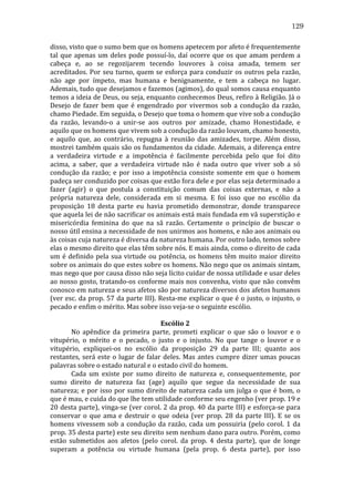 129
disso,	
  visto	
  que	
  o	
  sumo	
  bem	
  que	
  os	
  homens	
  apetecem	
  por	
  afeto	
  é	
  frequentemente	
  
tal	
   que	
   apenas	
   um	
   deles	
   pode	
   possuí-­‐lo,	
   daí	
   ocorre	
   que	
   os	
   que	
   amam	
   perdem	
   a	
  
cabeça	
   e,	
   ao	
   se	
   regozijarem	
   tecendo	
   louvores	
   à	
   coisa	
   amada,	
   temem	
   ser	
  
acreditados.	
   Por	
   seu	
   turno,	
   quem	
   se	
   esforça	
   para	
   conduzir	
   os	
   outros	
   pela	
   razão,	
  
não	
   age	
   por	
   ímpeto,	
   mas	
   humana	
   e	
   benignamente,	
   e	
   tem	
   a	
   cabeça	
   no	
   lugar.	
  
Ademais,	
   tudo	
   que	
   desejamos	
   e	
   fazemos	
   (agimos),	
   do	
   qual	
   somos	
   causa	
   enquanto	
  
temos	
  a	
  ideia	
  de	
  Deus,	
  ou	
  seja,	
  enquanto	
  conhecemos	
  Deus,	
  refiro	
  à	
  Religião.	
  Já	
  o	
  
Desejo	
   de	
   fazer	
   bem	
   que	
   é	
   engendrado	
   por	
   vivermos	
   sob	
   a	
   condução	
   da	
   razão,	
  
chamo	
  Piedade.	
  Em	
  seguida,	
  o	
  Desejo	
  que	
  toma	
  o	
  homem	
  que	
  vive	
  sob	
  a	
  condução	
  
da	
   razão,	
   levando-­‐o	
   a	
   unir-­‐se	
   aos	
   outros	
   por	
   amizade,	
   chamo	
   Honestidade,	
   e	
  
aquilo	
  que	
  os	
  homens	
  que	
  vivem	
  sob	
  a	
  condução	
  da	
  razão	
  louvam,	
  chamo	
  honesto,	
  
e	
   aquilo	
   que,	
   ao	
   contrário,	
   repugna	
   à	
   reunião	
   das	
   amizades,	
   torpe.	
   Além	
   disso,	
  
mostrei	
  também	
  quais	
  são	
  os	
  fundamentos	
  da	
  cidade.	
  Ademais,	
  a	
  diferença	
  entre	
  
a	
   verdadeira	
   virtude	
   e	
   a	
   impotência	
   é	
   facilmente	
   percebida	
   pelo	
   que	
   foi	
   dito	
  
acima,	
   a	
   saber,	
   que	
   a	
   verdadeira	
   virtude	
   não	
   é	
   nada	
   outro	
   que	
   viver	
   sob	
   a	
   só	
  
condução	
   da	
   razão;	
   e	
   por	
   isso	
   a	
   impotência	
   consiste	
   somente	
   em	
   que	
   o	
   homem	
  
padeça	
  ser	
  conduzido	
  por	
  coisas	
  que	
  estão	
  fora	
  dele	
  e	
  por	
  elas	
  seja	
  determinado	
  a	
  
fazer	
   (agir)	
   o	
   que	
   postula	
   a	
   constituição	
   comum	
   das	
   coisas	
   externas,	
   e	
   não	
   a	
  
própria	
   natureza	
   dele,	
   considerada	
   em	
   si	
   mesma.	
   E	
   foi	
   isso	
   que	
   no	
   escólio	
   da	
  
proposição	
   18	
   desta	
   parte	
   eu	
   havia	
   prometido	
   demonstrar,	
   donde	
   transparece	
  
que	
   aquela	
   lei	
   de	
   não	
   sacrificar	
   os	
   animais	
   está	
   mais	
   fundada	
   em	
   vã	
   superstição	
   e	
  
misericórdia	
   feminina	
   do	
   que	
   na	
   sã	
   razão.	
   Certamente	
   o	
   princípio	
   de	
   buscar	
   o	
  
nosso	
  útil	
  ensina	
  a	
  necessidade	
  de	
  nos	
  unirmos	
  aos	
  homens,	
  e	
  não	
  aos	
  animais	
  ou	
  
às	
  coisas	
  cuja	
  natureza	
  é	
  diversa	
  da	
  natureza	
  humana.	
  Por	
  outro	
  lado,	
  temos	
  sobre	
  
elas	
  o	
  mesmo	
  direito	
  que	
  elas	
  têm	
  sobre	
  nós.	
  E	
  mais	
  ainda,	
  como	
  o	
  direito	
  de	
  cada	
  
um	
   é	
   definido	
   pela	
   sua	
   virtude	
   ou	
   potência,	
   os	
   homens	
   têm	
   muito	
   maior	
   direito	
  
sobre	
   os	
   animais	
   do	
   que	
   estes	
   sobre	
   os	
   homens.	
   Não	
   nego	
   que	
   os	
   animais	
   sintam,	
  
mas	
  nego	
  que	
  por	
  causa	
  disso	
  não	
  seja	
  lícito	
  cuidar	
  de	
  nossa	
  utilidade	
  e	
  usar	
  deles	
  
ao	
  nosso	
  gosto,	
  tratando-­‐os	
  conforme	
  mais	
  nos	
  convenha,	
  visto	
  que	
  não	
  convêm	
  
conosco	
   em	
   natureza	
   e	
   seus	
   afetos	
   são	
   por	
   natureza	
   diversos	
   dos	
   afetos	
   humanos	
  
(ver	
  esc.	
  da	
  prop.	
  57	
  da	
  parte	
  III).	
  Resta-­‐me	
  explicar	
  o	
  que	
  é	
  o	
  justo,	
  o	
  injusto,	
  o	
  
pecado	
  e	
  enfim	
  o	
  mérito.	
  Mas	
  sobre	
  isso	
  veja-­‐se	
  o	
  seguinte	
  escólio.	
  
	
  
Escólio	
  2	
  
	
  
No	
   apêndice	
   da	
   primeira	
   parte,	
   prometi	
   explicar	
   o	
   que	
   são	
   o	
   louvor	
   e	
   o	
  
vitupério,	
   o	
   mérito	
   e	
   o	
   pecado,	
   o	
   justo	
   e	
   o	
   injusto.	
   No	
   que	
   tange	
   o	
   louvor	
   e	
   o	
  
vitupério,	
   expliquei-­‐os	
   no	
   escólio	
   da	
   proposição	
   29	
   da	
   parte	
   III;	
   quanto	
   aos	
  
restantes,	
   será	
   este	
   o	
   lugar	
   de	
   falar	
   deles.	
   Mas	
   antes	
   cumpre	
   dizer	
   umas	
   poucas	
  
palavras	
  sobre	
  o	
  estado	
  natural	
  e	
  o	
  estado	
  civil	
  do	
  homem.	
  
	
  
Cada	
   um	
   existe	
   por	
   sumo	
   direito	
   de	
   natureza	
   e,	
   consequentemente,	
   por	
  
sumo	
   direito	
   de	
   natureza	
   faz	
   (age)	
   aquilo	
   que	
   segue	
   da	
   necessidade	
   de	
   sua	
  
natureza;	
  e	
  por	
  isso	
  por	
  sumo	
  direito	
  de	
  natureza	
  cada	
  um	
  julga	
  o	
  que	
  é	
  bom,	
  o	
  
que	
  é	
  mau,	
  e	
  cuida	
  do	
  que	
  lhe	
  tem	
  utilidade	
  conforme	
  seu	
  engenho	
  (ver	
  prop.	
  19	
  e	
  
20	
  desta	
  parte),	
  vinga-­‐se	
  (ver	
  corol.	
  2	
  da	
  prop.	
  40	
  da	
  parte	
  III)	
  e	
  esforça-­‐se	
  para	
  
conservar	
   o	
   que	
   ama	
   e	
   destruir	
   o	
   que	
   odeia	
   (ver	
   prop.	
   28	
   da	
   parte	
   III).	
   E	
   se	
   os	
  
homens	
   vivessem	
   sob	
   a	
   condução	
   da	
   razão,	
   cada	
   um	
   possuiria	
   (pelo	
   corol.	
   1	
   da	
  
prop.	
   35	
   desta	
   parte)	
   este	
   seu	
   direito	
   sem	
   nenhum	
   dano	
   para	
   outro.	
   Porém,	
   como	
  
estão	
   submetidos	
   aos	
   afetos	
   (pelo	
   corol.	
   da	
   prop.	
   4	
   desta	
   parte),	
   que	
   de	
   longe	
  
superam	
   a	
   potência	
   ou	
   virtude	
   humana	
   (pela	
   prop.	
   6	
   desta	
   parte),	
   por	
   isso	
  

 