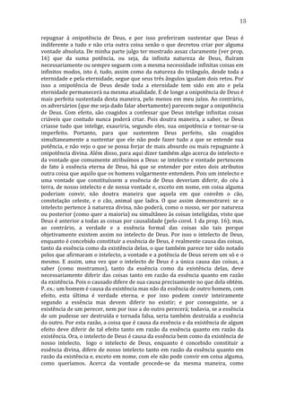 13
repugnar	
   à	
   onipotência	
   de	
   Deus,	
   e	
   por	
   isso	
   preferiram	
   sustentar	
   que	
   Deus	
   é	
  
indiferente	
   a	
   tudo	
   e	
   não	
   cria	
   outra	
   coisa	
   senão	
   o	
   que	
   decretou	
   criar	
   por	
   alguma	
  
vontade	
   absoluta.	
   De	
   minha	
   parte	
   julgo	
   ter	
   mostrado	
   assaz	
   claramente	
   (ver	
   prop.	
  
16)	
   que	
   da	
   suma	
   potência,	
   ou	
   seja,	
   da	
   infinita	
   natureza	
   de	
   Deus,	
   fluíram	
  
necessariamente	
  ou	
  sempre	
  seguem	
  com	
  a	
  mesma	
  necessidade	
  infinitas	
  coisas	
  em	
  
infinitos	
  modos,	
  isto	
  é,	
  tudo,	
  assim	
  como	
  da	
  natureza	
  do	
  triângulo,	
  desde	
  toda	
  a	
  
eternidade	
   e	
   pela	
   eternidade,	
   segue	
   que	
   seus	
   três	
   ângulos	
   igualam	
   dois	
   retos.	
   Por	
  
isso	
   a	
   onipotência	
   de	
   Deus	
   desde	
   toda	
   a	
   eternidade	
   tem	
   sido	
   em	
   ato	
   e	
   pela	
  
eternidade	
  permanecerá	
  na	
  mesma	
  atualidade.	
  E	
  de	
  longe	
  a	
  onipotência	
  de	
  Deus	
  é	
  
mais	
  perfeita	
  sustentada	
  desta	
  maneira,	
  pelo	
  menos	
  em	
  meu	
  juízo.	
  Ao	
  contrário,	
  
os	
  adversários	
  (que	
  me	
  seja	
  dado	
  falar	
  abertamente)	
  parecem	
  negar	
  a	
  onipotência	
  
de	
   Deus.	
   Com	
   efeito,	
   são	
   coagidos	
   a	
   confessar	
   que	
   Deus	
   intelige	
   infinitas	
   coisas	
  
criáveis	
   que	
   contudo	
   nunca	
   poderá	
   criar.	
   Pois	
   doutra	
   maneira,	
   a	
   saber,	
   se	
   Deus	
  
criasse	
   tudo	
   que	
   intelige,	
   exauriria,	
   segundo	
   eles,	
   sua	
   onipotência	
   e	
   tornar-­‐se-­‐ia	
  
imperfeito.	
   Portanto,	
   para	
   que	
   sustentem	
   Deus	
   perfeito,	
   são	
   coagidos	
  
simultaneamente	
   a	
   sustentar	
   que	
   ele	
   não	
   pode	
   fazer	
   tudo	
   a	
   que	
   se	
   estende	
   sua	
  
potência,	
  e	
  não	
  vejo	
  o	
  que	
  se	
  possa	
  forjar	
  de	
  mais	
  absurdo	
  ou	
  mais	
  repugnante	
  à	
  
onipotência	
   divina.	
   Além	
   disso,	
   para	
   aqui	
   dizer	
   também	
   algo	
   acerca	
   do	
   intelecto	
   e	
  
da	
  vontade	
  que	
  comumente	
  atribuímos	
  a	
  Deus:	
  se	
  intelecto	
  e	
  vontade	
  pertencem	
  
de	
   fato	
   à	
   essência	
   eterna	
   de	
   Deus,	
   há	
   que	
   se	
   entender	
   por	
   estes	
   dois	
   atributos	
  
outra	
  coisa	
  que	
  aquilo	
  que	
  os	
  homens	
  vulgarmente	
  entendem.	
  Pois	
  um	
  intelecto	
  e	
  
uma	
   vontade	
   que	
   constituíssem	
   a	
   essência	
   de	
   Deus	
   deveriam	
   diferir,	
   do	
   céu	
   à	
  
terra,	
  de	
  nosso	
  intelecto	
  e	
  de	
  nossa	
  vontade	
  e,	
  exceto	
  em	
  nome,	
  em	
  coisa	
  alguma	
  
poderiam	
   convir,	
   não	
   doutra	
   maneira	
   que	
   aquela	
   em	
   que	
   convêm	
   o	
   cão,	
  
constelação	
   celeste,	
   e	
   o	
   cão,	
   animal	
   que	
   ladra.	
   O	
   que	
   assim	
   demonstrarei:	
   se	
   o	
  
intelecto	
  pertence	
  à	
  natureza	
  divina,	
  não	
  poderá,	
  como	
  o	
  nosso,	
  ser	
  por	
  natureza	
  
ou	
  posterior	
  (como	
  quer	
  a	
  maioria)	
  ou	
  simultâneo	
  às	
  coisas	
  inteligidas,	
  visto	
  que	
  
Deus	
   é	
   anterior	
   a	
   todas	
   as	
   coisas	
   por	
   causalidade	
   (pelo	
   corol.	
   1	
   da	
   prop.	
   16);	
   mas,	
  
ao	
   contrário,	
   a	
   verdade	
   e	
   a	
   essência	
   formal	
   das	
   coisas	
   são	
   tais	
   porque	
  
objetivamente	
   existem	
   assim	
   no	
   intelecto	
   de	
   Deus.	
   Por	
   isso	
   o	
   intelecto	
   de	
   Deus,	
  
enquanto	
  é	
  concebido	
  constituir	
  a	
  essência	
  de	
  Deus,	
  é	
  realmente	
  causa	
  das	
  coisas,	
  
tanto	
  da	
  essência	
  como	
  da	
  existência	
  delas,	
  o	
  que	
  também	
  parece	
  ter	
  sido	
  notado	
  
pelos	
  que	
  afirmaram	
  o	
  intelecto,	
  a	
  vontade	
  e	
  a	
  potência	
  de	
  Deus	
  serem	
  um	
  só	
  e	
  o	
  
mesmo.	
   E	
   assim,	
   uma	
   vez	
   que	
   o	
   intelecto	
   de	
   Deus	
   é	
   a	
   única	
   causa	
   das	
   coisas,	
   a	
  
saber	
   (como	
   mostramos),	
   tanto	
   da	
   essência	
   como	
   da	
   existência	
   delas,	
   deve	
  
necessariamente	
   diferir	
   das	
   coisas	
   tanto	
   em	
   razão	
   da	
   essência	
   quanto	
   em	
   razão	
  
da	
  existência.	
  Pois	
  o	
  causado	
  difere	
  de	
  sua	
  causa	
  precisamente	
  no	
  que	
  dela	
  obtém.	
  
P.	
  ex.:	
  um	
  homem	
  é	
  causa	
  da	
  existência	
  mas	
  não	
  da	
  essência	
  de	
  outro	
  homem,	
  com	
  
efeito,	
   esta	
   última	
   é	
   verdade	
   eterna,	
   e	
   por	
   isso	
   podem	
   convir	
   inteiramente	
  
segundo	
   a	
   essência	
   mas	
   devem	
   diferir	
   no	
   existir;	
   e	
   por	
   conseguinte,	
   se	
   a	
  
existência	
  de	
  um	
  perecer,	
  nem	
  por	
  isso	
  a	
  do	
  outro	
  perecerá;	
  todavia,	
  se	
  a	
  essência	
  
de	
  um	
  pudesse	
  ser	
  destruída	
  e	
  tornada	
  falsa,	
  seria	
  também	
  destruída	
  a	
  essência	
  
do	
   outro.	
   Por	
   esta	
   razão,	
   a	
   coisa	
   que	
   é	
   causa	
   da	
   essência	
   e	
   da	
   existência	
   de	
   algum	
  
efeito	
   deve	
   diferir	
   de	
   tal	
   efeito	
   tanto	
   em	
   razão	
   da	
   essência	
   quanto	
   em	
   razão	
   da	
  
existência.	
  Ora,	
  o	
  intelecto	
  de	
  Deus	
  é	
  causa	
  da	
  essência	
  bem	
  como	
  da	
  existência	
  de	
  
nosso	
   intelecto,	
   	
   logo	
   o	
   intelecto	
   de	
   Deus,	
   enquanto	
   é	
   concebido	
   constituir	
   a	
  
essência	
  divina,	
  difere	
  de	
  nosso	
  intelecto	
  tanto	
  em	
  razão	
  da	
  essência	
  quanto	
  em	
  
razão	
   da	
   existência	
   e,	
   exceto	
   em	
   nome,	
   com	
   ele	
   não	
   pode	
   convir	
   em	
   coisa	
   alguma,	
  
como	
   queríamos.	
   Acerca	
   da	
   vontade	
   procede-­‐se	
   da	
   mesma	
   maneira,	
   como	
  

 