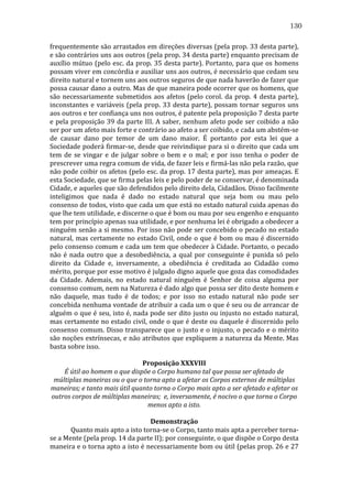 130
frequentemente	
  são	
  arrastados	
  em	
  direções	
  diversas	
  (pela	
  prop.	
  33	
  desta	
  parte),	
  
e	
   são	
   contrários	
   uns	
   aos	
   outros	
   (pela	
   prop.	
   34	
   desta	
   parte)	
   enquanto	
   precisam	
   de	
  
auxílio	
  mútuo	
  (pelo	
  esc.	
  da	
  prop.	
  35	
  desta	
  parte).	
  Portanto,	
  para	
  que	
  os	
  homens	
  
possam	
   viver	
   em	
   concórdia	
   e	
   auxiliar	
   uns	
   aos	
   outros,	
   é	
   necessário	
   que	
   cedam	
   seu	
  
direito	
  natural	
  e	
  tornem	
  uns	
  aos	
  outros	
  seguros	
  de	
  que	
  nada	
  haverão	
  de	
  fazer	
  que	
  
possa	
   causar	
   dano	
   a	
   outro.	
   Mas	
   de	
   que	
   maneira	
   pode	
   ocorrer	
   que	
   os	
   homens,	
   que	
  
são	
   necessariamente	
   submetidos	
   aos	
   afetos	
   (pelo	
   corol.	
   da	
   prop.	
   4	
   desta	
   parte),	
  
inconstantes	
   e	
   variáveis	
   (pela	
   prop.	
   33	
   desta	
   parte),	
   possam	
   tornar	
   seguros	
   uns	
  
aos	
  outros	
  e	
  ter	
  confiança	
  uns	
  nos	
  outros,	
  é	
  patente	
  pela	
  proposição	
  7	
  desta	
  parte	
  
e	
   pela	
   proposição	
   39	
   da	
   parte	
   III.	
   A	
   saber,	
   nenhum	
   afeto	
   pode	
   ser	
   coibido	
   a	
   não	
  
ser	
  por	
  um	
  afeto	
  mais	
  forte	
  e	
  contrário	
  ao	
  afeto	
  a	
  ser	
  coibido,	
  e	
  cada	
  um	
  abstém-­‐se	
  
de	
   causar	
   dano	
   por	
   temor	
   de	
   um	
   dano	
   maior.	
   É	
   portanto	
   por	
   esta	
   lei	
   que	
   a	
  
Sociedade	
  poderá	
  firmar-­‐se,	
  desde	
  que	
  reivindique	
  para	
  si	
  o	
  direito	
  que	
  cada	
  um	
  
tem	
   de	
   se	
   vingar	
   e	
   de	
   julgar	
   sobre	
   o	
   bem	
   e	
   o	
   mal;	
   e	
   por	
   isso	
   tenha	
   o	
   poder	
   de	
  
prescrever	
  uma	
  regra	
  comum	
  de	
  vida,	
  de	
  fazer	
  leis	
  e	
  firmá-­‐las	
  não	
  pela	
  razão,	
  que	
  
não	
  pode	
  coibir	
  os	
  afetos	
  (pelo	
  esc.	
  da	
  prop.	
  17	
  desta	
  parte),	
  mas	
  por	
  ameaças.	
  E	
  
esta	
  Sociedade,	
  que	
  se	
  firma	
  pelas	
  leis	
  e	
  pelo	
  poder	
  de	
  se	
  conservar,	
  é	
  denominada	
  
Cidade,	
  e	
  aqueles	
  que	
  são	
  defendidos	
  pelo	
  direito	
  dela,	
  Cidadãos.	
  Disso	
  facilmente	
  
inteligimos	
   que	
   nada	
   é	
   dado	
   no	
   estado	
   natural	
   que	
   seja	
   bom	
   ou	
   mau	
   pelo	
  
consenso	
   de	
   todos,	
   visto	
   que	
   cada	
   um	
   que	
   está	
   no	
   estado	
   natural	
   cuida	
   apenas	
   do	
  
que	
  lhe	
  tem	
  utilidade,	
  e	
  discerne	
  o	
  que	
  é	
  bom	
  ou	
  mau	
  por	
  seu	
  engenho	
  e	
  enquanto	
  
tem	
  por	
  princípio	
  apenas	
  sua	
  utilidade,	
  e	
  por	
  nenhuma	
  lei	
  é	
  obrigado	
  a	
  obedecer	
  a	
  
ninguém	
  senão	
  a	
  si	
  mesmo.	
  Por	
  isso	
  não	
  pode	
  ser	
  concebido	
  o	
  pecado	
  no	
  estado	
  
natural,	
  mas	
  certamente	
  no	
  estado	
  Civil,	
  onde	
  o	
  que	
  é	
  bom	
  ou	
  mau	
  é	
  discernido	
  
pelo	
  consenso	
  comum	
  e	
  cada	
  um	
  tem	
  que	
  obedecer	
  à	
  Cidade.	
  Portanto,	
  o	
  pecado	
  
não	
   é	
   nada	
   outro	
   que	
   a	
   desobediência,	
   a	
   qual	
   por	
   conseguinte	
   é	
   punida	
   só	
   pelo	
  
direito	
   da	
   Cidade	
   e,	
   inversamente,	
   a	
   obediência	
   é	
   creditada	
   ao	
   Cidadão	
   como	
  
mérito,	
  porque	
  por	
  esse	
  motivo	
  é	
  julgado	
  digno	
  aquele	
  que	
  goza	
  das	
  comodidades	
  
da	
   Cidade.	
   Ademais,	
   no	
   estado	
   natural	
   ninguém	
   é	
   Senhor	
   de	
   coisa	
   alguma	
   por	
  
consenso	
  comum,	
  nem	
  na	
  Natureza	
  é	
  dado	
  algo	
  que	
  possa	
  ser	
  dito	
  deste	
  homem	
  e	
  
não	
   daquele,	
   mas	
   tudo	
   é	
   de	
   todos;	
   e	
   por	
   isso	
   no	
   estado	
   natural	
   não	
   pode	
   ser	
  
concebida	
  nenhuma	
  vontade	
  de	
  atribuir	
  a	
  cada	
  um	
  o	
  que	
  é	
  seu	
  ou	
  de	
  arrancar	
  de	
  
alguém	
  o	
  que	
  é	
  seu,	
  isto	
  é,	
  nada	
  pode	
  ser	
  dito	
  justo	
  ou	
  injusto	
  no	
  estado	
  natural,	
  
mas	
  certamente	
  no	
  estado	
  civil,	
  onde	
  o	
  que	
  é	
  deste	
  ou	
  daquele	
  é	
  discernido	
  pelo	
  
consenso	
  comum.	
  Disso	
  transparece	
  que	
  o	
  justo	
  e	
  o	
  injusto,	
  o	
  pecado	
  e	
  o	
  mérito	
  
são	
  noções	
  extrínsecas,	
  e	
  não	
  atributos	
  que	
  expliquem	
  a	
  natureza	
  da	
  Mente.	
  Mas	
  
basta	
  sobre	
  isso.	
  
	
  
Proposição	
  XXXVIII	
  
É	
  útil	
  ao	
  homem	
  o	
  que	
  dispõe	
  o	
  Corpo	
  humano	
  tal	
  que	
  possa	
  ser	
  afetado	
  de	
  
múltiplas	
  maneiras	
  ou	
  o	
  que	
  o	
  torna	
  apto	
  a	
  afetar	
  os	
  Corpos	
  externos	
  de	
  múltiplas	
  
maneiras;	
  e	
  tanto	
  mais	
  útil	
  quanto	
  torna	
  o	
  Corpo	
  mais	
  apto	
  a	
  ser	
  afetado	
  e	
  afetar	
  os	
  
outros	
  corpos	
  de	
  múltiplas	
  maneiras;	
  	
  e,	
  inversamente,	
  é	
  nocivo	
  o	
  que	
  torna	
  o	
  Corpo	
  
menos	
  apto	
  a	
  isto.	
  
	
  
Demonstração	
  
	
  
Quanto	
  mais	
  apto	
  a	
  isto	
  torna-­‐se	
  o	
  Corpo,	
  tanto	
  mais	
  apta	
  a	
  perceber	
  torna-­‐
se	
  a	
  Mente	
  (pela	
  prop.	
  14	
  da	
  parte	
  II);	
  por	
  conseguinte,	
  o	
  que	
  dispõe	
  o	
  Corpo	
  desta	
  
maneira	
  e	
  o	
  torna	
  apto	
  a	
  isto	
  é	
  necessariamente	
  bom	
  ou	
  útil	
  (pelas	
  prop.	
  26	
  e	
  27	
  

 