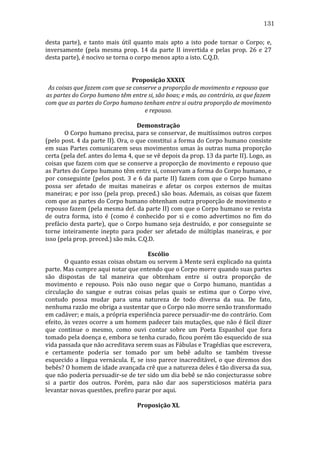 131
desta	
   parte),	
   e	
   tanto	
   mais	
   útil	
   quanto	
   mais	
   apto	
   a	
   isto	
   pode	
   tornar	
   o	
   Corpo;	
   e,	
  
inversamente	
   (pela	
   mesma	
   prop.	
   14	
   da	
   parte	
   II	
   invertida	
   e	
   pelas	
   prop.	
   26	
   e	
   27	
  
desta	
  parte),	
  é	
  nocivo	
  se	
  torna	
  o	
  corpo	
  menos	
  apto	
  a	
  isto.	
  C.Q.D.	
  
	
  
	
  
Proposição	
  XXXIX	
  
As	
  coisas	
  que	
  fazem	
  com	
  que	
  se	
  conserve	
  a	
  proporção	
  de	
  movimento	
  e	
  repouso	
  que	
  
as	
  partes	
  do	
  Corpo	
  humano	
  têm	
  entre	
  si,	
  são	
  boas;	
  e	
  más,	
  ao	
  contrário,	
  as	
  que	
  fazem	
  
com	
  que	
  as	
  partes	
  do	
  Corpo	
  humano	
  tenham	
  entre	
  si	
  outra	
  proporção	
  de	
  movimento	
  
e	
  repouso.	
  
	
  
Demonstração	
  
	
  
O	
  Corpo	
  humano	
  precisa,	
  para	
  se	
  conservar,	
  de	
  muitíssimos	
  outros	
  corpos	
  
(pelo	
  post.	
  4	
  da	
  parte	
  II).	
  Ora,	
  o	
  que	
  constitui	
  a	
  forma	
  do	
  Corpo	
  humano	
  consiste	
  
em	
  suas	
  Partes	
  comunicarem	
  seus	
  movimentos	
  umas	
  às	
  outras	
  numa	
  proporção	
  
certa	
  (pela	
  def.	
  antes	
  do	
  lema	
  4,	
  que	
  se	
  vê	
  depois	
  da	
  prop.	
  13	
  da	
  parte	
  II).	
  Logo,	
  as	
  
coisas	
  que	
  fazem	
  com	
  que	
  se	
  conserve	
  a	
  proporção	
  de	
  movimento	
  e	
  repouso	
  que	
  
as	
  Partes	
  do	
  Corpo	
  humano	
  têm	
  entre	
  si,	
  conservam	
  a	
  forma	
  do	
  Corpo	
  humano,	
  e	
  
por	
   conseguinte	
   (pelos	
   post.	
   3	
   e	
   6	
   da	
   parte	
   II)	
   fazem	
   com	
   que	
   o	
   Corpo	
   humano	
  
possa	
   ser	
   afetado	
   de	
   muitas	
   maneiras	
   e	
   afetar	
   os	
   corpos	
   externos	
   de	
   muitas	
  
maneiras;	
  e	
  por	
  isso	
  (pela	
  prop.	
  preced.)	
  são	
  boas.	
  Ademais,	
  as	
  coisas	
  que	
  fazem	
  
com	
  que	
  as	
  partes	
  do	
  Corpo	
  humano	
  obtenham	
  outra	
  proporção	
  de	
  movimento	
  e	
  
repouso	
  fazem	
  (pela	
  mesma	
  def.	
  da	
  parte	
  II)	
  com	
  que	
  o	
  Corpo	
  humano	
  se	
  revista	
  
de	
   outra	
   forma,	
   isto	
   é	
   (como	
   é	
   conhecido	
   por	
   si	
   e	
   como	
   advertimos	
   no	
   fim	
   do	
  
prefácio	
   desta	
   parte),	
   que	
   o	
   Corpo	
   humano	
   seja	
   destruído,	
   e	
   por	
   conseguinte	
   se	
  
torne	
   inteiramente	
   inepto	
   para	
   poder	
   ser	
   afetado	
   de	
   múltiplas	
   maneiras,	
   e	
   por	
  
isso	
  (pela	
  prop.	
  preced.)	
  são	
  más.	
  C.Q.D.	
  
	
  
Escólio	
  
	
  
O	
  quanto	
  essas	
  coisas	
  obstam	
  ou	
  servem	
  à	
  Mente	
  será	
  explicado	
  na	
  quinta	
  
parte.	
  Mas	
  cumpre	
  aqui	
  notar	
  que	
  entendo	
  que	
  o	
  Corpo	
  morre	
  quando	
  suas	
  partes	
  
são	
   dispostas	
   de	
   tal	
   maneira	
   que	
   obtenham	
   entre	
   si	
   outra	
   proporção	
   de	
  
movimento	
   e	
   repouso.	
   Pois	
   não	
   ouso	
   negar	
   que	
   o	
   Corpo	
   humano,	
   mantidas	
   a	
  
circulação	
   do	
   sangue	
   e	
   outras	
   coisas	
   pelas	
   quais	
   se	
   estima	
   que	
   o	
   Corpo	
   vive,	
  
contudo	
   possa	
   mudar	
   para	
   uma	
   natureza	
   de	
   todo	
   diversa	
   da	
   sua.	
   De	
   fato,	
  
nenhuma	
  razão	
  me	
  obriga	
  a	
  sustentar	
  que	
  o	
  Corpo	
  não	
  morre	
  senão	
  transformado	
  
em	
   cadáver;	
   e	
   mais,	
   a	
   própria	
   experiência	
   parece	
   persuadir-­‐me	
   do	
   contrário.	
   Com	
  
efeito,	
  às	
  vezes	
  ocorre	
  a	
  um	
  homem	
  padecer	
  tais	
  mutações,	
  que	
  não	
  é	
  fácil	
  dizer	
  
que	
   continue	
   o	
   mesmo,	
   como	
   ouvi	
   contar	
   sobre	
   um	
   Poeta	
   Espanhol	
   que	
   fora	
  
tomado	
   pela	
   doença	
   e,	
   embora	
   se	
   tenha	
   curado,	
   ficou	
   porém	
   tão	
   esquecido	
   de	
   sua	
  
vida	
  passada	
  que	
  não	
  acreditava	
  serem	
  suas	
  as	
  Fábulas	
  e	
  Tragédias	
  que	
  escrevera,	
  
e	
   certamente	
   poderia	
   ser	
   tomado	
   por	
   um	
   bebê	
   adulto	
   se	
   também	
   tivesse	
  
esquecido	
   a	
   língua	
   vernácula.	
   E,	
   se	
   isso	
   parece	
   inacreditável,	
   o	
   que	
   diremos	
   dos	
  
bebês?	
  O	
  homem	
  de	
  idade	
  avançada	
  crê	
  que	
  a	
  natureza	
  deles	
  é	
  tão	
  diversa	
  da	
  sua,	
  
que	
  não	
  poderia	
  persuadir-­‐se	
  de	
  ter	
  sido	
  um	
  dia	
  bebê	
  se	
  não	
  conjecturasse	
  sobre	
  
si	
   a	
   partir	
   dos	
   outros.	
   Porém,	
   para	
   não	
   dar	
   aos	
   supersticiosos	
   matéria	
   para	
  
levantar	
  novas	
  questões,	
  prefiro	
  parar	
  por	
  aqui.	
  
	
  
Proposição	
  XL	
  

 