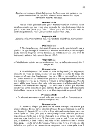 132
As	
  coisas	
  que	
  conduzem	
  à	
  Sociedade	
  comum	
  dos	
  homens,	
  ou	
  seja,	
  que	
  fazem	
  com	
  
que	
  os	
  homens	
  vivam	
  em	
  concórdia,	
  são	
  úteis;	
  e	
  más,	
  ao	
  contrário,	
  as	
  que	
  
introduzem	
  discórdia	
  na	
  Cidade.	
  
	
  
Demonstração	
  
	
  
Pois	
   as	
   coisas	
   que	
   fazem	
   com	
   que	
   os	
   homens	
   vivam	
   em	
   concórdia	
   fazem	
  
simultaneamente	
   com	
   que	
   vivam	
   sob	
   a	
   condução	
   da	
   razão	
   (pela	
   prop.	
   35	
   desta	
  
parte),	
   e	
   por	
   isso	
   (pelas	
   prop.	
   26	
   e	
   27	
   desta	
   parte)	
   são	
   boas,	
   e	
   são	
   más,	
   ao	
  
contrário	
  (pela	
  mesma	
  razão),	
  as	
  que	
  incitam	
  as	
  discórdias.	
  C.Q.D.	
  
	
  
Proposição	
  XLI	
  
A	
  alegria	
  não	
  é	
  diretamente	
  má,	
  mas	
  boa;	
  a	
  Tristeza,	
  ao	
  contrário,	
  é	
  diretamente	
  
má.	
  
	
  
Demonstração	
  
	
  
A	
  Alegria	
  (pela	
  prop.	
  11	
  da	
  parte	
  III,	
  com	
  seu	
  esc.)	
  é	
  um	
  afeto	
  pelo	
  qual	
  a	
  
potência	
  de	
  agir	
  do	
  corpo	
  é	
  aumentada;	
  a	
  Tristeza,	
  ao	
  contrário,	
  é	
  um	
  afeto	
  pelo	
  
qual	
   a	
   potência	
   de	
   agir	
   do	
   corpo	
   é	
   diminuída	
   ou	
   coibida;	
   e	
   por	
   isso	
   (pela	
   prop.	
   38	
  
desta	
  parte)	
  a	
  Alegria	
  é	
  diretamente	
  boa,	
  etc.	
  C.Q.D.	
  
	
  
Proposição	
  XLII	
  
A	
  Hilaridade	
  não	
  pode	
  ter	
  excesso,	
  sendo	
  sempre	
  boa,	
  e	
  a	
  Melancolia,	
  ao	
  contrário,	
  é	
  
sempre	
  má.	
  
	
  
Demonstração	
  
	
  
A	
  Hilaridade	
  (ver	
  sua	
  def.	
  no	
  esc.	
  da	
  prop.	
  11	
  da	
  parte	
  III)	
  é	
  a	
  Alegria	
  que,	
  
enquanto	
   se	
   refere	
   ao	
   Corpo,	
   consiste	
   em	
   que	
   todas	
   as	
   partes	
   do	
   Corpo	
   são	
  
igualmente	
  afetadas,	
  isto	
  é	
  (pela	
  prop.	
  11	
  da	
  parte	
  III),	
  em	
  que	
  a	
  potência	
  de	
  agir	
  
do	
   Corpo	
   é	
   aumentada	
   ou	
   favorecida	
   tal	
   que	
   todas	
   as	
   suas	
   partes	
   obtenham	
   entre	
  
si	
   a	
   mesma	
   proporção	
   de	
   movimento	
   e	
   repouso;	
   e	
   por	
   isso	
   (pela	
   prop.	
   39	
   desta	
  
parte)	
  a	
  Hilaridade	
  é	
  sempre	
  boa	
  e	
  não	
  pode	
  ter	
  excesso.	
  Já	
  a	
  Melancolia	
  (cuja	
  def.	
  
também	
  se	
  vê	
  no	
  mesmo	
  esc.	
  da	
  prop.	
  11	
  da	
  parte	
  III)	
  é	
  a	
  Tristeza	
  que,	
  enquanto	
  
se	
  refere	
  ao	
  Corpo,	
  consiste	
  em	
  que	
  a	
  potência	
  de	
  agir	
  do	
  Corpo	
  é	
  absolutamente	
  
diminuída	
  ou	
  coagida;	
  e	
  por	
  isso	
  (pela	
  prop.	
  38	
  desta	
  parte)	
  é	
  sempre	
  má.	
  C.Q.D.	
  
	
  
Proposição	
  XLIII	
  
A	
  Carícia	
  pode	
  ter	
  excesso	
  e	
  ser	
  má;	
  a	
  Dor,	
  por	
  sua	
  vez,	
  pode	
  ser	
  boa	
  enquanto	
  a	
  
Carícia	
  ou	
  Alegria	
  é	
  má.	
  
	
  
Demonstração	
  
	
  
A	
   Carícia	
   é	
   a	
   Alegria	
   que,	
   enquanto	
   se	
   refere	
   ao	
   Corpo,	
   consiste	
   em	
   que	
  
uma	
  ou	
  algumas	
  de	
  suas	
  partes	
  são	
  mais	
  afetadas	
  do	
  que	
  outras	
  (ver	
  sua	
  def.	
  no	
  
esc.	
  da	
  prop.	
  11	
  da	
  parte	
  III),	
  e	
  a	
  potência	
  deste	
  afeto	
  pode	
  ser	
  tanta	
  que	
  supere	
  as	
  
outras	
   ações	
   do	
   Corpo	
   (pela	
   prop.	
   6	
   desta	
   parte)	
   e	
   adira	
   a	
   ele	
   com	
   pertinácia,	
  
impedindo,	
   portanto,	
   que	
   o	
   Corpo	
   esteja	
   apto	
   a	
   ser	
   afetado	
   de	
   outras	
   múltiplas	
  
maneiras,	
  e	
  por	
  isso	
  (pela	
  prop.	
  38	
  desta	
  parte)	
  pode	
  ser	
  má.	
  Por	
  sua	
  vez,	
  a	
  Dor,	
  
que,	
   ao	
   contrário,	
   é	
   uma	
   Tristeza,	
   não	
   pode	
   ser	
   boa	
   considerada	
   em	
   si	
   mesma	
  
(pela	
   prop.	
   41	
   desta	
   parte).	
   Na	
   verdade,	
   visto	
   que	
   sua	
   força	
   e	
   crescimento	
   são	
  
definidos	
   pela	
   potência	
   da	
   causa	
   externa	
   comparada	
   com	
   a	
   nossa	
   (pela	
   prop.	
   5	
  

 