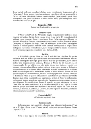 133
desta	
   parte),	
   podemos	
   conceber	
   infinitos	
   graus	
   e	
   modos	
   das	
   forças	
   deste	
   afeto	
  
(pela	
   prop.	
   3	
   desta	
   parte);	
   e	
   por	
   isso	
   podemos	
   concebê-­‐lo	
   tal	
   que	
   possa	
   coibir	
   a	
  
Carícia	
   para	
   que	
   não	
   tenha	
   excesso,	
   e	
   nesta	
   medida	
   (pela	
   primeira	
   parte	
   desta	
  
prop.)	
   fazer	
   com	
   que	
   o	
   corpo	
   não	
   se	
   torne	
   menos	
   apto;	
   	
   por	
   conseguinte,	
   nesta	
  
medida	
  a	
  Dor	
  será	
  boa.	
  C.Q.D.	
  
	
  
Proposição	
  XLIV	
  
O	
  Amor	
  e	
  o	
  Desejo	
  podem	
  ter	
  excesso.	
  
	
  
Demonstração	
  
	
  
O	
  Amor	
  (pela	
  6ª	
  def.	
  dos	
  Afetos)	
  é	
  a	
  Alegria	
  conjuntamente	
  à	
  ideia	
  de	
  causa	
  
externa,	
   portanto	
   a	
   Carícia	
   (pelo	
   esc.	
   da	
   prop.	
   11	
   da	
   parte	
   III)	
   conjuntamente	
   à	
  
ideia	
   de	
   causa	
   externa	
   é	
   Amor;	
   e	
   por	
   isso	
   o	
   Amor	
   (pela	
   prop.	
   preced.)	
   pode	
   ter	
  
excesso.	
  Ademais,	
  o	
  Desejo	
  é	
  tanto	
  maior	
  quanto	
  maior	
  é	
  o	
  afeto	
  de	
  que	
  se	
  origina	
  
(pela	
  prop.	
  37	
  da	
  parte	
  III).	
  Logo,	
  como	
  um	
  afeto	
  (pela	
  prop.	
  6	
  desta	
  parte)	
  pode	
  
superar	
  as	
  outras	
  ações	
  do	
  homem,	
  assim	
  também	
  o	
  Desejo	
  que	
  se	
  origina	
  deste	
  
afeto	
  pode	
   superar	
   os	
   outros	
   Desejos,	
   e	
   por	
   isso	
   poderá	
   ter	
   o	
   mesmo	
   excesso	
   que	
  
mostramos	
  na	
  proposição	
  precedente	
  ter	
  a	
  Carícia.	
  C.Q.D.	
  
	
  
Escólio	
  
	
  
A	
   Hilaridade,	
   que	
   eu	
   disse	
   ser	
   boa,	
   é	
   mais	
   fácil	
   de	
   conceber	
   do	
   que	
   de	
  
observar.	
   Pois	
   os	
   afetos	
   que	
   defrontamos	
   cotidianamente	
   referem-­‐se,	
   em	
   sua	
  
maioria,	
  a	
  uma	
  parte	
  do	
  Corpo	
  que	
  é	
  afetada	
  mais	
  do	
  que	
  as	
  outras,	
  e	
  por	
  isso	
  os	
  
afetos	
   têm	
   frequentemente	
   excesso,	
   detendo	
   a	
   Mente	
   de	
   tal	
   maneira	
   na	
   só	
  
contemplação	
   de	
   um	
   objeto,	
   que	
   não	
   pode	
   pensar	
   nos	
   outros;	
   e	
   embora	
   os	
  
homens	
   estejam	
   submetidos	
   a	
   muitos	
   afetos,	
   e	
   sejam	
   raros	
   os	
   que	
   se	
   defrontem	
  
sempre	
   com	
   um	
   só	
   e	
   mesmo	
   afeto,	
   não	
   faltam	
   aqueles	
   a	
   quem	
   um	
   só	
   e	
   mesmo	
  
afeto	
   adira	
   com	
   pertinácia.	
   Com	
   efeito,	
   vemos	
   às	
   vezes	
   homens	
   serem	
   afetados	
  
por	
   um	
   objeto	
   de	
   tal	
   maneira	
   que,	
   embora	
   não	
   esteja	
   presente,	
   contudo	
   crêem	
   tê-­‐
lo	
   diante	
   dos	
   olhos;	
   e,	
   quando	
   isto	
   acontece	
   a	
   um	
   homem	
   que	
   não	
   está	
   dormindo,	
  
dizemos	
  que	
  delira	
  ou	
  endoidece;	
  e	
  aqueles	
  que	
  ardem	
  de	
  Amor	
  e	
  sonham	
  dia	
  e	
  
noite	
  com	
  a	
  mesma	
  amante	
  ou	
  meretriz,	
  não	
  é	
  porque	
  costumam	
  causar-­‐nos	
  riso	
  
que	
   deixamos	
   de	
   considerá-­‐los	
   doidos.	
   E	
   quando	
   o	
   avaro	
   não	
   pensa	
   em	
   outra	
  
coisa	
   além	
   de	
   lucro	
   ou	
   dinheiro,	
   e	
   o	
   ambicioso	
   em	
   glória,	
   etc.,	
   não	
   se	
   crê	
   que	
  
deliram,	
   já	
   que	
   costumam	
   ser	
   molestos	
   e	
   estimados	
   dignos	
   de	
   Ódio.	
   Mas,	
   na	
  
verdade,	
  a	
  Avareza,	
  a	
  Ambição,	
  a	
  Lascívia,	
  etc.	
  são	
  espécies	
  de	
  delírio,	
  ainda	
  que	
  
não	
  sejam	
  enumeradas	
  entre	
  as	
  doenças.	
  
	
  
Proposição	
  XLV	
  
O	
  Ódio	
  nunca	
  pode	
  ser	
  bom.	
  
	
  
Demonstração	
  
	
  
Esforçamo-­‐nos	
   para	
   destruir	
   o	
   homem	
   que	
   odiamos	
   (pela	
   prop.	
   39	
   da	
  
parte	
   III),	
   isto	
   é	
   (pela	
   prop.	
   37	
   desta	
   parte),	
   esforçamo-­‐nos	
   por	
   algo	
   que	
   é	
   mau.	
  
Logo,	
  etc.	
  C.Q.D.	
  
	
  
Escólio	
  
	
  
Note-­‐se	
   que	
   aqui	
   e	
   na	
   sequência	
   entendo	
   por	
   Ódio	
   apenas	
   aquele	
   aos	
  

 