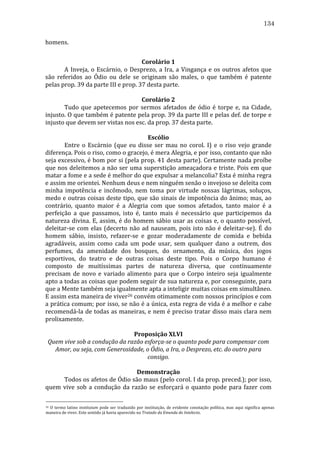 134
homens.	
  
	
  
Corolário	
  1	
  
	
  
A	
   Inveja,	
   o	
   Escárnio,	
   o	
   Desprezo,	
   a	
   Ira,	
   a	
   Vingança	
   e	
   os	
   outros	
   afetos	
   que	
  
são	
   referidos	
   ao	
   Ódio	
   ou	
   dele	
   se	
   originam	
   são	
   males,	
   o	
   que	
   também	
   é	
   patente	
  
pelas	
  prop.	
  39	
  da	
  parte	
  III	
  e	
  prop.	
  37	
  desta	
  parte.	
  
	
  
Corolário	
  2	
  
	
  
Tudo	
   que	
   apetecemos	
   por	
   sermos	
   afetados	
   de	
   ódio	
   é	
   torpe	
   e,	
   na	
   Cidade,	
  
injusto.	
  O	
  que	
  também	
  é	
  patente	
  pela	
  prop.	
  39	
  da	
  parte	
  III	
  e	
  pelas	
  def.	
  de	
  torpe	
  e	
  
injusto	
  que	
  devem	
  ser	
  vistas	
  nos	
  esc.	
  da	
  prop.	
  37	
  desta	
  parte.	
  
	
  
Escólio	
  
	
  
Entre	
   o	
   Escárnio	
   (que	
   eu	
   disse	
   ser	
   mau	
   no	
   corol.	
   I)	
   e	
   o	
   riso	
   vejo	
   grande	
  
diferença.	
  Pois	
  o	
  riso,	
  como	
  o	
  gracejo,	
  é	
  mera	
  Alegria,	
  e	
  por	
  isso,	
  contanto	
  que	
  não	
  
seja	
  excessivo,	
  é	
  bom	
  por	
  si	
  (pela	
  prop.	
  41	
  desta	
  parte).	
  Certamente	
  nada	
  proíbe	
  
que	
  nos	
  deleitemos	
  a	
  não	
  ser	
  uma	
  superstição	
  ameaçadora	
  e	
  triste.	
  Pois	
  em	
  que	
  
matar	
   a	
   fome	
   e	
   a	
   sede	
   é	
   melhor	
   do	
   que	
   expulsar	
   a	
   melancolia?	
   Esta	
   é	
   minha	
   regra	
  
e	
  assim	
  me	
  orientei.	
  Nenhum	
  deus	
  e	
  nem	
  ninguém	
  senão	
  o	
  invejoso	
  se	
  deleita	
  com	
  
minha	
   impotência	
   e	
   incômodo,	
   nem	
   toma	
   por	
   virtude	
   nossas	
   lágrimas,	
   soluços,	
  
medo	
  e	
  outras	
  coisas	
  deste	
  tipo,	
  que	
  são	
  sinais	
  de	
  impotência	
  do	
  ânimo;	
  mas,	
  ao	
  
contrário,	
   quanto	
   maior	
   é	
   a	
   Alegria	
   com	
   que	
   somos	
   afetados,	
   tanto	
   maior	
   é	
   a	
  
perfeição	
   a	
   que	
   passamos,	
   isto	
   é,	
   tanto	
   mais	
   é	
   necessário	
   que	
   participemos	
   da	
  
natureza	
   divina.	
   E,	
   assim,	
   é	
   do	
   homem	
   sábio	
   usar	
   as	
   coisas	
   e,	
   o	
   quanto	
   possível,	
  
deleitar-­‐se	
   com	
   elas	
   (decerto	
   não	
   ad	
   nauseam,	
   pois	
   isto	
   não	
   é	
   deleitar-­‐se).	
   É	
   do	
  
homem	
   sábio,	
   insisto,	
   refazer-­‐se	
   e	
   gozar	
   moderadamente	
   de	
   comida	
   e	
   bebida	
  
agradáveis,	
   assim	
   como	
   cada	
   um	
   pode	
   usar,	
   sem	
   qualquer	
   dano	
   a	
   outrem,	
   dos	
  
perfumes,	
   da	
   amenidade	
   dos	
   bosques,	
   do	
   ornamento,	
   da	
   música,	
   dos	
   jogos	
  
esportivos,	
   do	
   teatro	
   e	
   de	
   outras	
   coisas	
   deste	
   tipo.	
   Pois	
   o	
   Corpo	
   humano	
   é	
  
composto	
   de	
   muitíssimas	
   partes	
   de	
   natureza	
   diversa,	
   que	
   continuamente	
  
precisam	
   de	
   novo	
   e	
   variado	
   alimento	
   para	
   que	
   o	
   Corpo	
   inteiro	
   seja	
   igualmente	
  
apto	
  a	
  todas	
  as	
  coisas	
  que	
  podem	
  seguir	
  de	
  sua	
  natureza	
  e,	
  por	
  conseguinte,	
  para	
  
que	
  a	
  Mente	
  também	
  seja	
  igualmente	
  apta	
  a	
  inteligir	
  muitas	
  coisas	
  em	
  simultâneo.	
  
E	
  assim	
  esta	
  maneira	
  de	
  viver26	
  convém	
  otimamente	
  com	
  nossos	
  princípios	
  e	
  com	
  
a	
  prática	
  comum;	
  por	
  isso,	
  se	
  não	
  é	
  a	
  única,	
  esta	
  regra	
  de	
  vida	
  é	
  a	
  melhor	
  e	
  cabe	
  
recomendá-­‐la	
  de	
  todas	
  as	
  maneiras,	
  e	
  nem	
  é	
  preciso	
  tratar	
  disso	
  mais	
  clara	
  nem	
  
prolixamente.	
  
	
  
Proposição	
  XLVI	
  
Quem	
  vive	
  sob	
  a	
  condução	
  da	
  razão	
  esforça-­se	
  o	
  quanto	
  pode	
  para	
  compensar	
  com	
  
Amor,	
  ou	
  seja,	
  com	
  Generosidade,	
  o	
  Ódio,	
  a	
  Ira,	
  o	
  Desprezo,	
  etc.	
  do	
  outro	
  para	
  
consigo.	
  
	
  
Demonstração	
  
	
  
Todos	
   os	
   afetos	
   de	
   Ódio	
   são	
   maus	
   (pelo	
   corol.	
   I	
   da	
   prop.	
   preced.);	
   por	
   isso,	
  
quem	
   vive	
   sob	
   a	
   condução	
   da	
   razão	
   se	
   esforçará	
   o	
   quanto	
   pode	
   para	
   fazer	
   com	
  
26 	
   O	
   termo	
   latino	
   institutum	
   pode	
   ser	
   traduzido	
   por	
   instituição,	
   de	
   evidente	
   conotação	
   política,	
   mas	
   aqui	
   significa	
   apenas	
  
maneira	
  de	
  viver.	
  Este	
  sentido	
  já	
  havia	
  aparecido	
  no	
  Tratado	
  da	
  Emenda	
  do	
  Intelecto.	
  

 