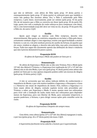 135
que	
   não	
   se	
   defronte	
   	
   com	
   afetos	
   de	
   Ódio	
   (pela	
   prop.	
   19	
   desta	
   parte),	
   e	
  
consequentemente	
   (pela	
   prop.	
   37	
   desta	
   parte)	
   se	
   esforçará	
   para	
   que	
   também	
   o	
  
outro	
   não	
   padeça	
   dos	
   mesmos	
   afetos.	
   Ora,	
   o	
   Ódio	
   é	
   aumentado	
   pelo	
   Ódio	
  
recíproco,	
   e	
   pelo	
   Amor,	
   inversamente,	
   pode	
   ser	
   extinto	
   (pela	
   prop.	
   43	
   da	
   parte	
  
III),	
  de	
  tal	
  maneira	
  que	
  o	
  Ódio	
  se	
  converta	
  em	
  Amor	
  (pela	
  prop.	
  44	
  da	
  parte	
  III).	
  
Logo,	
  quem	
  vive	
  sob	
  a	
  condução	
  da	
  razão	
  esforça-­‐se	
  para	
  compensar	
  com	
  Amor,	
  
isto	
   é,	
   com	
   Generosidade	
   (cuja	
   def.	
   deve	
   ser	
   vista	
   no	
   esc.	
   da	
   prop.	
   59	
   da	
   parte	
   III),	
  
o	
  Ódio	
  etc.	
  do	
  outro.	
  C.Q.D.	
  
	
  
Escólio	
  
	
  
Quem	
   quer	
   vingar	
   as	
   injúrias	
   com	
   Ódio	
   recíproco,	
   decerto	
   vive	
  
miseravelmente.	
  Mas	
  quem,	
  ao	
  contrário,	
  empenha-­‐se	
  em	
  bater	
  o	
  Ódio	
  pelo	
  Amor,	
  
certamente	
  combate	
  alegre	
  e	
  com	
  segurança,	
  resiste	
  com	
  igual	
  facilidade	
  a	
  muitos	
  
homens	
   e	
   a	
   um	
   só,	
   e	
   de	
   jeito	
   nenhum	
   precisa	
   do	
   auxílio	
   da	
   fortuna.	
   Já	
   aqueles	
   que	
  
ele	
  vence,	
  rendem-­‐se	
  alegres,	
  e	
  decerto	
  não	
  pela	
  falta,	
  mas	
  pelo	
  crescimento	
  das	
  
forças.	
  Tudo	
  isso	
  segue	
  tão	
  claramente	
  apenas	
  das	
  definições	
  de	
  Amor	
  e	
  intelecto	
  
que	
  não	
  é	
  preciso	
  demonstrá-­‐lo	
  passo	
  a	
  passo.	
  
	
  
Proposição	
  XLVII	
  
Os	
  afetos	
  de	
  Esperança	
  e	
  Medo	
  não	
  podem	
  ser	
  bons	
  por	
  si.	
  
	
  
Demonstração	
  
	
  
Os	
   afetos	
   de	
   Esperança	
   e	
   Medo	
   não	
   se	
   dão	
   sem	
   Tristeza.	
   Pois	
   o	
   Medo	
   (pela	
  
13ª	
  def.	
  dos	
  Afetos)	
  é	
  Tristeza,	
  e	
  a	
  Esperança	
  (ver	
  explicação	
  da	
  12ª	
  e	
  13ª	
  def.	
  dos	
  
Afetos)	
  não	
  se	
  dá	
  sem	
  Medo,	
  e	
  por	
  isso	
  (pela	
  prop.	
  41	
  desta	
  parte)	
  estes	
  afetos	
  não	
  
podem	
  ser	
  bons	
  por	
  si,	
  mas	
  apenas	
  enquanto	
  podem	
  coibir	
  um	
  excesso	
  de	
  Alegria	
  
(pela	
  prop.	
  43	
  desta	
  parte).	
  C.Q.D.	
  
	
  
Escólio	
  
	
  
A	
   isto	
   se	
   acrescenta	
   que	
   tais	
   afetos	
   indicam	
   defeito	
   do	
   conhecimento	
   e	
  
impotência	
  da	
  Mente;	
  e	
  por	
  este	
  motivo	
  também	
  a	
  Segurança,	
  o	
  Desespero,	
  o	
  Gozo	
  
e	
   o	
   Remorso	
   são	
   sinais	
   de	
   impotência	
   do	
   ânimo.	
   Pois,	
   embora	
   a	
   Segurança	
   e	
   o	
  
Gozo	
   sejam	
   afetos	
   de	
   Alegria,	
   contudo	
   supõem	
   terem	
   sido	
   precedidos	
   por	
  
Tristeza,	
   a	
   saber,	
   por	
   Esperança	
   e	
   Medo.	
   E	
   assim,	
   quanto	
   mais	
   nos	
   esforçamos	
  
para	
   viver	
   sob	
   a	
   condução	
   da	
   razão,	
   tanto	
   mais	
   nos	
   esforçamos	
   para	
   depender	
  
menos	
   da	
   Esperança,	
   para	
   nos	
   libertar	
   do	
   Medo,	
   para	
   comandar	
   (imperare),	
   o	
  
quanto	
   pudermos,	
   a	
   fortuna,	
   e	
   para	
   dirigir	
   nossas	
   ações	
   pelo	
   conselho	
   certo	
   da	
  
razão.	
  
	
  
Proposição	
  XLVIII	
  
Os	
  afetos	
  de	
  Superestima	
  e	
  Despeito	
  são	
  sempre	
  maus.	
  
	
  
Demonstração	
  
	
  
Com	
  efeito,	
  estes	
  afetos	
  (pelas	
  21ª	
  e	
  22ª	
  def.	
  dos	
  Afetos)	
  repugnam	
  à	
  razão,	
  
e	
  por	
  isso	
  (pelas	
  prop.	
  26	
  e	
  27	
  desta	
  parte)	
  são	
  maus.	
  C.Q.D.	
  
	
  
Proposição	
  XLIX	
  
A	
  Superestima	
  facilmente	
  torna	
  soberbo	
  o	
  homem	
  que	
  é	
  superestimado.	
  

 