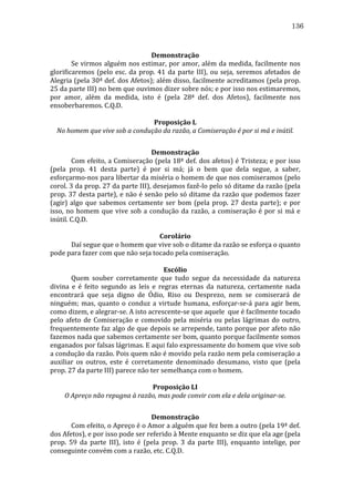 136
	
  
Demonstração	
  
	
  
Se	
  virmos	
  alguém	
  nos	
  estimar,	
  por	
  amor,	
  além	
  da	
  medida,	
  facilmente	
  nos	
  
glorificaremos	
   (pelo	
   esc.	
   da	
   prop.	
   41	
   da	
   parte	
   III),	
   ou	
   seja,	
   seremos	
   afetados	
   de	
  
Alegria	
  (pela	
  30ª	
  def.	
  dos	
  Afetos);	
  além	
  disso,	
  facilmente	
  acreditamos	
  (pela	
  prop.	
  
25	
  da	
  parte	
  III)	
  no	
  bem	
  que	
  ouvimos	
  dizer	
  sobre	
  nós;	
  e	
  por	
  isso	
  nos	
  estimaremos,	
  
por	
   amor,	
   além	
   da	
   medida,	
   isto	
   é	
   (pela	
   28ª	
   def.	
   dos	
   Afetos),	
   facilmente	
   nos	
  
ensoberbaremos.	
  C.Q.D.	
  
	
  
Proposição	
  L	
  
No	
  homem	
  que	
  vive	
  sob	
  a	
  condução	
  da	
  razão,	
  a	
  Comiseração	
  é	
  por	
  si	
  má	
  e	
  inútil.	
  
	
  
Demonstração	
  
	
  
Com	
  efeito,	
  a	
  Comiseração	
  (pela	
  18ª	
  def.	
  dos	
  afetos)	
  é	
  Tristeza;	
  e	
  por	
  isso	
  
(pela	
   prop.	
   41	
   desta	
   parte)	
   é	
   por	
   si	
   má;	
   já	
   o	
   bem	
   que	
   dela	
   segue,	
   a	
   saber,	
  
esforçarmo-­‐nos	
  para	
  libertar	
  da	
  miséria	
  o	
  homem	
  de	
  que	
  nos	
  comiseramos	
  (pelo	
  
corol.	
  3	
  da	
  prop.	
  27	
  da	
  parte	
  III),	
  desejamos	
  fazê-­‐lo	
  pelo	
  só	
  ditame	
  da	
  razão	
  (pela	
  
prop.	
  37	
  desta	
  parte),	
  e	
  não	
  é	
  senão	
  pelo	
  só	
  ditame	
  da	
  razão	
  que	
  podemos	
  fazer	
  
(agir)	
   algo	
   que	
   sabemos	
   certamente	
   ser	
   bom	
   (pela	
   prop.	
   27	
   desta	
   parte);	
   e	
   por	
  
isso,	
   no	
   homem	
   que	
   vive	
   sob	
   a	
   condução	
   da	
   razão,	
   a	
   comiseração	
   é	
   por	
   si	
   má	
   e	
  
inútil.	
  C.Q.D.	
  
	
  
Corolário	
  
	
  
Daí	
  segue	
  que	
  o	
  homem	
  que	
  vive	
  sob	
  o	
  ditame	
  da	
  razão	
  se	
  esforça	
  o	
  quanto	
  
pode	
  para	
  fazer	
  com	
  que	
  não	
  seja	
  tocado	
  pela	
  comiseração.	
  
	
  
Escólio	
  
	
  
Quem	
   souber	
   corretamente	
   que	
   tudo	
   segue	
   da	
   necessidade	
   da	
   natureza	
  
divina	
   e	
   é	
   feito	
   segundo	
   as	
   leis	
   e	
   regras	
   eternas	
   da	
   natureza,	
   certamente	
   nada	
  
encontrará	
   que	
   seja	
   digno	
   de	
   Ódio,	
   Riso	
   ou	
   Desprezo,	
   nem	
   se	
   comiserará	
   de	
  
ninguém;	
   mas,	
   quanto	
   o	
   conduz	
   a	
   virtude	
   humana,	
   esforçar-­‐se-­‐á	
   para	
   agir	
   bem,	
  
como	
  dizem,	
  e	
  alegrar-­‐se.	
  A	
  isto	
  acrescente-­‐se	
  que	
  aquele	
  	
  que	
  é	
  facilmente	
  tocado	
  
pelo	
   afeto	
   de	
   Comiseração	
   e	
   comovido	
   pela	
   miséria	
   ou	
   pelas	
   lágrimas	
   do	
   outro,	
  
frequentemente	
  faz	
  algo	
  de	
  que	
  depois	
  se	
  arrepende,	
  tanto	
  porque	
  por	
  afeto	
  não	
  
fazemos	
  nada	
  que	
  sabemos	
  certamente	
  ser	
  bom,	
  quanto	
  porque	
  facilmente	
  somos	
  
enganados	
  por	
  falsas	
  lágrimas.	
  E	
  aqui	
  falo	
  expressamente	
  do	
  homem	
  que	
  vive	
  sob	
  
a	
   condução	
   da	
   razão.	
   Pois	
   quem	
   não	
   é	
   movido	
   pela	
   razão	
   nem	
   pela	
   comiseração	
   a	
  
auxiliar	
   os	
   outros,	
   este	
   é	
   corretamente	
   denominado	
   desumano,	
   visto	
   que	
   (pela	
  
prop.	
  27	
  da	
  parte	
  III)	
  parece	
  não	
  ter	
  semelhança	
  com	
  o	
  homem.	
  
	
  
Proposição	
  LI	
  
O	
  Apreço	
  não	
  repugna	
  à	
  razão,	
  mas	
  pode	
  convir	
  com	
  ela	
  e	
  dela	
  originar-­se.	
  
	
  
Demonstração	
  
	
  
Com	
   efeito,	
   o	
   Apreço	
   é	
   o	
   Amor	
   a	
   alguém	
   que	
   fez	
   bem	
   a	
   outro	
   (pela	
   19ª	
   def.	
  
dos	
  Afetos),	
  e	
  por	
  isso	
  pode	
  ser	
  referido	
  à	
  Mente	
  enquanto	
  se	
  diz	
  que	
  ela	
  age	
  (pela	
  
prop.	
   59	
   da	
   parte	
   III),	
   isto	
   é	
   (pela	
   prop.	
   3	
   da	
   parte	
   III),	
   enquanto	
   intelige,	
   por	
  
conseguinte	
  convém	
  com	
  a	
  razão,	
  etc.	
  C.Q.D.	
  

 