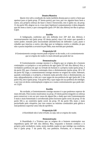 137
	
  
Doutra	
  Maneira	
  
	
  
Quem	
  vive	
  sob	
  a	
  condução	
  da	
  razão	
  também	
  deseja	
  para	
  o	
  outro	
  o	
  bem	
  que	
  
apetece	
  para	
  si	
  (pela	
  prop.	
  37	
  desta	
  parte);	
  por	
  isso,	
  por	
  ver	
  alguém	
  fazer	
  bem	
  a	
  
outro,	
  seu	
  próprio	
  esforço	
  de	
  fazer	
  o	
  bem	
  é	
  favorecido,	
  isto	
  é	
  (pelo	
  esc.	
  da	
  prop.	
  
11	
  da	
  parte	
  III),	
  alegrar-­‐se-­‐á,	
  e	
  isso	
  (por	
  hipótese)	
  conjuntamente	
  à	
  ideia	
  daquele	
  
que	
  fez	
  bem	
  a	
  outro,	
  e	
  por	
  conseguinte	
  (pela	
  19ª	
  def.	
  dos	
  Afetos)	
  ter-­‐lhe-­‐á	
  apreço.	
  
C.Q.D.	
  
	
  
Escólio	
  
	
  
A	
   Indignação,	
   conforme	
   por	
   nós	
   definida	
   (ver	
   20ª	
   def.	
   dos	
   Afetos),	
   é	
  
necessariamente	
   má	
   (pela	
   prop.	
   45	
   desta	
   parte);	
   mas	
   é	
   de	
   notar	
   que	
   quando	
   o	
  
sumo	
   poder,	
   tomado	
   pela	
   necessidade	
   (desiderium)	
   de	
   defender	
   a	
   paz,	
   pune	
   o	
  
cidadão	
   que	
   injuriou	
   a	
   outro,	
   não	
   digo	
   que	
   se	
   indignou	
   contra	
   o	
   cidadão,	
   já	
   que	
  
não	
  o	
  puniu	
  impelido	
  a	
  arruiná-­‐lo	
  por	
  Ódio,	
  mas	
  movido	
  por	
  piedade.	
  
	
  
Proposição	
  LII	
  
O	
  Contentamento	
  consigo	
  mesmo	
  pode	
  originar-­se	
  da	
  razão,	
  e	
  só	
  o	
  contentamento	
  
que	
  se	
  origina	
  da	
  razão	
  é	
  o	
  mais	
  elevado	
  que	
  pode	
  dar-­se.	
  
	
  
Demonstração	
  
	
  
O	
   Contentamento	
   consigo	
   mesmo	
   é	
   a	
   Alegria	
   que	
   se	
   origina	
   de	
   o	
   homem	
  
contemplar	
  a	
  si	
  próprio	
  e	
  a	
  sua	
  potência	
  de	
  agir	
  (pela	
  25ª	
  def.	
  dos	
  Afetos).	
  Ora,	
  a	
  
verdadeira	
  potência	
  de	
  agir	
  ou	
  virtude	
  do	
  homem	
  é	
  a	
  própria	
  razão	
  (pela	
  prop.	
  3	
  
da	
  parte	
  III),	
  que	
  o	
  homem	
  contempla	
  clara	
  e	
  distintamente	
  (pelas	
  prop.	
  40	
  e	
  43	
  
da	
  parte	
  II).	
  Logo,	
  o	
  contentamento	
  consigo	
  mesmo	
  se	
  origina	
  da	
  razão.	
  Ademais,	
  
quando	
  contempla	
  a	
  si	
  próprio,	
  o	
  homem	
  nada	
  percebe	
  clara	
  e	
  distintamente,	
  ou	
  
seja,	
  adequadamente,	
  a	
  não	
  ser	
  o	
  que	
  segue	
  de	
  sua	
  potência	
  de	
  agir	
  (pela	
  def.	
  2	
  da	
  
parte	
  III),	
  isto	
  é	
  (pela	
  prop.	
  3	
  da	
  parte	
  III),	
  o	
  que	
  segue	
  de	
  sua	
  potência	
  de	
  inteligir;	
  
e	
  por	
  isso	
  só	
  desta	
  contemplação	
  origina-­‐se	
  o	
  sumo	
  contentamento	
  que	
  pode	
  dar-­‐
se.	
  C.Q.D.	
  
	
  
Escólio	
  
	
  
Na	
   verdade,	
   o	
   Contentamento	
   consigo	
   mesmo	
   é	
   o	
   que	
   podemos	
   esperar	
   de	
  
mais	
  elevado.	
  Pois	
  (como	
  mostramos	
  na	
  prop.	
  25	
  desta	
  parte)	
  ninguém	
  se	
  esforça	
  
para	
  conservar	
  o	
  seu	
  ser	
  por	
  causa	
  de	
  algum	
  fim,	
  e	
  dado	
  que	
  este	
  Contentamento	
  
é	
  mais	
  e	
  mais	
  fomentado	
  e	
  corroborado	
  pelos	
  louvores	
  (pelo	
  corol.	
  da	
  prop.	
  53	
  da	
  
parte	
   III)	
   e,	
   ao	
   contrário	
   (pelo	
   corol.	
   da	
   prop.	
   55	
   da	
   parte	
   III),	
   mais	
   e	
   mais	
  
perturbado	
   pelo	
   vitupério,	
   por	
   isso	
   somos	
   ao	
   máximo	
   conduzidos	
   pela	
   glória	
   e	
  
mal	
  podemos	
  suportar	
  uma	
  vida	
  de	
  opróbrio.	
  	
  
	
  
Proposição	
  LIII	
  
A	
  Humildade	
  não	
  é	
  uma	
  virtude,	
  ou	
  seja,	
  não	
  se	
  origina	
  da	
  razão.	
  
	
  
Demonstração	
  
	
  
A	
   Humildade	
   é	
   a	
   Tristeza	
   que	
   se	
   origina	
   de	
   o	
   homem	
   contemplar	
   sua	
  
impotência	
   (pela	
   26ª	
   def.	
   dos	
   Afetos).	
   Mas,	
   enquanto	
   o	
   homem	
   conhece	
   a	
   si	
  
próprio	
   pela	
   verdadeira	
   razão,	
   nesta	
   medida	
   supõe-­‐se	
   que	
   intelige	
   sua	
   essência,	
  
isto	
   é	
   (pela	
   prop.	
   7	
   da	
   parte	
   III),	
   sua	
   potência.	
   Portanto,	
   se	
   o	
   homem,	
   ao	
  

 