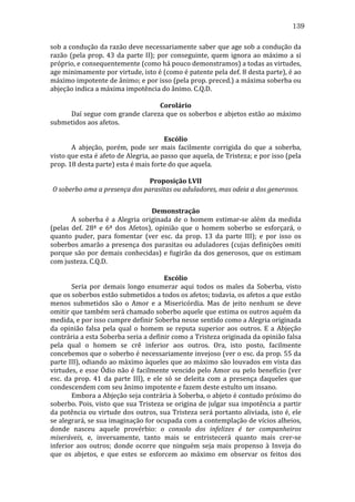 139
sob	
  a	
  condução	
  da	
  razão	
  deve	
  necessariamente	
  saber	
  que	
  age	
  sob	
  a	
  condução	
  da	
  
razão	
   (pela	
   prop.	
   43	
   da	
   parte	
   II);	
   por	
   conseguinte,	
   quem	
   ignora	
   ao	
   máximo	
   a	
   si	
  
próprio,	
  e	
  consequentemente	
  (como	
  há	
  pouco	
  demonstramos)	
  a	
  todas	
  as	
  virtudes,	
  
age	
  minimamente	
  por	
  virtude,	
  isto	
  é	
  (como	
  é	
  patente	
  pela	
  def.	
  8	
  desta	
  parte),	
  é	
  ao	
  
máximo	
  impotente	
  de	
  ânimo;	
  e	
  por	
  isso	
  (pela	
  prop.	
  preced.)	
  a	
  máxima	
  soberba	
  ou	
  
abjeção	
  indica	
  a	
  máxima	
  impotência	
  do	
  ânimo.	
  C.Q.D.	
  
	
  
Corolário	
  
	
  
Daí	
  segue	
  com	
  grande	
  clareza	
  que	
  os	
  soberbos	
  e	
  abjetos	
  estão	
  ao	
  máximo	
  
submetidos	
  aos	
  afetos.	
  
	
  
Escólio	
  
	
  
A	
   abjeção,	
   porém,	
   pode	
   ser	
   mais	
   facilmente	
   corrigida	
   do	
   que	
   a	
   soberba,	
  
visto	
  que	
  esta	
  é	
  afeto	
  de	
  Alegria,	
  ao	
  passo	
  que	
  aquela,	
  de	
  Tristeza;	
  e	
  por	
  isso	
  (pela	
  
prop.	
  18	
  desta	
  parte)	
  esta	
  é	
  mais	
  forte	
  do	
  que	
  aquela.	
  
	
  
Proposição	
  LVII	
  
O	
  soberbo	
  ama	
  a	
  presença	
  dos	
  parasitas	
  ou	
  aduladores,	
  mas	
  odeia	
  a	
  dos	
  generosos.	
  
	
  
Demonstração	
  
	
  
A	
   soberba	
   é	
   a	
   Alegria	
   originada	
   de	
   o	
   homem	
   estimar-­‐se	
   além	
   da	
   medida	
  
(pelas	
   def.	
   28ª	
   e	
   6ª	
   dos	
   Afetos),	
   opinião	
   que	
   o	
   homem	
   soberbo	
   se	
   esforçará,	
   o	
  
quanto	
   puder,	
   para	
   fomentar	
   (ver	
   esc.	
   da	
   prop.	
   13	
   da	
   parte	
   III);	
   e	
   por	
   isso	
   os	
  
soberbos	
  amarão	
  a	
  presença	
  dos	
  parasitas	
  ou	
  aduladores	
  (cujas	
  definições	
  omiti	
  
porque	
   são	
   por	
   demais	
   conhecidas)	
   e	
   fugirão	
   da	
   dos	
   generosos,	
   que	
   os	
   estimam	
  
com	
  justeza.	
  C.Q.D.	
  
	
  
Escólio	
  
	
  
Seria	
   por	
   demais	
   longo	
   enumerar	
   aqui	
   todos	
   os	
   males	
   da	
   Soberba,	
   visto	
  
que	
  os	
  soberbos	
  estão	
  submetidos	
  a	
  todos	
  os	
  afetos;	
  todavia,	
  os	
  afetos	
  a	
  que	
  estão	
  
menos	
   submetidos	
   são	
   o	
   Amor	
   e	
   a	
   Misericórdia.	
   Mas	
   de	
   jeito	
   nenhum	
   se	
   deve	
  
omitir	
   que	
   também	
   será	
   chamado	
   soberbo	
   aquele	
   que	
   estima	
   os	
   outros	
   aquém	
   da	
  
medida,	
  e	
  por	
  isso	
  cumpre	
  definir	
  Soberba	
  nesse	
  sentido	
  como	
  a	
  Alegria	
  originada	
  
da	
   opinião	
   falsa	
   pela	
   qual	
   o	
   homem	
   se	
   reputa	
   superior	
   aos	
   outros.	
   E	
   a	
   Abjeção	
  
contrária	
   a	
   esta	
   Soberba	
   seria	
   a	
   definir	
   como	
   a	
   Tristeza	
   originada	
   da	
   opinião	
   falsa	
  
pela	
   qual	
   o	
   homem	
   se	
   crê	
   inferior	
   aos	
   outros.	
   Ora,	
   isto	
   posto,	
   facilmente	
  
concebemos	
  que	
  o	
  soberbo	
  é	
  necessariamente	
  invejoso	
  (ver	
  o	
  esc.	
  da	
  prop.	
  55	
  da	
  
parte	
  III),	
  odiando	
  ao	
  máximo	
  àqueles	
  que	
  ao	
  máximo	
  são	
  louvados	
  em	
  vista	
  das	
  
virtudes,	
  e	
  esse	
  Ódio	
  não	
  é	
  facilmente	
  vencido	
  pelo	
  Amor	
  ou	
  pelo	
  benefício	
  (ver	
  
esc.	
   da	
   prop.	
   41	
   da	
   parte	
   III),	
   e	
   ele	
   só	
   se	
   deleita	
   com	
   a	
   presença	
   daqueles	
   que	
  
condescendem	
  com	
  seu	
  ânimo	
  impotente	
  e	
  fazem	
  deste	
  estulto	
  um	
  insano.	
  
	
  
Embora	
   a	
   Abjeção	
   seja	
   contrária	
   à	
   Soberba,	
   o	
   abjeto	
   é	
   contudo	
   próximo	
   do	
  
soberbo.	
  Pois,	
  visto	
  que	
  sua	
  Tristeza	
  se	
  origina	
  de	
  julgar	
  sua	
  impotência	
  a	
  partir	
  
da	
  potência	
  ou	
  virtude	
  dos	
  outros,	
  sua	
  Tristeza	
  será	
  portanto	
  aliviada,	
  isto	
  é,	
  ele	
  
se	
  alegrará,	
  se	
  sua	
  imaginação	
  for	
  ocupada	
  com	
  a	
  contemplação	
  de	
  vícios	
  alheios,	
  
donde	
   nasceu	
   aquele	
   provérbio:	
   o	
   consolo	
   dos	
   infelizes	
   é	
   ter	
   companheiros	
  
miseráveis,	
   e,	
   inversamente,	
   tanto	
   mais	
   se	
   entristecerá	
   quanto	
   mais	
   crer-­‐se	
  
inferior	
   aos	
   outros;	
   donde	
   ocorre	
   que	
   ninguém	
   seja	
   mais	
   propenso	
   à	
   Inveja	
   do	
  
que	
   os	
   abjetos,	
   e	
   que	
   estes	
   se	
   esforcem	
   ao	
   máximo	
   em	
   observar	
   os	
   feitos	
   dos	
  

 