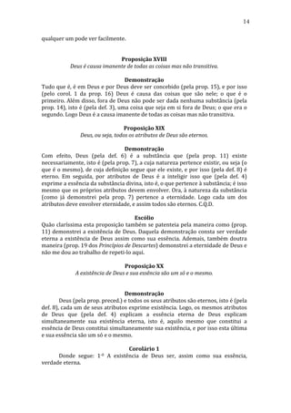 14
qualquer	
  um	
  pode	
  ver	
  facilmente.	
  
	
  
	
  
Proposição	
  XVIII	
  
Deus	
  é	
  causa	
  imanente	
  de	
  todas	
  as	
  coisas	
  mas	
  não	
  transitiva.	
  
	
  
Demonstração	
  
Tudo	
  que	
  é,	
  é	
  em	
  Deus	
  e	
  por	
  Deus	
  deve	
  ser	
  concebido	
  (pela	
  prop.	
  15),	
  e	
  por	
  isso	
  
(pelo	
   corol.	
   1	
   da	
   prop.	
   16)	
   Deus	
   é	
   causa	
   das	
   coisas	
   que	
   são	
   nele;	
   o	
   que	
   é	
   o	
  
primeiro.	
  Além	
  disso,	
  fora	
  de	
  Deus	
  não	
  pode	
  ser	
  dada	
  nenhuma	
  substância	
  (pela	
  
prop.	
  14),	
  isto	
  é	
  (pela	
  def.	
  3),	
  uma	
  coisa	
  que	
  seja	
  em	
  si	
  fora	
  de	
  Deus;	
  o	
  que	
  era	
  o	
  
segundo.	
  Logo	
  Deus	
  é	
  a	
  causa	
  imanente	
  de	
  todas	
  as	
  coisas	
  mas	
  não	
  transitiva.	
  
	
  
Proposição	
  XIX	
  
Deus,	
  ou	
  seja,	
  todos	
  os	
  atributos	
  de	
  Deus	
  são	
  eternos.	
  
	
  
Demonstração	
  
Com	
   efeito,	
   Deus	
   (pela	
   def.	
   6)	
   é	
   a	
   substância	
   que	
   (pela	
   prop.	
   11)	
   existe	
  
necessariamente,	
  isto	
  é	
  (pela	
  prop.	
  7),	
  a	
  cuja	
  natureza	
  pertence	
  existir,	
  ou	
  seja	
  (o	
  
que	
  é	
  o	
  mesmo),	
  de	
  cuja	
  definição	
  segue	
  que	
  ele	
  existe,	
  e	
  por	
  isso	
  (pela	
  def.	
  8)	
  é	
  
eterno.	
   Em	
   seguida,	
   por	
   atributos	
   de	
   Deus	
   é	
   a	
   inteligir	
   isso	
   que	
   (pela	
   def.	
   4)	
  
exprime	
  a	
  essência	
  da	
  substância	
  divina,	
  isto	
  é,	
  o	
  que	
  pertence	
  à	
  substância;	
  é	
  isso	
  
mesmo	
  que	
  os	
  próprios	
  atributos	
  devem	
  envolver.	
  Ora,	
  à	
  natureza	
  da	
  substância	
  
(como	
   já	
   demonstrei	
   pela	
   prop.	
   7)	
   pertence	
   a	
   eternidade.	
   Logo	
   cada	
   um	
   dos	
  
atributos	
  deve	
  envolver	
  eternidade,	
  e	
  assim	
  todos	
  são	
  eternos.	
  C.Q.D.	
  	
  
	
  
Escólio	
  
Quão	
  claríssima	
  esta	
  proposição	
  também	
  se	
  patenteia	
  pela	
  maneira	
  como	
  (prop.	
  
11)	
   demonstrei	
   a	
   existência	
   de	
   Deus.	
   Daquela	
   demonstração	
   consta	
   ser	
   verdade	
  
eterna	
   a	
   existência	
   de	
   Deus	
   assim	
   como	
   sua	
   essência.	
   Ademais,	
   também	
   doutra	
  
maneira	
  (prop.	
  19	
  dos	
  Princípios	
  de	
  Descartes)	
  demonstrei	
  a	
  eternidade	
  de	
  Deus	
  e	
  
não	
  me	
  dou	
  ao	
  trabalho	
  de	
  repeti-­‐lo	
  aqui.	
  
	
  
Proposição	
  XX	
  
A	
  existência	
  de	
  Deus	
  e	
  sua	
  essência	
  são	
  um	
  só	
  e	
  o	
  mesmo.	
  
	
  
	
  
Demonstração	
  
	
  
Deus	
  (pela	
  prop.	
  preced.)	
  e	
  todos	
  os	
  seus	
  atributos	
  são	
  eternos,	
  isto	
  é	
  (pela	
  
def.	
  8),	
  cada	
  um	
  de	
  seus	
  atributos	
  exprime	
  existência.	
  Logo,	
  os	
  mesmos	
  atributos	
  
de	
   Deus	
   que	
   (pela	
   def.	
   4)	
   explicam	
   a	
   essência	
   eterna	
   de	
   Deus	
   explicam	
  
simultaneamente	
   sua	
   existência	
   eterna,	
   isto	
   é,	
   aquilo	
   mesmo	
   que	
   constitui	
   a	
  
essência	
  de	
  Deus	
  constitui	
  simultaneamente	
  sua	
  existência,	
  e	
  por	
  isso	
  esta	
  última	
  
e	
  sua	
  essência	
  são	
  um	
  só	
  e	
  o	
  mesmo.	
  
	
  
Corolário	
  1	
  
	
  
Donde	
   segue:	
   1-­‐0	
   A	
   existência	
   de	
   Deus	
   ser,	
   assim	
   como	
   sua	
   essência,	
  
verdade	
  eterna.	
  
	
  

 