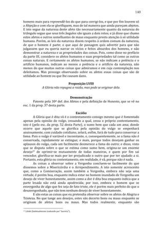 140
homens	
   mais	
   para	
   repreendê-­‐los	
   do	
   que	
   para	
   corrigi-­‐los,	
   e	
   que	
   por	
   fim	
   louvem	
   só	
  
a	
  Abjeção	
  e	
  com	
  ela	
  se	
  glorifiquem,	
  mas	
  de	
  tal	
  maneira	
  que	
  ainda	
  pareçam	
  abjetos.	
  
E	
  isto	
  segue	
  da	
  natureza	
  deste	
  afeto	
  tão	
  necessariamente	
  quanto	
  da	
  natureza	
  do	
  
triângulo	
  segue	
  que	
  seus	
  três	
  ângulos	
  são	
  iguais	
  a	
  dois	
  retos;	
  e	
  já	
  disse	
  que	
  chamo	
  
estes	
  afetos	
  e	
  outros	
  semelhantes	
  de	
  maus	
  enquanto	
  presto	
  atenção	
  à	
  só	
  utilidade	
  
humana.	
  Porém,	
  as	
  leis	
  da	
  natureza	
  dizem	
  respeito	
  à	
  ordem	
  comum	
  da	
  natureza,	
  
de	
   que	
   o	
   homem	
   é	
   parte;	
   o	
   que	
   aqui	
   de	
   passagem	
   quis	
   advertir	
   para	
   que	
   não	
  
julgassem	
   que	
   eu	
   queria	
   narrar	
   os	
   vícios	
   e	
   feitos	
   absurdos	
   dos	
   homens,	
   e	
   não	
  
demonstrar	
   a	
   natureza	
   e	
   as	
   propriedades	
   das	
   coisas.	
   Pois,	
   como	
   disse	
   no	
   prefácio	
  
da	
  parte	
  III,	
  considero	
  os	
  afetos	
  humanos	
  e	
  suas	
  propriedades	
  tal	
  como	
  as	
  outras	
  
coisas	
   naturais.	
   E	
   certamente	
   os	
   afetos	
   humanos,	
   se	
   não	
   indicam	
   a	
   potência	
   e	
   o	
  
artifício	
   humanos,	
   indicam	
   ao	
   menos	
   a	
   potência	
   e	
   o	
   artifício	
   da	
   natureza,	
   não	
  
menos	
  do	
  que	
  muitas	
  outras	
  coisas	
  que	
  admiramos	
  e	
  em	
  cuja	
  contemplação	
  nos	
  
deleitamos.	
   Mas	
   prossigo	
   observando	
   sobre	
   os	
   afetos	
   essas	
   coisas	
   que	
   são	
   de	
  
utilidade	
  ao	
  homem	
  ou	
  que	
  lhe	
  causam	
  dano.	
  
	
  
Proposição	
  LVIII	
  
A	
  Glória	
  não	
  repugna	
  a	
  razão,	
  mas	
  pode	
  se	
  originar	
  dela.	
  
	
  
Demonstração	
  
	
  
Patente	
  pela	
  30ª	
  def.	
  dos	
  Afetos	
  e	
  pela	
  definição	
  de	
  Honesto,	
  que	
  se	
  vê	
  no	
  
esc.	
  1	
  da	
  prop.	
  37	
  desta	
  parte.	
  
	
  
Escólio	
  
	
  
A	
  Glória	
  que	
  é	
  dita	
  vã	
  é	
  o	
  contentamento	
  consigo	
  mesmo	
  que	
  é	
  fomentado	
  
apenas	
   pela	
   opinião	
   do	
   vulgo,	
   cessando	
   a	
   qual,	
   cessa	
   o	
   próprio	
   contentamento,	
  
isto	
   é	
   (pelo	
   esc.	
   da	
   prop.	
   52	
   desta	
   Parte),	
   o	
   sumo	
   bem	
   que	
   cada	
   um	
   ama;	
   donde	
  
ocorre	
   que	
   aquele	
   que	
   se	
   glorifica	
   pela	
   opinião	
   do	
   vulgo	
   se	
   empenhará	
  
ansiosamente,	
  com	
  cuidado	
  cotidiano,	
  zelará,	
  enfim,	
  fará	
  de	
  tudo	
  para	
  conservar	
  a	
  
fama.	
  Pois	
  o	
  vulgo	
  é	
  variável	
  e	
  inconstante,	
  e,	
  consequentemente,	
  se	
  a	
  fama	
  não	
  é	
  
conservada,	
   rapidamente	
   se	
   extingue;	
   e	
   mais,	
   porque	
   todos	
   desejam	
   ganhar	
   os	
  
aplausos	
  do	
  vulgo,	
  cada	
  um	
  facilmente	
  desmerece	
  a	
  fama	
  do	
  outro;	
  e	
  disso,	
  visto	
  
que	
   se	
   disputa	
   sobre	
   o	
   que	
   se	
   estima	
   como	
   sumo	
   bem,	
   origina-­‐se	
   um	
   enorme	
  
desejo27	
   de	
   oprimir-­‐se	
   mutuamente	
   de	
   todas	
   maneiras,	
   e	
   quem	
   por	
   fim	
   sai	
  
vencedor,	
  glorifica-­‐se	
  mais	
  por	
  ter	
  prejudicado	
  o	
  outro	
  que	
  por	
  ter	
  ajudado	
  a	
  si.	
  
Portanto,	
  esta	
  glória	
  ou	
  contentamento,	
  em	
  realidade,	
  é	
  vã,	
  porque	
  não	
  é	
  nada.	
  	
  	
  	
  	
  
	
  
As	
   coisas	
   a	
   observar	
   sobre	
   a	
   Vergonha	
   concluem-­‐se	
   facilmente	
   do	
   que	
  
dissemos	
   sobre	
   a	
   Misericórdia	
   e	
   o	
   Arrependimento.	
   A	
   isto	
   somente	
   acrescento	
  
que,	
   como	
   a	
   Comiseração,	
   assim	
   também	
   a	
   Vergonha,	
   embora	
   não	
   seja	
   uma	
  
virtude,	
  é	
  porém	
  boa,	
  enquanto	
  indica	
  estar	
  no	
  homem	
  inundado	
  de	
  Vergonha	
  um	
  
desejo	
   de	
   viver	
   honestamente,	
   assim	
   como	
   a	
   dor	
   é	
   dita	
   boa	
   enquanto	
   indica	
   que	
   a	
  
parte	
   lesada	
   não	
   está	
   ainda	
   apodrecida;	
   por	
   isso,	
   embora	
   o	
   homem	
   que	
   se	
  
envergonha	
  de	
  algo	
  que	
  fez	
  seja	
  de	
  fato	
  triste,	
  ele	
  é	
  porém	
  mais	
  perfeito	
  do	
  que	
  o	
  
desavergonhado,	
  que	
  não	
  tem	
  nenhum	
  desejo	
  de	
  viver	
  honestamente.	
  
	
  
E	
  são	
  estas	
  as	
  coisas	
  que	
  eu	
  pretendia	
  observar	
  sobre	
  os	
  afetos	
  de	
  Alegria	
  e	
  
Tristeza.	
  No	
  que	
  tange	
  aos	
  desejos,	
  estes	
  são	
  decerto	
  bons	
  ou	
  maus	
  enquanto	
  se	
  
originam	
   de	
   afetos	
   bons	
   ou	
   maus.	
   Mas	
   todos	
   realmente,	
   enquanto	
   são	
  
27

	
  Libido	
  (habitualmente	
  traduzido	
  por	
  “lascívia”).	
  

 