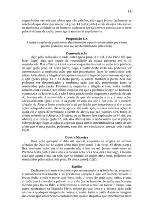 141
engendrados	
   em	
   nós	
   por	
   afetos	
   que	
   são	
   paixões,	
   são	
   cegos	
   (como	
   facilmente	
   se	
  
conclui	
  do	
  que	
  dissemos	
  no	
  esc.	
  da	
  prop.	
  44	
  desta	
  parte),	
  e	
  tais	
  desejos	
  não	
  seriam	
  
de	
  nenhuma	
  utilidade	
  se	
  os	
  homens	
  pudessem	
  ser	
  facilmente	
  conduzidos	
  a	
  viver	
  
pelo	
  só	
  ditame	
  da	
  razão,	
  como	
  agora	
  mostrarei	
  rapidamente.	
  
	
  
Proposição	
  LIX	
  
A	
  todas	
  as	
  ações	
  às	
  quais	
  somos	
  determinados	
  a	
  partir	
  de	
  um	
  afeto	
  que	
  é	
  uma	
  
paixão,	
  podemos,	
  sem	
  ele,	
  ser	
  determinados	
  pela	
  razão.	
  
	
  
Demonstração	
  
	
  
Agir	
   pela	
   razão	
   não	
   é	
   nada	
   outro	
   (pela	
   prop.	
   3	
   e	
   def.	
   2	
   da	
   Parte	
   III)	
   que	
  
fazer	
   (agir)	
   algo	
   que	
   segue	
   da	
   necessidade	
   da	
   nossa	
   natureza	
   em	
   si	
   só	
  
considerada.	
  Mas	
  a	
  Tristeza	
  é	
  má	
  apenas	
  enquanto	
  diminui	
  ou	
  coíbe	
  esta	
  potência	
  
de	
   agir	
   (pela	
   prop.	
   41	
   desta	
   parte);	
   logo,	
   a	
   partir	
   deste	
   afeto	
   não	
   podemos	
   ser	
  
determinados	
   a	
   nenhuma	
   ação	
   que	
   não	
   poderíamos	
   fazer	
   se	
   conduzidos	
   pela	
  
razão.	
  Além	
  disso,	
  a	
  Alegria	
  é	
  má	
  apenas	
  enquanto	
  impede	
  que	
  o	
  homem	
  seja	
  apto	
  
a	
   agir	
   (pelas	
   prop.	
   41	
   e	
   43	
   desta	
   parte),	
   e,	
   assim,	
   também	
   a	
   partir	
   dela	
   não	
  
podemos	
   ser	
   determinados	
   a	
   nenhuma	
   ação	
   que	
   não	
   poderíamos	
   fazer	
   se	
  
conduzidos	
   pela	
   razão.	
   Finalmente,	
   enquanto	
   a	
   Alegria	
   é	
   boa,	
   nesta	
   medida	
  
convém	
  com	
  a	
  razão	
  (com	
  efeito,	
  consiste	
  em	
  que	
  a	
  potência	
  de	
  agir	
  do	
  homem	
  é	
  
aumentada	
   ou	
   favorecida),	
   e	
   não	
   é	
   uma	
   paixão	
   senão	
   enquanto	
   a	
   potência	
   de	
   agir	
  
do	
   homem	
   não	
   é	
   aumentada	
   a	
   ponto	
   de	
   que	
   ele	
   conceba	
   a	
   si	
   e	
   a	
   suas	
   ações	
  
adequadamente	
   (pelo	
   prop.	
   3	
   da	
   parte	
   III	
   com	
   seu	
   esc.).	
   Por	
   isso,	
   se	
   o	
   homem	
  
afetado	
   de	
   Alegria	
   fosse	
   conduzido	
   a	
   tal	
   perfeição	
   que	
   concebesse	
   a	
   si	
   e	
   a	
   suas	
  
ações	
   adequadamente,	
   ele	
   seria	
   apto,	
   e	
   até	
   mais	
   apto,	
   a	
   essas	
   mesmas	
   ações	
   às	
  
quais	
   ele	
   é	
   agora	
   determinado	
   a	
   partir	
   de	
   afetos	
   que	
   são	
   paixões.	
   Ora,	
   todos	
   os	
  
afetos	
  referem-­‐se	
  à	
  Alegria,	
  à	
  Tristeza,	
  ou	
  ao	
  Desejo	
  (ver	
  explicação	
  da	
  4ª.	
  def.	
  dos	
  
Afetos),	
   e	
   o	
   Desejo	
   (pela	
   1ª.	
   def.	
   dos	
   Afetos)	
   não	
   é	
   nada	
   outro	
   que	
   o	
   próprio	
  
esforço	
  de	
  agir;	
  logo,	
  a	
  todas	
  as	
  ações	
  às	
  quais	
  somos	
  determinados	
  a	
  partir	
  de	
  um	
  
afeto	
   que	
   é	
   uma	
   paixão,	
   podemos,	
   sem	
   ele,	
   ser	
   conduzidos	
   apenas	
   pela	
   razão.	
  	
  
C.Q.D.	
  
	
  
Doutra	
  Maneira	
  
	
  
Uma	
   ação	
   qualquer	
   é	
   dita	
   má	
   apenas	
   enquanto	
   se	
   origina	
   de	
   sermos	
  
afetados	
   de	
   Ódio	
   ou	
   de	
   algum	
   afeto	
   mau	
   (ver	
   corol.	
   1	
   da	
   prop.	
   45	
   desta	
   parte).	
  
Ora,	
   nenhuma	
   ação,	
   em	
   si	
   só	
   considerada,	
   é	
   boa	
   ou	
   má	
   (como	
   mostramos	
   no	
  
Prefácio	
  desta	
  parte),	
  mas	
  uma	
  e	
  a	
  mesma	
  ação	
  ora	
  é	
  boa,	
  ora	
  é	
  má;	
  logo,	
  à	
  mesma	
  
ação	
   que	
   agora	
   é	
   má,	
   ou	
   seja,	
   que	
   se	
   origina	
   de	
   algum	
   afeto	
   mau,	
   podemos	
   ser	
  
conduzidos	
  pela	
  razão	
  (pela	
  prop.	
  19	
  desta	
  parte).	
  C.Q.D.	
  
	
  
Escólio	
  
	
  
Explica-­‐se	
  isto	
  mais	
  claramente	
  por	
  um	
  exemplo:	
  a	
  ação	
  de	
  bater,	
  enquanto	
  
é	
   considerada	
   fisicamente	
   e	
   só	
   prestamos	
   atenção	
   a	
   que	
   um	
   homem	
   levanta	
   o	
  
braço,	
   fecha	
   a	
   mão	
   e	
   move	
   com	
   força	
   todo	
   o	
   braço	
   de	
   cima	
   para	
   baixo,	
   é	
   uma	
  
virtude	
   que	
   é	
   concebida	
   pela	
   estrutura	
   do	
   Corpo	
   humano.	
   Se	
   então	
   um	
   homem,	
  
movido	
   pela	
   Ira	
   ou	
   Ódio,	
   é	
   determinado	
   a	
   fechar	
   a	
   mão	
   ou	
   mover	
   o	
   braço,	
   isso,	
  
como	
   mostramos	
   na	
   Segunda	
   Parte,	
   ocorre	
   porque	
   uma	
   e	
   a	
   mesma	
   ação	
   pode	
  
unir-­‐se	
  a	
  quaisquer	
  imagens	
  de	
  coisas;	
  e,	
  assim,	
  tanto	
  a	
  partir	
  daquelas	
  imagens	
  
das	
   coisas	
   que	
   concebemos	
   confusamente	
   quanto	
   daquelas	
   que	
   concebemos	
   clara	
  

 