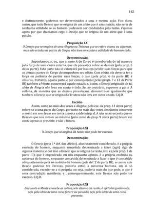 142
e	
   distintamente,	
   podemos	
   ser	
   determinados	
   a	
   uma	
   e	
   mesma	
   ação.	
   Fica	
   claro,	
  
assim,	
   que	
   todo	
   Desejo	
   que	
   se	
   origina	
   de	
   um	
   afeto	
   que	
   é	
   uma	
   paixão,	
   não	
   seria	
   de	
  
nenhuma	
   utilidade	
   se	
   os	
   homens	
   pudessem	
   ser	
   conduzidos	
   pela	
   razão.	
   Vejamos	
  
agora	
   por	
   que	
   chamamos	
   cego	
   o	
   Desejo	
   que	
   se	
   origina	
   de	
   um	
   afeto	
   que	
   é	
   uma	
  
paixão.	
  
	
  
Proposição	
  LX	
  
O	
  Desejo	
  que	
  se	
  origina	
  de	
  uma	
  Alegria	
  ou	
  Tristeza	
  que	
  se	
  refere	
  a	
  uma	
  ou	
  algumas,	
  
mas	
  não	
  a	
  todas	
  as	
  partes	
  do	
  Corpo,	
  não	
  leva	
  em	
  conta	
  a	
  utilidade	
  do	
  homem	
  todo.	
  
	
  
Demonstração	
  
	
  
Suponhamos,	
  p.	
  ex.,	
  que	
  a	
  parte	
  A	
  do	
  Corpo	
  é	
  corroborada	
  de	
  tal	
  maneira	
  
pela	
  força	
  de	
  uma	
  causa	
  externa,	
  que	
  ela	
  prevaleça	
  sobre	
  as	
  demais	
  (pela	
  prop.	
  6	
  
desta	
  parte).	
  Esta	
  parte	
  não	
  se	
  esforçará	
  por	
  isso	
  em	
  perder	
  suas	
  forças	
  para	
  que	
  
as	
  demais	
  partes	
  do	
  Corpo	
  desempenhem	
  seu	
  ofício.	
  Com	
  efeito,	
  ela	
  deveria	
  ter	
  a	
  
força	
   ou	
   potência	
   de	
   perder	
   suas	
   forças,	
   o	
   que	
   (pela	
   prop.	
   6	
   da	
   parte	
   III)	
   é	
  
absurdo.	
   Portanto,	
   aquela	
   parte,	
   e	
   por	
   consequência	
   (pelas	
   props.	
   7	
   e	
   12	
   da	
   Parte	
  
III)	
  também	
  a	
  Mente,	
  conservará	
  aquele	
  estado;	
  e,	
  assim,	
  o	
  Desejo	
  originado	
  de	
  tal	
  
afeto	
   de	
   Alegria	
   não	
   leva	
   em	
   conta	
   o	
   todo.	
   Se,	
   ao	
   contrário,	
   supomos	
   a	
   parte	
   A	
  
coibida,	
   de	
   maneira	
   que	
   as	
   demais	
   prevaleçam,	
   demonstra-­‐se	
   igualmente	
   que	
  
também	
  o	
  Desejo	
  que	
  se	
  origina	
  da	
  Tristeza	
  não	
  leva	
  em	
  conta	
  o	
  todo.	
  C.Q.D.	
  
	
  
Escólio	
  
	
  
Assim,	
  como	
  no	
  mais	
  das	
  vezes	
  a	
  Alegria	
  (pelo	
  esc.	
  da	
  prop.	
  44	
  desta	
  parte)	
  
refere-­‐se	
   a	
   uma	
   parte	
   do	
   Corpo,	
   portanto	
   no	
   mais	
   das	
   vezes	
   desejamos	
   conservar	
  
o	
  nosso	
  ser	
  sem	
  levar	
  em	
  conta	
  a	
  nossa	
  saúde	
  integral.	
  A	
  isto	
  se	
  acrescenta	
  que	
  os	
  
Desejos	
  que	
  nos	
  tomam	
  ao	
  máximo	
  (pelo	
  corol.	
  da	
  prop.	
  9	
  desta	
  parte)	
  levam	
  em	
  
conta	
  apenas	
  o	
  presente,	
  e	
  não	
  o	
  futuro.	
  
	
  
Proposição	
  LXI	
  
O	
  Desejo	
  que	
  se	
  origina	
  da	
  razão	
  não	
  pode	
  ter	
  excesso.	
  
Demonstração	
  
	
  
O	
  Desejo	
  (pela	
  1ª	
  def.	
  dos	
  Afetos),	
  absolutamente	
  considerado,	
  é	
  a	
  própria	
  
essência	
   do	
   homem,	
   enquanto	
   concebida	
   determinada	
   a	
   fazer	
   (agir)	
   algo	
   de	
  
alguma	
  maneira;	
  e	
  por	
  isso	
  o	
  Desejo	
  que	
  se	
  origina	
  da	
  razão,	
  isto	
  é	
  (pela	
  prop.	
  3	
  da	
  
parte	
   III),	
   que	
   é	
   engendrado	
   em	
   nós	
   enquanto	
   agimos,	
   é	
   a	
   própria	
   essência	
   ou	
  
natureza	
  do	
  homem,	
  enquanto	
  concebida	
  determinada	
  a	
  fazer	
  o	
  que	
  é	
  concebido	
  
adequadamente	
  pela	
  só	
  essência	
  do	
  homem	
  (pela	
  def.	
  2	
  da	
  parte	
  III);	
  se	
  assim	
  este	
  
Desejo	
   pudesse	
   ter	
   excesso,	
   poderia	
   então	
   a	
   natureza	
   humana,	
   em	
   si	
   só	
  
considerada,	
  exceder-­‐se	
  a	
  si	
  própria,	
  ou	
  seja,	
  poderia	
  mais	
  do	
  que	
  pode,	
  o	
  que	
  é	
  
uma	
   contradição	
   manifesta;	
   e	
   ,	
   consequentemente,	
   este	
   Desejo	
   não	
   pode	
   ter	
  
excesso.	
  C.Q.D.	
  
	
  
Proposição	
  LXI	
  
Enquanto	
  a	
  Mente	
  concebe	
  as	
  coisas	
  pelo	
  ditame	
  da	
  razão,	
  é	
  afetada	
  igualmente,	
  
seja	
  pela	
  ideia	
  de	
  uma	
  coisa	
  futura	
  ou	
  passada,	
  seja	
  pela	
  ideia	
  de	
  uma	
  coisa	
  
presente.	
  
	
  

 
