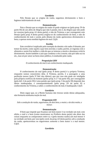 144
	
  
Corolário	
  
	
  
Pelo	
   Desejo	
   que	
   se	
   origina	
   da	
   razão,	
   seguimos	
   diretamente	
   o	
   bem	
   e	
  
fugimos	
  indiretamente	
  do	
  mal.	
  	
  	
  
	
  
Demonstração	
  
	
  
Pois	
   o	
   Desejo	
   que	
   se	
   origina	
   da	
   razão	
   só	
   pode	
   originar-­‐se	
   (pela	
   prop.	
   59	
   da	
  
parte	
   III)	
   de	
   um	
   afeto	
   de	
   Alegria	
   que	
   não	
   é	
   paixão,	
   isto	
   é,	
   da	
   Alegria	
   que	
   não	
   pode	
  
ter	
  excesso	
  (pela	
  prop.	
  61	
  desta	
  parte),	
  e	
  não	
  da	
  Tristeza;	
  e	
  por	
  conseguinte	
  este	
  
Desejo	
   (pela	
   prop.	
   8	
   desta	
   parte)	
   origina-­‐se	
   do	
   conhecimento	
   do	
   bem,	
   e	
   não	
   do	
  
conhecimento	
   do	
   mal;	
   e	
   assim,	
   pelo	
   ditame	
   da	
   razão	
   apetecemos	
   diretamente	
   o	
  
bem,	
  e	
  apenas	
  nesta	
  medida	
  fugimos	
  do	
  mal.	
  C.Q.D.	
  
	
  
Escólio	
  
	
  
Este	
  corolário	
  é	
  explicado	
  pelo	
  exemplo	
  do	
  doente	
  e	
  do	
  sadio.	
  O	
  doente,	
  por	
  
temor	
  da	
  morte,	
  come	
  aquilo	
  a	
  que	
  tem	
  aversão;	
  o	
  sadio,	
  porém,	
  se	
  regozija	
  com	
  o	
  
alimento	
  e	
  assim	
  frui	
  melhor	
  a	
  vida	
  do	
  que	
  se	
  temesse	
  a	
  morte	
  e	
  desejasse	
  evitá-­‐la	
  
diretamente.	
  Assim	
  também	
  o	
  juiz	
  que	
  condena	
  o	
  réu	
  à	
  morte,	
  não	
  por	
  ódio	
  ou	
  ira	
  
etc.,	
  mas	
  só	
  por	
  amor	
  ao	
  bem-­‐estar	
  público,	
  é	
  conduzido	
  pela	
  razão.	
  
	
  
Proposição	
  LXIV	
  
O	
  conhecimento	
  do	
  mal	
  é	
  um	
  conhecimento	
  inadequado.	
  
	
  
Demonstração	
  
	
  
O	
   conhecimento	
   do	
   mal	
   (pela	
   prop.	
   8	
   desta	
   parte)	
   é	
   a	
   própria	
   Tristeza,	
  
enquanto	
   somos	
   conscientes	
   dela.	
   A	
   Tristeza,	
   porém,	
   é	
   a	
   passagem	
   a	
   uma	
  
perfeição	
   menor	
   (pela	
   3ª	
   Def.	
   dos	
   Afetos),	
   que	
   por	
   isso	
   não	
   pode	
   ser	
   inteligida	
  
pela	
  própria	
  essência	
  do	
  homem	
  (pelas	
  prop.	
  6	
  e	
  7	
  da	
  parte	
  III);	
  por	
  conseguinte	
  
(pela	
   def.	
   2	
   da	
   parte	
   III)	
   é	
   uma	
   paixão	
   que	
   (pela	
   prop.	
   3	
   da	
   parte	
   III)	
   depende	
   das	
  
ideias	
   inadequadas,	
   e	
   consequentemente	
   (pela	
   prop.	
   29	
   da	
   parte	
   II)	
   o	
  
conhecimento	
  da	
  Tristeza,	
  a	
  saber,	
  o	
  conhecimento	
  do	
  mal,	
  é	
  inadequado.	
  C.Q.D.	
  
	
  
Corolário	
  
	
  
Disto	
   segue	
   que,	
   se	
   a	
   Mente	
   humana	
   não	
   tivesse	
   senão	
   ideias	
   adequadas,	
  
não	
  formaria	
  nenhuma	
  noção	
  do	
  mal.	
  
	
  
Proposição	
  LXV	
  
Sob	
  a	
  condução	
  da	
  razão,	
  seguiremos,	
  de	
  dois	
  bens,	
  o	
  maior,	
  e	
  de	
  dois	
  males,	
  o	
  
menor.	
  
	
  
Demonstração	
  
	
  
O	
  bem	
  que	
  impede	
  que	
  fruamos	
  um	
  bem	
  maior	
  é	
  na	
  verdade	
  um	
  mal;	
  com	
  
efeito,	
   o	
   mal	
   e	
   o	
   bem	
   (como	
   mostramos	
   no	
   Prefácio	
   desta	
   parte)	
   são	
   ditos	
   das	
  
coisas	
  enquanto	
  as	
  comparamos	
  entre	
  si,	
  e	
  (pela	
  mesma	
  razão)	
  um	
  mal	
  menor	
  é	
  
na	
  verdade	
  um	
  bem;	
  por	
  isso	
  (pelo	
  corol.	
  da	
  prop.	
  63	
  desta	
  parte),	
  sob	
  a	
  condução	
  
da	
   razão,	
   apeteceremos	
   ou	
   seguiremos	
   somente	
   o	
   bem	
   maior	
   e	
   o	
   mal	
   menor.	
  
C.Q.D.	
  
	
  
Corolário	
  

 