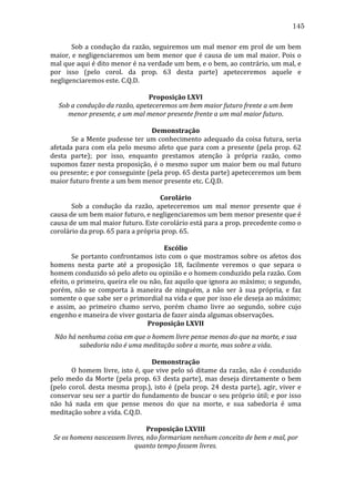 145
	
  
Sob	
   a	
   condução	
   da	
   razão,	
   seguiremos	
   um	
   mal	
   menor	
   em	
   prol	
   de	
   um	
   bem	
  
maior,	
   e	
   negligenciaremos	
   um	
   bem	
   menor	
   que	
   é	
   causa	
   de	
   um	
   mal	
   maior.	
   Pois	
   o	
  
mal	
   que	
   aqui	
   é	
   dito	
   menor	
   é	
   na	
   verdade	
   um	
   bem,	
   e	
   o	
   bem,	
   ao	
   contrário,	
   um	
   mal,	
   e	
  
por	
   isso	
   (pelo	
   corol.	
   da	
   prop.	
   63	
   desta	
   parte)	
   apeteceremos	
   aquele	
   e	
  
negligenciaremos	
  este.	
  C.Q.D.	
  
	
  
Proposição	
  LXVI	
  
Sob	
  a	
  condução	
  da	
  razão,	
  apeteceremos	
  um	
  bem	
  maior	
  futuro	
  frente	
  a	
  um	
  bem	
  
menor	
  presente,	
  e	
  um	
  mal	
  menor	
  presente	
  frente	
  a	
  um	
  mal	
  maior	
  futuro.	
  
	
  
Demonstração	
  
	
  
Se	
  a	
  Mente	
  pudesse	
  ter	
  um	
  conhecimento	
  adequado	
  da	
  coisa	
  futura,	
  seria	
  
afetada	
   para	
   com	
   ela	
   pelo	
   mesmo	
   afeto	
   que	
   para	
   com	
   a	
   presente	
   (pela	
   prop.	
   62	
  
desta	
   parte);	
   por	
   isso,	
   enquanto	
   prestamos	
   atenção	
   à	
   própria	
   razão,	
   como	
  
supomos	
  fazer	
  nesta	
  proposição,	
  é	
  o	
  mesmo	
  supor	
  um	
  maior	
  bem	
  ou	
  mal	
  futuro	
  
ou	
   presente;	
   e	
   por	
   conseguinte	
   (pela	
   prop.	
   65	
   desta	
   parte)	
   apeteceremos	
   um	
   bem	
  
maior	
  futuro	
  frente	
  a	
  um	
  bem	
  menor	
  presente	
  etc.	
  C.Q.D.	
  
	
  
Corolário	
  
	
  
Sob	
   a	
   condução	
   da	
   razão,	
   apeteceremos	
   um	
   mal	
   menor	
   presente	
   que	
   é	
  
causa	
  de	
  um	
  bem	
  maior	
  futuro,	
  e	
  negligenciaremos	
  um	
  bem	
  menor	
  presente	
  que	
  é	
  
causa	
  de	
  um	
  mal	
  maior	
  futuro.	
  Este	
  corolário	
  está	
  para	
  a	
  prop.	
  precedente	
  como	
  o	
  
corolário	
  da	
  prop.	
  65	
  para	
  a	
  própria	
  prop.	
  65.	
  
	
  
Escólio	
  
	
  
Se	
   portanto	
   confrontamos	
   isto	
   com	
   o	
   que	
   mostramos	
   sobre	
   os	
   afetos	
   dos	
  
homens	
   nesta	
   parte	
   até	
   a	
   proposição	
   18,	
   facilmente	
   veremos	
   o	
   que	
   separa	
   o	
  
homem	
  conduzido	
  só	
  pelo	
  afeto	
  ou	
  opinião	
  e	
  o	
  homem	
  conduzido	
  pela	
  razão.	
  Com	
  
efeito,	
   o	
   primeiro,	
   queira	
   ele	
   ou	
   não,	
   faz	
   aquilo	
   que	
   ignora	
   ao	
   máximo;	
   o	
   segundo,	
  
porém,	
   não	
   se	
   comporta	
   à	
   maneira	
   de	
   ninguém,	
   a	
   não	
   ser	
   à	
   sua	
   própria,	
   e	
   faz	
  
somente	
   o	
   que	
   sabe	
   ser	
   o	
   primordial	
   na	
   vida	
   e	
   que	
   por	
   isso	
   ele	
   deseja	
   ao	
   máximo;	
  
e	
   assim,	
   ao	
   primeiro	
   chamo	
   servo,	
   porém	
   chamo	
   livre	
   ao	
   segundo,	
   sobre	
   cujo	
  
engenho	
  e	
  maneira	
  de	
  viver	
  gostaria	
  de	
  fazer	
  ainda	
  algumas	
  observações.	
  
Proposição	
  LXVII	
  
Não	
  há	
  nenhuma	
  coisa	
  em	
  que	
  o	
  homem	
  livre	
  pense	
  menos	
  do	
  que	
  na	
  morte,	
  e	
  sua	
  
sabedoria	
  não	
  é	
  uma	
  meditação	
  sobre	
  a	
  morte,	
  mas	
  sobre	
  a	
  vida.	
  
	
  
Demonstração	
  
	
  
O	
  homem	
  livre,	
  isto	
  é,	
  que	
  vive	
  pelo	
  só	
  ditame	
  da	
  razão,	
  não	
  é	
  conduzido	
  
pelo	
   medo	
   da	
   Morte	
   (pela	
   prop.	
   63	
   desta	
   parte),	
   mas	
   deseja	
   diretamente	
   o	
   bem	
  
(pelo	
   corol.	
   desta	
   mesma	
   prop.),	
   isto	
   é	
   (pela	
   prop.	
   24	
   desta	
   parte),	
   agir,	
   viver	
   e	
  
conservar	
  seu	
  ser	
  a	
  partir	
  do	
  fundamento	
  de	
  buscar	
  o	
  seu	
  próprio	
  útil;	
  e	
  por	
  isso	
  
não	
   há	
   nada	
   em	
   que	
   pense	
   menos	
   do	
   que	
   na	
   morte,	
   e	
   sua	
   sabedoria	
   é	
   uma	
  
meditação	
  sobre	
  a	
  vida.	
  C.Q.D.	
  
	
  
Proposição	
  LXVIII	
  
Se	
  os	
  homens	
  nascessem	
  livres,	
  não	
  formariam	
  nenhum	
  conceito	
  de	
  bem	
  e	
  mal,	
  por	
  
quanto	
  tempo	
  fossem	
  livres.	
  

 