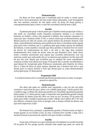 146
	
  
Demonstração	
  
	
  
Eu	
   disse	
   ser	
   livre	
   aquele	
   que	
   é	
   conduzido	
   pela	
   só	
   razão;	
   e,	
   assim,	
   quem	
  
nasce	
  livre	
  e	
  livre	
  permanece	
  não	
  tem	
  senão	
  ideias	
  adequadas,	
  e	
  por	
  conseguinte	
  
não	
   tem	
   nenhum	
   conceito	
   de	
   mal	
   (pelo	
   corol.	
   da	
   prop.	
   64	
   desta	
   parte),	
   e	
  
consequentemente	
  (pois	
  o	
  bem	
  e	
  o	
  mal	
  são	
  correlatos)	
  nem	
  de	
  bem.	
  C.Q.D.	
  	
  
	
  
Escólio	
  
	
  
É	
  patente	
  pela	
  prop.	
  4	
  desta	
  parte	
  que	
  a	
  hipótese	
  desta	
  proposição	
  é	
  falsa,	
  e	
  
não	
   pode	
   ser	
   concebida	
   senão	
   enquanto	
   prestamos	
   atenção	
   à	
   só	
   natureza	
  
humana,	
   ou	
   melhor,	
   a	
   Deus,	
   não	
   enquanto	
   é	
   infinito,	
   mas	
   somente	
   enquanto	
   é	
   a	
  
causa	
  por	
  que	
  o	
  homem	
  existe.	
  É	
  isto,	
  e	
  outras	
  coisas	
  que	
  já	
  demonstramos,	
  que	
  
Moisés	
   parece	
   ter	
   tido	
   em	
   mente	
   com	
   aquela	
   história	
   do	
   primeiro	
   homem.	
   Com	
  
efeito,	
  nesta	
  [história]	
  nenhuma	
  outra	
  potência	
  de	
  Deus	
  é	
  concebida	
  senão	
  aquela	
  
pela	
  qual	
  criou	
  o	
  homem,	
  isto	
  é,	
  a	
  potência	
  pela	
  qual	
  cuidou	
  apenas	
  da	
  utilidade	
  
do	
  homem,	
  e	
  nesta	
  medida	
  é	
  narrado	
  que	
  Deus	
  proibira	
  o	
  homem	
  livre	
  de	
  comer	
  
da	
   árvore	
   do	
   conhecimento	
   do	
   bem	
   e	
   do	
   mal	
   e,	
   tão	
   logo	
   dela	
   comesse,	
  
imediatamente	
   teria	
   medo	
   da	
   morte,	
   mais	
   do	
   que	
   desejaria	
   viver.	
   Além	
   disso,	
  
tendo	
   o	
   homem	
   encontrado	
   uma	
   esposa	
   que	
   convinha	
   inteiramente	
   com	
   sua	
  
natureza,	
  soube	
  que	
  nada	
  podia	
  dar-­‐se	
  na	
  natureza	
  que	
  pudesse	
  ser-­‐lhe	
  mais	
  útil	
  
do	
   que	
   ela;	
   mas,	
   depois	
   que	
   acreditou	
   que	
   os	
   animais	
   lhe	
   eram	
   semelhantes,	
  
começou	
  a	
  imitar	
  seus	
  afetos	
  (ver	
  prop.	
  27	
  da	
  parte	
  III)	
  e	
  a	
  perder	
  sua	
  liberdade,	
  a	
  
qual	
   depois	
   foi	
   recuperada	
   pelos	
   Patriarcas	
   conduzidos	
   pelo	
   Espírito	
   de	
   Cristo,	
  
isto	
   é,	
   a	
   ideia	
   de	
   Deus,	
   da	
   qual,	
   apenas,	
   depende	
   que	
   o	
   homem	
   seja	
   livre	
   e	
   que	
  
deseje	
   para	
   os	
   outros	
   homens	
   o	
   bem	
   que	
   deseja	
   para	
   si,	
   como	
   demonstramos	
  
acima	
  (pela	
  prop.	
  37	
  desta	
  parte).	
  
	
  
Proposição	
  LXIX	
  
A	
  virtude	
  do	
  homem	
  livre	
  é	
  avaliada	
  igualmente	
  grande	
  tanto	
  ao	
  evitar	
  os	
  perigos	
  
quanto	
  ao	
  superá-­los.	
  
	
  
Demonstração	
  
	
  
Um	
   afeto	
   não	
   pode	
   ser	
   coibido	
   nem	
   suprimido,	
   a	
   não	
   ser	
   por	
   um	
   afeto	
  
contrário	
   e	
   mais	
   forte	
   do	
   que	
   o	
   afeto	
   a	
   ser	
   coibido	
   (pela	
   prop.	
   7	
   desta	
   parte).	
   Ora,	
  
a	
  Audácia	
  cega	
  e	
  o	
  Medo	
  são	
  afetos	
  que	
  podem	
  ser	
  concebidos	
  igualmente	
  grandes	
  
(pelas	
  props.	
  5	
  e	
  3	
  desta	
  parte).	
  Logo,	
  é	
  requerida	
  uma	
  igualmente	
  grande	
  virtude	
  
ou	
   fortaleza	
   do	
   ânimo	
   (cuja	
   def.	
   deve	
   ser	
   vista	
   no	
   esc.	
   da	
   prop.	
   59	
   da	
   parte	
   III)	
  
tanto	
   para	
   coibir	
   a	
   Audácia	
   quanto	
   para	
   coibir	
   o	
   Medo,	
   isto	
   é	
   (pelas	
   40ª	
   e	
   41ª	
   def.	
  
dos	
  Afetos),	
  o	
  homem	
  livre	
  evita	
  os	
  perigos	
  com	
  a	
  mesma	
  virtude	
  do	
  ânimo	
  com	
  
que	
  tenta	
  superá-­‐los.	
  C.Q.D.	
  
	
  
Corolário	
  
	
  
No	
  homem	
  livre,	
  portanto,	
  é	
  igualmente	
  grande	
  a	
  Firmeza	
  tanto	
  ao	
  fugir	
  a	
  
tempo	
   quanto	
   ao	
   ser	
   levado	
   à	
   luta,	
   ou	
   seja,	
   o	
   homem	
   livre	
   escolhe	
   a	
   fuga	
   com	
   a	
  
mesma	
  Firmeza	
  ou	
  presença	
  de	
  espírito	
  com	
  que	
  escolhe	
  o	
  combate.	
  	
  
	
  
Escólio	
  
	
  
O	
  que	
  seja	
  a	
  Firmeza	
  ou	
  o	
  que	
  entendo	
  por	
  ela	
  expliquei	
  no	
  escólio	
  da	
  prop.	
  
59	
   da	
   parte	
   III.	
   Por	
   perigo,	
   porém,	
   entendo	
   tudo	
   aquilo	
   que	
   pode	
   ser	
   causa	
   de	
  

 