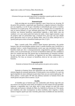 147
algum	
  mal,	
  a	
  saber,	
  de	
  Tristeza,	
  Ódio,	
  Discórdia	
  etc.	
  
	
  
Proposição	
  LXX	
  
O	
  homem	
  livre	
  que	
  vive	
  entre	
  ignorantes	
  se	
  empenha	
  o	
  quanto	
  pode	
  em	
  evitar	
  os	
  
benefícios	
  dados	
  por	
  eles.	
  
	
  
Demonstração	
  
	
  
Cada	
  um	
  julga	
  por	
  seu	
  próprio	
  engenho	
  o	
  que	
  é	
  bom	
  (ver	
  esc.	
  da	
  prop.	
  39	
  
da	
  parte	
  III);	
  portanto,	
  o	
  ignorante	
  que	
  beneficiou	
  a	
  alguém	
  estimará	
  o	
  benefício	
  
por	
  seu	
  engenho,	
  e	
  se	
  ele	
  vê	
  que	
  o	
  benefício	
  é	
  subestimado	
  por	
  quem	
  o	
  recebeu,	
  
entristecer-­‐se-­‐á	
   (pela	
   prop.	
   42	
   da	
   parte	
   III).	
   Ora,	
   o	
   homem	
   livre	
   se	
   empenha	
   em	
  
unir	
   os	
   outros	
   homens	
   a	
   si	
   por	
   amizade	
   (pela	
   prop.	
   3728	
   desta	
   parte),	
   e	
   não	
   em	
  
retribuir	
   aos	
   homens	
   benefícios	
   equivalentes	
   segundo	
   o	
   afeto	
   deles,	
   mas	
   em	
  
conduzir	
  a	
  si	
  e	
  aos	
  outros	
  pelo	
  livre	
  juízo	
  da	
  razão,	
  e	
  fazer	
  (agir)	
  somente	
  o	
  que	
  
ele	
   próprio	
   sabe	
   ser	
   primordial;	
   logo,	
   o	
   homem	
   livre,	
   para	
   que	
   não	
   seja	
   odiado	
  
pelos	
   ignorantes	
   nem	
   se	
   curve	
   ao	
   apetite	
   deles,	
   mas	
   à	
   só	
   razão,	
   esforçar-­‐se-­‐á	
   o	
  
quanto	
  pode	
  para	
  evitar	
  os	
  benefícios	
  dados	
  por	
  eles.	
  C.	
  Q.	
  D.	
  
	
  
Escólio	
  
	
  
Digo	
   o	
   quanto	
   pode.	
   Pois	
   embora	
   sejam	
   homens	
   ignorantes,	
   são	
   porém	
  
homens,	
  que	
  nas	
  necessidades	
  podem	
  trazer	
  o	
  auxílio	
  humano,	
  que	
  é	
  preferível	
  a	
  
qualquer	
   outro;	
   e	
   assim	
   frequentemente	
   ocorre	
   que	
   seja	
   necessário	
   aceitar	
   um	
  
benefício	
   dado	
   por	
   eles	
   e	
   consequentemente	
   congratulá-­‐los	
   segundo	
   o	
   engenho	
  
deles;	
  a	
  isso	
  se	
  acrescenta	
  que,	
  ao	
  recusar	
  os	
  benefícios	
  dados	
  por	
  eles,	
  também	
  se	
  
deve	
  ter	
  cautela	
  para	
  que	
  não	
  pareça	
  que	
  os	
  desprezamos	
  ou	
  tememos	
  retribuí-­‐
los	
   por	
   avareza,	
   pois,	
   do	
   contrário,	
   ao	
   fugirmos	
   de	
   seu	
   Ódio,	
   acabaríamos	
   por	
  
ofendê-­‐los.	
   Por	
   isso,	
   ao	
   recusar	
   os	
   benefícios,	
   deve-­‐se	
   ter	
   em	
   conta	
   o	
   útil	
   e	
   o	
  
honesto.	
  
	
  
Proposição	
  LXXI	
  
Somente	
  os	
  homens	
  livres	
  são	
  muito	
  gratos	
  uns	
  para	
  com	
  os	
  outros.	
  
	
  
Demonstração	
  
	
  
Somente	
   os	
   homens	
   livres	
   são	
   utilíssimos	
   uns	
   aos	
   outros,	
   e	
   se	
   unem	
   pela	
  
máxima	
  ligação	
  de	
  amizade	
  (pela	
  prop.	
  35	
  desta	
  parte	
  e	
  seu	
  corolário	
  1),	
  e	
  por	
  um	
  
igual	
  empenho	
  de	
  amor	
  esforçam-­‐se	
  para	
  fazer	
  bem	
  uns	
  aos	
  outros	
  (pela	
  prop.	
  37	
  
desta	
   parte);	
   e	
   assim	
   (pela	
   34ª	
   Def.	
   dos	
   Afetos)	
   somente	
   os	
   homens	
   livres	
   são	
  
muito	
  gratos	
  uns	
  para	
  com	
  os	
  outros.	
  C.	
  Q.	
  D.	
  
	
  
Escólio	
  
	
  
A	
   Gratidão	
   que	
   os	
   homens	
   que	
   são	
   conduzidos	
   pelo	
   Desejo	
   cego	
   têm	
   uns	
  
aos	
  outros	
  é	
  no	
  mais	
  das	
  vezes	
  antes	
  um	
  negócio	
  ou	
  uma	
  arapuca	
  do	
  que	
  gratidão.	
  
Ademais,	
   a	
   ingratidão	
   não	
   é	
   um	
   afeto,	
   mas	
   é	
   torpe,	
   porque	
   no	
   mais	
   das	
   vezes	
  
indica	
  que	
  um	
  homem	
  é	
  afetado	
  de	
  Ódio,	
  Ira,	
  Soberba	
  ou	
  Avareza	
  etc.	
  Pois	
  quem,	
  
por	
   estultícia,	
   não	
   sabe	
   recompensar	
   os	
   dons	
   recebidos,	
   não	
   é	
   ingrato;	
   e	
   muito	
  
menos	
   é	
   ingrato	
   aquele	
   que	
   não	
   é	
   movido,	
   pelos	
   dons	
   recebidos	
   de	
   uma	
   meretriz,	
  
28

	
  Escólio	
  I.	
  

 
