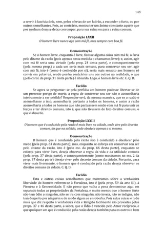 148
a	
  servir	
  à	
  lascívia	
  dela,	
  nem,	
  pelos	
  ofertas	
  de	
  um	
  ladrão,	
  a	
  esconder	
  o	
  furto,	
  ou	
  por	
  
outros	
  semelhantes.	
  Pois,	
  ao	
  contrário,	
  mostra	
  ter	
  um	
  ânimo	
  constante	
  aquele	
  que	
  
por	
  nenhum	
  dom	
  se	
  deixa	
  corromper,	
  para	
  sua	
  ruína	
  ou	
  para	
  a	
  ruína	
  comum.	
  
	
  
Proposição	
  LXXII	
  
O	
  homem	
  livre	
  nunca	
  age	
  com	
  má	
  fé,	
  mas	
  sempre	
  com	
  boa	
  fé.	
  
	
  
Demonstração	
  
	
  
Se	
   o	
   homem	
   livre,	
   enquanto	
   é	
   livre,	
   fizesse	
   alguma	
   coisa	
   com	
   má	
   fé,	
   o	
   faria	
  
pelo	
   ditame	
   da	
   razão	
   (pois	
   apenas	
   nesta	
   medida	
   o	
   chamamos	
   livre);	
   e,	
   assim,	
   agir	
  
com	
   má	
   fé	
   seria	
   uma	
   virtude	
   (pela	
   prop.	
   24	
   desta	
   parte),	
   e	
   consequentemente	
  
(pela	
   mesma	
   prop.)	
   a	
   cada	
   um	
   seria	
   mais	
   sensato,	
   para	
   conservar	
   seu	
   ser,	
   agir	
  
com	
   má	
   fé,	
   isto	
   é	
   (como	
   é	
   conhecido	
   por	
   si),	
   seria	
   mais	
   sensato	
   aos	
   homens	
   só	
  
convir	
   em	
   palavras,	
   sendo	
   porém	
   contrários	
   uns	
   aos	
   outros	
   na	
   realidade,	
   o	
   que	
  
(pelo	
  corol.	
  da	
  prop.	
  31	
  desta	
  parte)	
  é	
  absurdo.	
  Logo,	
  o	
  homem	
  livre	
  etc.	
  C.	
  Q.	
  D.	
  
	
  
Escólio	
  
	
  
Se	
  agora	
  se	
  perguntar:	
  se	
  pela	
  perfídia	
  um	
  homem	
  pudesse	
  libertar-­‐se	
  de	
  
um	
   presente	
   perigo	
   de	
   morte,	
   a	
   regra	
   de	
   conservar	
   seu	
   ser	
   não	
   o	
   aconselharia	
  
inteiramente	
  a	
  ser	
  pérfido?	
  Responder-­‐se-­‐á,	
  da	
  mesma	
  maneira,	
  que	
  se	
  a	
  razão	
  o	
  
aconselhasse	
   a	
   isso,	
   aconselharia	
   portanto	
   a	
   todos	
   os	
   homens,	
   e	
   assim	
   a	
   razão	
  
aconselharia	
  a	
  todos	
  os	
  homens	
  que	
  não	
  pactuassem	
  senão	
  com	
  má	
  fé	
  para	
  unir	
  as	
  
forças	
   e	
   ter	
   direitos	
   comuns,	
   isto	
   é,	
   que	
   não	
   tivessem	
   de	
   fato	
   direitos	
   comuns,	
   o	
  
que	
  é	
  absurdo.	
  
	
  
Proposição	
  LXXIII	
  
O	
  homem	
  que	
  é	
  conduzido	
  pela	
  razão	
  é	
  mais	
  livre	
  na	
  cidade,	
  onde	
  vive	
  pelo	
  decreto	
  
comum,	
  do	
  que	
  na	
  solidão,	
  onde	
  obedece	
  apenas	
  a	
  si	
  mesmo.	
  
	
  
Demonstração	
  
	
  
O	
   homem	
   que	
   é	
   conduzido	
   pela	
   razão	
   não	
   é	
   conduzido	
   a	
   obedecer	
   pelo	
  
medo	
   (pela	
   prop.	
   63	
   desta	
   parte);	
   mas,	
   enquanto	
   se	
   esforça	
   em	
   conservar	
   seu	
   ser	
  
pelo	
   ditame	
   da	
   razão,	
   isto	
   é	
   (pelo	
   esc.	
   da	
   prop.	
   66	
   desta	
   parte),	
   enquanto	
   se	
  
esforça	
   para	
   viver	
   livre,	
   deseja	
   observar	
   a	
   regra	
   da	
   vida	
   e	
   da	
   utilidade	
   comuns	
  
(pela	
   prop.	
   37	
   desta	
   parte),	
   e	
   consequentemente	
   (como	
   mostramos	
   no	
   esc.	
   2	
   da	
  
prop.	
  37	
  desta	
  parte)	
  deseja	
  viver	
  pelo	
  decreto	
  comum	
  da	
  cidade.	
  Portanto,	
  para	
  
viver	
   mais	
   livremente,	
   o	
   homem	
   que	
   é	
   conduzido	
   pela	
   razão	
   deseja	
   observar	
   os	
  
direitos	
  comuns	
  da	
  cidade.	
  C.	
  Q.	
  D.	
  
	
  
Escólio	
  
	
  
Esta	
   e	
   outras	
   coisas	
   semelhantes	
   que	
   mostramos	
   sobre	
   a	
   verdadeira	
  
liberdade	
   do	
   homem	
   referem-­‐se	
   à	
   Fortaleza,	
   isto	
   é	
   (pela	
   prop.	
   59	
   da	
   arte	
   III),	
   à	
  
Firmeza	
   e	
   à	
   Generosidade.	
   E	
   não	
   penso	
   que	
   valha	
   a	
   pena	
   demonstrar	
   aqui	
   em	
  
separado	
  todas	
  as	
  propriedades	
  da	
  Fortaleza,	
  e	
  muito	
  menos	
  que	
  o	
  homem	
  forte	
  
não	
  tem	
  ódio	
  a	
  ninguém,	
  não	
  se	
  ira	
  com	
  ninguém,	
  não	
  inveja,	
  não	
  se	
  indigna,	
  não	
  
tem	
  despeito	
  por	
  ninguém	
  e	
  de	
  modo	
  algum	
  se	
  ensoberba.	
  Pois	
  estas	
  coisas	
  e	
  tudo	
  
mais	
  que	
  diz	
  respeito	
  à	
  verdadeira	
  vida	
  e	
  Religião	
  facilmente	
  são	
  provadas	
  pelas	
  
props.	
  37	
  e	
  46	
  desta	
  parte,	
  a	
  saber,	
  que	
  o	
  Ódio	
  é	
  vencido	
  pelo	
  Amor	
  recíproco,	
  e	
  
que	
  qualquer	
  um	
  que	
  é	
  conduzido	
  pela	
  razão	
  deseja	
  também	
  para	
  os	
  outros	
  o	
  bem	
  

 