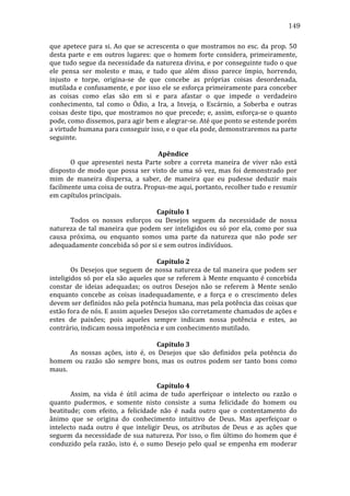 149
que	
   apetece	
   para	
   si.	
   Ao	
   que	
   se	
   acrescenta	
   o	
   que	
   mostramos	
   no	
   esc.	
   da	
   prop.	
   50	
  
desta	
   parte	
   e	
   em	
   outros	
   lugares:	
   que	
   o	
   homem	
   forte	
   considera,	
   primeiramente,	
  
que	
  tudo	
  segue	
  da	
  necessidade	
  da	
  natureza	
  divina,	
  e	
  por	
  conseguinte	
  tudo	
  o	
  que	
  
ele	
   pensa	
   ser	
   molesto	
   e	
   mau,	
   e	
   tudo	
   que	
   além	
   disso	
   parece	
   ímpio,	
   horrendo,	
  
injusto	
   e	
   torpe,	
   origina-­‐se	
   de	
   que	
   concebe	
   as	
   próprias	
   coisas	
   desordenada,	
  
mutilada	
  e	
  confusamente,	
  e	
  por	
  isso	
  ele	
  se	
  esforça	
  primeiramente	
  para	
  conceber	
  
as	
   coisas	
   como	
   elas	
   são	
   em	
   si	
   e	
   para	
   afastar	
   o	
   que	
   impede	
   o	
   verdadeiro	
  
conhecimento,	
   tal	
   como	
   o	
   Ódio,	
   a	
   Ira,	
   a	
   Inveja,	
   o	
   Escárnio,	
   a	
   Soberba	
   e	
   outras	
  
coisas	
   deste	
   tipo,	
   que	
   mostramos	
   no	
   que	
   precede;	
   e,	
   assim,	
   esforça-­‐se	
   o	
   quanto	
  
pode,	
  como	
  dissemos,	
  para	
  agir	
  bem	
  e	
  alegrar-­‐se.	
  Até	
  que	
  ponto	
  se	
  estende	
  porém	
  
a	
  virtude	
  humana	
  para	
  conseguir	
  isso,	
  e	
  o	
  que	
  ela	
  pode,	
  demonstraremos	
  na	
  parte	
  
seguinte.	
  
	
  
Apêndice	
  
	
  
O	
   que	
   apresentei	
   nesta	
   Parte	
   sobre	
   a	
   correta	
   maneira	
   de	
   viver	
   não	
   está	
  
disposto	
   de	
   modo	
   que	
   possa	
   ser	
   visto	
   de	
   uma	
   só	
   vez,	
   mas	
   foi	
   demonstrado	
   por	
  
mim	
   de	
   maneira	
   dispersa,	
   a	
   saber,	
   de	
   maneira	
   que	
   eu	
   pudesse	
   deduzir	
   mais	
  
facilmente	
  uma	
  coisa	
  de	
  outra.	
  Propus-­‐me	
  aqui,	
  portanto,	
  recolher	
  tudo	
  e	
  resumir	
  
em	
  capítulos	
  principais.	
  	
  	
  	
  
	
  
Capítulo	
  1	
  
	
  
Todos	
   os	
   nossos	
   esforços	
   ou	
   Desejos	
   seguem	
   da	
   necessidade	
   de	
   nossa	
  
natureza	
   de	
   tal	
   maneira	
   que	
   podem	
   ser	
   inteligidos	
   ou	
   só	
   por	
   ela,	
   como	
   por	
   sua	
  
causa	
   próxima,	
   ou	
   enquanto	
   somos	
   uma	
   parte	
   da	
   natureza	
   que	
   não	
   pode	
   ser	
  
adequadamente	
  concebida	
  só	
  por	
  si	
  e	
  sem	
  outros	
  indivíduos.	
  	
  
	
  
Capítulo	
  2	
  
	
  
Os	
   Desejos	
   que	
   seguem	
   de	
   nossa	
   natureza	
   de	
   tal	
   maneira	
   que	
   podem	
   ser	
  
inteligidos	
  só	
  por	
  ela	
  são	
  aqueles	
  que	
  se	
  referem	
  à	
  Mente	
  enquanto	
  é	
  concebida	
  
constar	
   de	
   ideias	
   adequadas;	
   os	
   outros	
   Desejos	
   não	
   se	
   referem	
   à	
   Mente	
   senão	
  
enquanto	
   concebe	
   as	
   coisas	
   inadequadamente,	
   e	
   a	
   força	
   e	
   o	
   crescimento	
   deles	
  
devem	
  ser	
  definidos	
  não	
  pela	
  potência	
  humana,	
  mas	
  pela	
  potência	
  das	
  coisas	
  que	
  
estão	
  fora	
  de	
  nós.	
  E	
  assim	
  aqueles	
  Desejos	
  são	
  corretamente	
  chamados	
  de	
  ações	
  e	
  
estes	
   de	
   paixões;	
   pois	
   aqueles	
   sempre	
   indicam	
   nossa	
   potência	
   e	
   estes,	
   ao	
  
contrário,	
  indicam	
  nossa	
  impotência	
  e	
  um	
  conhecimento	
  mutilado.	
  
	
  
Capítulo	
  3	
  
	
  
As	
   nossas	
   ações,	
   isto	
   é,	
   os	
   Desejos	
   que	
   são	
   definidos	
   pela	
   potência	
   do	
  
homem	
   ou	
   razão	
   são	
   sempre	
   bons,	
   mas	
   os	
   outros	
   podem	
   ser	
   tanto	
   bons	
   como	
  
maus.	
  
	
  
Capítulo	
  4	
  
	
  
Assim,	
   na	
   vida	
   é	
   útil	
   acima	
   de	
   tudo	
   aperfeiçoar	
   o	
   intelecto	
   ou	
   razão	
   o	
  
quanto	
   pudermos,	
   e	
   somente	
   nisto	
   consiste	
   a	
   suma	
   felicidade	
   do	
   homem	
   ou	
  
beatitude;	
   com	
   efeito,	
   a	
   felicidade	
   não	
   é	
   nada	
   outro	
   que	
   o	
   contentamento	
   do	
  
ânimo	
   que	
   se	
   origina	
   do	
   conhecimento	
   intuitivo	
   de	
   Deus.	
   Mas	
   aperfeiçoar	
   o	
  
intelecto	
   nada	
   outro	
   é	
   que	
   inteligir	
   Deus,	
   os	
   atributos	
   de	
   Deus	
   e	
   as	
   ações	
   que	
  
seguem	
   da	
   necessidade	
   de	
   sua	
   natureza.	
   Por	
   isso,	
   o	
   fim	
   último	
   do	
   homem	
   que	
   é	
  
conduzido	
   pela	
   razão,	
   isto	
   é,	
   o	
   sumo	
   Desejo	
   pelo	
   qual	
   se	
   empenha	
   em	
   moderar	
  

 