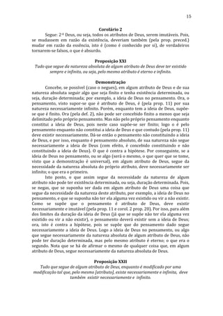 15
Corolário	
  2	
  
Segue:	
   2-­‐0	
   Deus,	
   ou	
   seja,	
   todos	
   os	
   atributos	
   de	
   Deus,	
   serem	
   imutáveis.	
   Pois,	
  

	
  
se	
   mudassem	
   em	
   razão	
   da	
   existência,	
   deveriam	
   também	
   (pela	
   prop.	
   preced.)	
  
mudar	
   em	
   razão	
   da	
   essência,	
   isto	
   é	
   (como	
   é	
   conhecido	
   por	
   si),	
   de	
   verdadeiros	
  
tornarem-­‐se	
  falsos,	
  o	
  que	
  é	
  absurdo.	
  
	
  
Proposição	
  XXI	
  
Tudo	
  que	
  segue	
  da	
  natureza	
  absoluta	
  de	
  algum	
  atributo	
  de	
  Deus	
  deve	
  ter	
  existido	
  
sempre	
  e	
  infinito,	
  ou	
  seja,	
  pelo	
  mesmo	
  atributo	
  é	
  eterno	
  e	
  infinito.	
  
	
  
Demonstração	
  
	
  
Concebe,	
  se	
  possível	
  (caso	
  o	
  negues),	
  em	
  algum	
  atributo	
  de	
  Deus	
  e	
  de	
  sua	
  
natureza	
   absoluta	
   seguir	
   algo	
   que	
   seja	
   finito	
   e	
   tenha	
   existência	
   determinada,	
   ou	
  
seja,	
   duração	
   determinada;	
   por	
   exemplo,	
   a	
   ideia	
   de	
   Deus	
   no	
   pensamento.	
   Ora,	
   o	
  
pensamento,	
   visto	
   supor-­‐se	
   que	
   é	
   atributo	
   de	
   Deus,	
   é	
   (pela	
   prop.	
   11)	
   por	
   sua	
  
natureza	
  necessariamente	
  infinito.	
  Porém,	
  enquanto	
  tem	
  a	
  ideia	
  de	
  Deus,	
  supõe-­‐
se	
  que	
  é	
  finito.	
  Ora	
  (pela	
  def.	
  2),	
  não	
  pode	
  ser	
  concebido	
  finito	
  a	
  menos	
  que	
  seja	
  
delimitado	
  pelo	
  próprio	
  pensamento.	
  Mas	
  não	
  pelo	
  próprio	
  pensamento	
  enquanto	
  
constitui	
   a	
   ideia	
   de	
   Deus,	
   pois	
   neste	
   caso	
   supõe-­‐se	
   ser	
   finito;	
   logo	
   o	
   é	
   pelo	
  
pensamento	
  enquanto	
  não	
  constitui	
  a	
  ideia	
  de	
  Deus	
  e	
  que	
  contudo	
  (pela	
  prop.	
  11)	
  
deve	
  existir	
  necessariamente.	
  Dá-­‐se	
  então	
  o	
  pensamento	
  não	
  constituindo	
  a	
  ideia	
  
de	
  Deus,	
  e	
  por	
  isso,	
  enquanto	
  é	
  pensamento	
  absoluto,	
  de	
  sua	
  natureza	
  não	
  segue	
  
necessariamente	
   a	
   ideia	
   de	
   Deus	
   (com	
   efeito,	
   é	
   concebido	
   constituindo	
   e	
   não	
  
constituindo	
   a	
   ideia	
   de	
   Deus).	
   O	
   que	
   é	
   contra	
   a	
   hipótese.	
   Por	
   conseguinte,	
   se	
   a	
  
ideia	
  de	
  Deus	
  no	
  pensamento,	
  ou	
  se	
  algo	
  (será	
  o	
  mesmo,	
  o	
  que	
  quer	
  que	
  se	
  tome,	
  
visto	
   que	
   a	
   demonstração	
   é	
   universal),	
   em	
   algum	
   atributo	
   de	
   Deus,	
   segue	
   da	
  
necessidade	
  da	
  natureza	
  absoluta	
  do	
  próprio	
  atributo,	
  deve	
  necessariamente	
  ser	
  
infinito;	
  o	
  que	
  era	
  o	
  primeiro.	
  
	
  
Isto	
   posto,	
   o	
   que	
   assim	
   segue	
   da	
   necessidade	
   da	
   natureza	
   de	
   algum	
  
atributo	
  não	
  pode	
  ter	
  existência	
  determinada,	
  ou	
  seja,	
  duração	
  determinada.	
  Pois,	
  
se	
   negas,	
   que	
   se	
   suponha	
   ser	
   dada	
   em	
   algum	
   atributo	
   de	
   Deus	
   uma	
   coisa	
   que	
  
segue	
   da	
   necessidade	
   da	
   natureza	
   deste	
   atributo,	
   por	
   exemplo,	
   a	
   ideia	
   de	
   Deus	
   no	
  
pensamento,	
  e	
  que	
  se	
  suponha	
  não	
  ter	
  ela	
  alguma	
  vez	
  existido	
  ou	
  vir	
  a	
  não	
  existir.	
  
Como	
   se	
   supõe	
   que	
   o	
   pensamento	
   é	
   atributo	
   de	
   Deus,	
   deve	
   existir	
  
necessariamente	
  e	
  imutável	
  (pela	
  prop.	
  11	
  e	
  corol.	
  2	
  prop.	
  20).	
  Por	
  isso,	
  para	
  além	
  
dos	
  limites	
  da	
  duração	
  da	
  ideia	
  de	
  Deus	
  (já	
  que	
  se	
  supõe	
  não	
  ter	
  ela	
  alguma	
  vez	
  
existido	
   ou	
   vir	
   a	
   não	
   existir),	
   o	
   pensamento	
   deverá	
   existir	
   sem	
   a	
   ideia	
   de	
   Deus;	
  
ora,	
   isto	
   é	
   contra	
   a	
   hipótese,	
   pois	
   se	
   supõe	
   que	
   do	
   pensamento	
   dado	
   segue	
  
necessariamente	
   a	
   ideia	
   de	
   Deus.	
   Logo	
   a	
   ideia	
   de	
   Deus	
   no	
   pensamento,	
   ou	
   algo	
  
que	
  segue	
  necessariamente	
  da	
  natureza	
  absoluta	
  de	
  algum	
  atributo	
  de	
  Deus,	
  não	
  
pode	
   ter	
   duração	
   determinada,	
   mas	
   pelo	
   mesmo	
   atributo	
   é	
   eterno;	
   o	
   que	
   era	
   o	
  
segundo.	
   Nota	
   que	
   se	
   há	
   de	
   afirmar	
   o	
   mesmo	
   de	
   qualquer	
   coisa	
   que,	
   em	
   algum	
  
atributo	
  de	
  Deus,	
  segue	
  necessariamente	
  da	
  natureza	
  absoluta	
  de	
  Deus.	
  
	
  
Proposição	
  XXII	
  
Tudo	
  que	
  segue	
  de	
  algum	
  atributo	
  de	
  Deus,	
  enquanto	
  é	
  modificado	
  por	
  uma	
  
modificação	
  tal	
  que,	
  pelo	
  mesmo	
  [atributo],	
  existe	
  necessariamente	
  e	
  infinita,	
  	
  deve	
  
também	
  	
  existir	
  necessariamente	
  e	
  	
  infinito.	
  
	
  

 