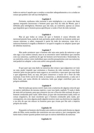 150
todos	
  os	
  outros	
  é	
  aquele	
  que	
  o	
  conduz	
  a	
  conceber	
  adequadamente	
  a	
  si	
  e	
  a	
  todas	
  as	
  
coisas	
  que	
  podem	
  cair	
  sob	
  sua	
  inteligência.	
  
	
  
Capítulo	
  5	
  
	
  
Portanto,	
   nenhuma	
   vida	
   racional	
   é	
   sem	
   inteligência	
   e	
   as	
   coisas	
   são	
   boas	
  
apenas	
   enquanto	
   favorecem	
   o	
   homem	
   para	
   que	
   frua	
   da	
   vida	
   da	
   Mente,	
   que	
   é	
  
definida	
   pela	
   inteligência.	
   Dizemos	
   que	
   são	
   más,	
   ao	
   contrário,	
   apenas	
   as	
   coisas	
  
que	
  impedem	
  que	
  o	
  homem	
  possa	
  aperfeiçoar	
  a	
  razão	
  e	
  fruir	
  da	
  vida	
  racional.	
  
	
  
	
  
Capítulo	
  6	
  
	
  
Mas	
   já	
   que	
   todas	
   as	
   coisas	
   de	
   que	
   o	
   homem	
   é	
   causa	
   eficiente	
   são	
  
necessariamente	
   boas,	
   nada	
   de	
   mal,	
   portanto,	
   pode	
   sobrevir	
   ao	
   homem	
   senão	
   por	
  
causas	
   externas,	
   a	
   saber,	
   enquanto	
   é	
   parte	
   do	
   todo	
   da	
   natureza,	
   cujas	
   leis	
   a	
  
natureza	
  humana	
  é	
  coagida	
  a	
  obedecer	
  e	
  ao	
  qual	
  é	
  coagida	
  a	
  se	
  adaptar	
  quase	
  que	
  
de	
  infinitas	
  maneiras.	
  
	
  
Capítulo	
  7	
  
	
  
Não	
   pode	
   acontecer	
   que	
   o	
   homem	
   não	
   seja	
   uma	
   parte	
   da	
   natureza	
   e	
   que	
  
não	
  siga	
  a	
  sua	
  ordem	
  comum;	
  mas	
  se	
  se	
  encontrar	
  entre	
  indivíduos	
  que	
  convêm	
  
com	
  sua	
  natureza,	
  a	
  potência	
  de	
  agir	
  do	
  homem	
  será	
  favorecida	
  e	
  fomentada.	
  Se,	
  
ao	
  contrário,	
  estiver	
  entre	
  indivíduos	
  que	
  convêm	
  pouquíssimo	
  com	
  sua	
  natureza,	
  
mal	
  poderá	
  se	
  adaptar	
  	
  a	
  eles	
  sem	
  sofrer	
  uma	
  grande	
  mutação.	
  
	
  
Capítulo	
  8	
  
	
  
O	
  que	
  quer	
  que	
  seja	
  dado	
  na	
  natureza	
  das	
  coisas	
  e	
  que	
  julguemos	
  ser	
  mal,	
  
ou	
   seja,	
   poder	
   impedir	
   que	
   existamos	
   e	
   fruamos	
   da	
   vida	
   racional,	
   é-­‐nos	
   lícito	
  
remover	
  pela	
  via	
  que	
  parece	
  mais	
  segura	
  e,	
  ao	
  contrário,	
  o	
  que	
  quer	
  que	
  seja	
  dado	
  
e	
   que	
   julguemos	
   bom,	
   ou	
   seja,	
   útil	
   para	
   conservar	
   o	
   nosso	
   ser	
   e	
   fruir	
   da	
   vida	
  
racional,	
   é-­‐nos	
   lícito	
   usá-­‐lo	
   de	
   todas	
   as	
   maneiras;	
   e,	
   absolutamente,	
   a	
   cada	
   um	
   é	
  
lícito	
   fazer,	
   por	
   sumo	
   direito	
   de	
   natureza,	
   tudo	
   que	
   julgar	
   contribuir	
   para	
   sua	
  
própria	
  utilidade.	
  
	
  
Capítulo	
  9	
  
	
  
Não	
  há	
  nada	
  que	
  possa	
  convir	
  mais	
  com	
  a	
  natureza	
  de	
  alguma	
  coisa	
  do	
  que	
  
os	
  outros	
  indivíduos	
  da	
  mesma	
  espécie;	
  e	
  por	
  isso	
  (pelo	
  capítulo	
  7)	
  nada	
  é	
  dado	
  
de	
  mais	
  útil	
  ao	
  homem,	
  para	
  que	
  conserve	
  seu	
  ser	
  e	
  frua	
  da	
  vida	
  racional,	
  do	
  que	
  o	
  
homem	
  conduzido	
  pela	
  razão.	
  Além	
  disso,	
  já	
  que	
  não	
  encontramos	
  nada,	
  entre	
  as	
  
coisas	
   singulares,	
   de	
   mais	
   excelente	
   que	
   o	
   homem	
   conduzido	
   pela	
   razão,	
   por	
  
conseguinte,	
  em	
  coisa	
  alguma	
  pode	
  alguém	
  mostrar	
  mais	
  sua	
  destreza	
  no	
  engenho	
  
e	
   na	
   arte	
   do	
   que	
   em	
   educar	
   os	
   homens	
   para	
   que	
   vivam	
   por	
   fim	
   sob	
   o	
   império	
  
próprio	
  da	
  razão.	
  
	
  
Capítulo	
  10	
  
	
  
Enquanto	
  os	
  homens	
  são	
  levados	
  uns	
  contra	
  os	
  outros	
  pela	
  Inveja	
  ou	
  algum	
  
afeto	
  de	
  Ódio,	
  nesta	
  medida	
  são	
  contrários	
  uns	
  aos	
  outros	
  e,	
  por	
  conseguinte,	
  são	
  
tanto	
  mais	
  a	
  temer	
  quanto	
  podem	
  mais	
  que	
  os	
  outros	
  indivíduos	
  da	
  natureza	
  
	
  
Capítulo	
  11	
  

 