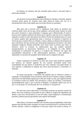 151
	
  
Os	
   ânimos,	
   no	
   entanto,	
   não	
   são	
   vencidos	
   pelas	
   armas	
   e	
   sim	
   pelo	
   Amor	
   e	
  
pela	
  Generosidade.	
  
	
  
Capítulo	
  12	
  
	
  
Aos	
  homens	
  é	
  primordialmente	
  útil	
  estabelecer	
  relações	
  e	
  estreitar	
  aqueles	
  
vínculos	
   pelos	
   quais,	
   de	
   maneira	
   mais	
   apta,	
   fazem-­‐se	
   todos	
   eles	
   um	
   só	
   e,	
  
absolutamente,	
  fazer	
  tudo	
  aquilo	
  que	
  serve	
  para	
  firmar	
  as	
  amizades.	
  
	
  
Capítulo	
  13	
  
	
  
Mas	
   para	
   isto	
   é	
   preciso	
   arte	
   e	
   vigilância.	
   Com	
   efeito,	
   os	
   homens	
   são	
  
variáveis	
   (pois	
   raros	
   são	
   os	
   que	
   vivem	
   segundo	
   o	
   prescrito	
   pela	
   razão),	
   no	
   mais	
  
das	
   vezes	
   invejosos	
   e	
   mais	
   inclinados	
   à	
   vingança	
   que	
   à	
   Misericórdia.	
   E	
   assim	
   é	
  
preciso	
  uma	
  singular	
  potência	
  de	
  ânimo	
  para	
  suportar	
  cada	
  um	
  com	
  o	
  respectivo	
  
engenho	
  e	
  conter-­‐se	
  para	
  não	
  imitar	
  tais	
  afetos.	
  Porém	
  são	
  molestos	
  para	
  si	
  e	
  para	
  
os	
   outros	
   aqueles	
   que	
   aprenderam	
   mais	
   a	
   censurar	
   os	
   homens	
   e	
   reprovar	
   os	
  
vícios	
  do	
  que	
  a	
  ensinar-­‐lhes	
  as	
  virtudes,	
  e	
  mais	
  a	
  abalar	
  os	
  ânimos	
  dos	
  homens	
  do	
  
que	
  a	
  firmá-­‐los.	
  Daí	
  que	
  muitos,	
  por	
  demasiada	
  impaciência	
  de	
  ânimo	
  e	
  por	
  falso	
  
empenho	
   religioso,	
   tenham	
   preferido	
   viver	
   antes	
   entre	
   as	
   bestas	
   que	
   entre	
   os	
  
homens;	
   como	
   as	
   crianças	
   ou	
   adolescentes	
   que	
   não	
   podem	
   suportar	
  
equanimemente	
   as	
   desavenças	
   familiares	
   e	
   se	
   refugiam	
   na	
   vida	
   militar,	
  
escolhendo	
   os	
   incômodos	
   da	
   guerra	
   e	
   o	
   império	
   dos	
   tiranetes	
   em	
   lugar	
   das	
  
comodidades	
   domésticas	
   e	
   das	
   admoestações	
   paternas,	
   e	
   que	
   padecem	
   a	
  
imposição	
  a	
  si	
  mesmos	
  de	
  qualquer	
  ônus	
  desde	
  que	
  se	
  vinguem	
  dos	
  pais.	
  
	
  
Capítulo	
  14	
  
	
  
Assim,	
   conquanto	
   os	
   homens,	
   no	
   mais	
   das	
   vezes,	
   tudo	
   moderem	
   segundo	
  
sua	
   lascívia,	
   no	
   entanto	
   seguem	
   de	
   sua	
   comum	
   sociedade	
   muito	
   mais	
  
comodidades	
   do	
   que	
   danos.	
   É	
   preferível,	
   por	
   isso,	
   suportar	
   com	
   igual	
   ânimo	
   as	
  
suas	
   injúrias	
   e	
   empenhar-­‐se	
   naquilo	
   que	
   serve	
   para	
   promover	
   a	
   concórdia	
   e	
   a	
  
amizade.	
  
	
  
Capítulo	
  15	
  
	
  
As	
   coisas	
   que	
   geram	
   a	
   concórdia	
   são	
   aquelas	
   que	
   se	
   referem	
   à	
   justiça,	
   à	
  
equidade	
  e	
  à	
  honestidade.	
  Pois	
  os	
  homens,	
  além	
  do	
  que	
  é	
  injusto	
  e	
  iníquo,	
  também	
  
suportam	
  com	
  dificuldade	
  aquilo	
  que	
  é	
  tido	
  por	
  torpe,	
  ou	
  seja,	
  que	
  alguém	
  afronte	
  
os	
  costumes	
  aceitos	
  na	
  cidade.	
  Para	
  promover	
  o	
  Amor,	
  no	
  entanto,	
  é	
  necessário,	
  
primordialmente,	
   tudo	
   o	
   que	
   concerne	
   à	
   Religião	
   e	
   à	
   Piedade.	
   Sobre	
   isso	
   ver	
   os	
  
esc.	
  1	
  e	
  2	
  da	
  prop.	
  37,	
  esc.da	
  prop.	
  46	
  e	
  esc.	
  da	
  prop.	
  73	
  	
  da	
  parte	
  IV.	
  
	
  
Capítulo	
  16	
  
	
  
No	
  mais	
  das	
  vezes,	
  além	
  disso,	
  a	
  concórdia	
  costuma	
  ser	
  gerada	
  a	
  partir	
  do	
  
Medo,	
  mas	
  sem	
  confiança.	
  Acrescente-­‐se	
  que	
  o	
  Medo	
  se	
  origina	
  da	
  impotência	
  do	
  
ânimo	
   e,	
   por	
   isso,	
   não	
   pertence	
   ao	
   uso	
   da	
   razão,	
   como	
   tampouco	
   a	
   Comiseração	
  
pertence,	
  embora	
  pareça	
  apresentar	
  uma	
  espécie	
  de	
  Piedade.	
  
	
  
Capítulo	
  17	
  
	
  
Além	
  disso,	
  os	
  homens	
  também	
  são	
  vencidos	
  pela	
  prodigalidade,	
  sobretudo	
  
aqueles	
  que	
  não	
  têm	
  onde	
  conseguir	
  as	
  coisas	
  necessárias	
  para	
  o	
  sustento	
  da	
  vida.	
  
Porém,	
   auxiliar	
   a	
   todos	
   os	
   indigentes	
   é	
   coisa	
   que	
   supera	
   em	
   muito	
   as	
   forças	
   e	
   a	
  

 