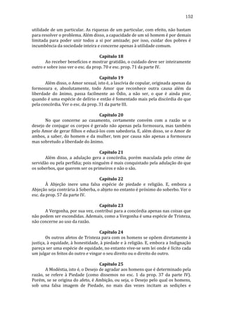 152
utilidade	
  de	
  um	
  particular.	
  As	
  riquezas	
  de	
  um	
  particular,	
  com	
  efeito,	
  não	
  bastam	
  
para	
  resolver	
  o	
  problema.	
  Além	
  disso,	
  a	
  capacidade	
  de	
  um	
  só	
  homem	
  é	
  por	
  demais	
  
limitada	
   para	
   poder	
   unir	
   todos	
   a	
   si	
   por	
   amizade;	
   por	
   isso,	
   cuidar	
   dos	
   pobres	
   é	
  
incumbência	
  da	
  sociedade	
  inteira	
  e	
  concerne	
  apenas	
  à	
  utilidade	
  comum.	
  
	
  
Capítulo	
  18	
  
	
  
Ao	
  receber	
  benefícios	
  e	
  mostrar	
  gratidão,	
  o	
  cuidado	
  deve	
  ser	
  inteiramente	
  
outro	
  e	
  sobre	
  isso	
  ver	
  o	
  esc.	
  da	
  prop.	
  70	
  e	
  esc.	
  prop.	
  71	
  da	
  parte	
  IV.	
  
	
  
Capítulo	
  19	
  
	
  
Além	
  disso,	
  o	
  Amor	
  sexual,	
  isto	
  é,	
  a	
  lascívia	
  de	
  copular,	
  originada	
  apenas	
  da	
  
formosura	
   e,	
   absolutamente,	
   todo	
   Amor	
   que	
   reconhece	
   outra	
   causa	
   além	
   da	
  
liberdade	
   do	
   ânimo,	
   passa	
   facilmente	
   ao	
   Ódio,	
   a	
   não	
   ser,	
   o	
   que	
   é	
   ainda	
   pior,	
  
quando	
  é	
  uma	
  espécie	
  de	
  delírio	
  e	
  então	
  é	
  fomentado	
  mais	
  pela	
  discórdia	
  do	
  que	
  
pela	
  concórdia.	
  Ver	
  o	
  esc.	
  da	
  prop.	
  31	
  da	
  parte	
  III.	
  	
  
	
  
Capítulo	
  20	
  
	
  
No	
   que	
   concerne	
   ao	
   casamento,	
   certamente	
   convém	
   com	
   a	
   razão	
   se	
   o	
  
desejo	
  de	
  conjugar	
  os	
  corpos	
  é	
  gerado	
  não	
  apenas	
  pela	
  formosura,	
  mas	
  também	
  
pelo	
  Amor	
  de	
  gerar	
  filhos	
  e	
  educá-­‐los	
  com	
  sabedoria.	
  E,	
  além	
  disso,	
  se	
  o	
  Amor	
  de	
  
ambos,	
   a	
   saber,	
   do	
   homem	
   e	
   da	
   mulher,	
   tem	
   por	
   causa	
   não	
   apenas	
   a	
   formosura	
  
mas	
  sobretudo	
  a	
  liberdade	
  do	
  ânimo.	
  
	
  
Capítulo	
  21	
  
	
  
Além	
   disso,	
   a	
   adulação	
   gera	
   a	
   concórdia,	
   porém	
   maculada	
   pelo	
   crime	
   de	
  
servidão	
  ou	
  pela	
  perfídia;	
  pois	
  ninguém	
  é	
  mais	
  conquistado	
  pela	
  adulação	
  do	
  que	
  
os	
  soberbos,	
  que	
  querem	
  ser	
  os	
  primeiros	
  e	
  não	
  o	
  são.	
  
	
  
Capítulo	
  22	
  
	
  
À	
   Abjeção	
   inere	
   uma	
   falsa	
   espécie	
   de	
   piedade	
   e	
   religião.	
   E,	
   embora	
   a	
  
Abjeção	
  seja	
  contrária	
  à	
  Soberba,	
  o	
  abjeto	
  no	
  entanto	
  é	
  próximo	
  do	
  soberbo.	
  Ver	
  o	
  
esc.	
  da	
  prop.	
  57	
  da	
  parte	
  IV.	
  
	
  
Capítulo	
  23	
  
	
  
A	
  Vergonha,	
  por	
  sua	
  vez,	
  contribui	
  para	
  a	
  concórdia	
  apenas	
  nas	
  coisas	
  que	
  
não	
   podem	
   ser	
   escondidas.	
   Ademais,	
   como	
   a	
   Vergonha	
   é	
   uma	
   espécie	
   de	
   Tristeza,	
  
não	
  concerne	
  ao	
  uso	
  da	
  razão.	
  
	
  
Capítulo	
  24	
  
	
  
Os	
  outros	
  afetos	
  de	
  Tristeza	
  para	
  com	
  os	
  homens	
  se	
  opõem	
  diretamente	
  à	
  
justiça,	
  à	
  equidade,	
  à	
  honestidade,	
  à	
  piedade	
  e	
  à	
  religião.	
  E,	
  embora	
  a	
  Indignação	
  
pareça	
   ser	
   uma	
   espécie	
   de	
   equidade,	
   no	
   entanto	
   vive-­‐se	
   sem	
   lei	
   onde	
   é	
   lícito	
   cada	
  
um	
  julgar	
  os	
  feitos	
  do	
  outro	
  e	
  vingar	
  o	
  seu	
  direito	
  ou	
  o	
  direito	
  do	
  outro.	
  
	
  
Capítulo	
  25	
  
	
  
A	
  Modéstia,	
  isto	
  é,	
  o	
  Desejo	
  de	
  agradar	
  aos	
  homens	
  que	
  é	
  determinado	
  pela	
  
razão,	
   se	
   refere	
   à	
   Piedade	
   (como	
   dissemos	
   no	
   esc.	
   1	
   da	
   prop.	
   37	
   da	
   parte	
   IV).	
  
Porém,	
  se	
  se	
  origina	
  do	
  afeto,	
  é	
  Ambição,	
  ou	
  seja,	
  o	
  Desejo	
  pelo	
  qual	
  os	
  homens,	
  
sob	
   uma	
   falsa	
   imagem	
   de	
   Piedade,	
   no	
   mais	
   das	
   vezes	
   incitam	
   as	
   sedições	
   e	
  

 