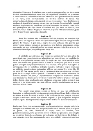153
discórdias.	
   Pois	
   quem	
   deseja	
   favorecer	
   os	
   outros,	
   com	
   conselhos	
   ou	
   obras,	
   para	
  
fruírem	
  simultaneamente	
  do	
  sumo	
  bem,	
  se	
  empenhará,	
  sobretudo,	
  em	
  promover	
  
o	
  Amor	
  deles	
  a	
  si,	
  e	
  não	
  em	
  suscitar-­‐lhes	
  admiração	
  para	
  que	
  uma	
  doutrina	
  receba	
  
o	
   seu	
   nome,	
   nem,	
   absolutamente,	
   em	
   dar-­‐lhes	
   motivos	
   de	
   Inveja.	
   Nas	
  
conversações	
   cotidianas,	
   assim,	
   cuidará	
   em	
   não	
   recensear	
   os	
   vícios	
   dos	
   homens	
   e	
  
em	
  falar	
  da	
  impotência	
  humana	
  apenas	
  com	
  parcimônia.	
  Por	
  outro	
  lado,	
  cuidará	
  
em	
   falar	
   amplamente	
   da	
   virtude	
   ou	
   potência	
   humanas	
   e	
   da	
   maneira	
   como	
   pode	
  
ser	
   aperfeiçoada	
   para	
   que	
   assim	
   os	
   homens,	
   não	
   por	
   Medo	
   ou	
   aversão,	
   mas	
  
movidos	
  pelo	
  só	
  afeto	
  de	
  Alegria,	
  se	
  esforcem,	
  o	
  quanto	
  está	
  em	
  suas	
  forças,	
  para	
  
viver	
  de	
  acordo	
  com	
  a	
  prescrição	
  da	
  razão.	
  
	
  
Capítulo	
  26	
  
	
  
Além	
   dos	
   homens	
   não	
   conhecemos	
   nada	
   de	
   singular	
   na	
   natureza	
   cuja	
  
Mente	
  possa	
  nos	
  regozijar	
  e	
  a	
  que	
  possamos	
  nos	
  unir	
  por	
  amizade	
  ou	
  algum	
  outro	
  
gênero	
   de	
   vínculo.	
   	
   E,	
   por	
   isso,	
   a	
   regra	
   da	
   nossa	
   utilidade	
   não	
   postula	
   que	
  
conservemos,	
  afora	
  os	
  homens,	
  o	
  que	
  quer	
  que	
  seja	
  dado	
  na	
  natureza	
  das	
  coisas,	
  
mas,	
  conforme	
  suas	
  várias	
  utilizações,	
  nos	
  ensina	
  a	
  conservá-­‐lo,	
  destruí-­‐lo	
  ou,	
  de	
  
uma	
  maneira	
  qualquer,	
  adaptá-­‐lo	
  para	
  o	
  nosso	
  uso.	
  
	
  
Capítulo	
  27	
  
	
  
A	
   utilidade	
   que	
   extraímos	
   das	
   coisas	
   que	
   existem	
   fora	
   de	
   nós,	
   além	
   da	
  
experiência	
  e	
  do	
  conhecimento	
  que	
  adquirimos	
  por	
  observá-­‐las	
  e	
  por	
  mudá-­‐las	
  de	
  
forma,	
   é	
   principalmente	
   a	
   conservação	
   do	
   corpo;	
   por	
   esta	
   razão	
   as	
   coisas	
   mais	
  
úteis	
   são	
   aquelas	
   que	
   podem	
   alentar	
   e	
   nutrir	
   o	
   corpo	
   para	
   que	
   todas	
   as	
   suas	
  
partes	
  consigam	
  cumprir	
  corretamente	
  suas	
  funções.	
  	
  Pois	
  quanto	
  mais	
  apto	
  é	
  o	
  
corpo	
  para	
  poder	
  ser	
  afetado	
  de	
  múltiplas	
  maneiras	
  e	
  afetar	
  os	
  corpos	
  exteriores	
  
de	
  múltiplas	
  maneiras,	
  tanto	
  mais	
  apta	
  é	
  a	
  Mente	
  para	
  pensar	
  (ver	
  prop.	
  38	
  e	
  39	
  
da	
  parte	
  IV).	
  Ora,	
  parece	
  que	
  há	
  poucas	
  coisas	
  deste	
  tipo	
  na	
  natureza	
  e,	
  por	
  isso,	
  
para	
   nutrir	
   o	
   corpo	
   como	
   é	
   preciso,	
   é	
   necessário	
   usar	
   muitos	
   alimentos	
   de	
  
natureza	
  diversa.	
  Com	
  efeito,	
  o	
  Corpo	
  humano	
  é	
  composto	
  de	
  muitíssimas	
  partes	
  
que	
  têm	
  natureza	
  diversa	
  e	
  que	
  precisam	
  de	
  alimento	
  contínuo	
  e	
  variado	
  para	
  que	
  
todo	
   o	
   Corpo	
   esteja	
   igualmente	
   apto	
   a	
   todas	
   as	
   coisas	
   que	
   podem	
   seguir	
   de	
   sua	
  
natureza	
  e,	
  por	
  conseguinte,	
  para	
  que	
  a	
  Mente	
  também	
  esteja	
  igualmente	
  apta	
  a	
  
conceber	
  muitas	
  coisas.	
  
	
  
Capítulo	
  28	
  
	
  
Para	
   reunir	
   estas	
   coisas,	
   porém,	
   as	
   forças	
   de	
   cada	
   um	
   dificilmente	
  
bastariam	
  se	
  os	
  homens	
  não	
  prestassem	
  serviços	
  mútuos.	
  Na	
  verdade,	
  o	
  dinheiro	
  
tornou-­‐se	
   a	
   suma	
   de	
   todas	
   as	
   coisas	
   e	
   daí	
   resultou	
   que	
   sua	
   imagem	
   costume	
  
ocupar	
   ao	
   máximo	
   a	
   mente	
   dos	
   homens	
   vulgares,	
   já	
   que	
   mal	
   podem	
   imaginar	
  
espécie	
  alguma	
  de	
  Alegria	
  senão	
  conjuntamente	
  à	
  ideia	
  das	
  moedas	
  como	
  causa.	
  	
  	
  	
  
	
  
Capítulo	
  29	
  
Porém	
  este	
  é	
  um	
  vício	
  apenas	
  daqueles	
  que	
  buscam	
  dinheiro	
  não	
  por	
  indigência	
  
nem	
   por	
   suas	
   necessidades,	
   mas	
   porque	
   aprenderam	
   as	
   artes	
   de	
   lucrar,	
   das	
   quais	
  
se	
   gabam.	
   De	
   resto,	
   alimentam	
   o	
   corpo,	
   como	
   de	
   costume,	
   mas	
  
parcimoniosamente,	
  visto	
  que	
  creem	
  perder	
  os	
  bens	
  que	
  gastam	
  na	
  conservação	
  
de	
   seu	
   corpo.	
   Contudo,	
   aqueles	
   que	
   aprenderam	
   o	
   verdadeiro	
   uso	
   do	
   dinheiro	
   e	
  
que	
  moderam	
  o	
  uso	
  das	
  riquezas	
  conforme	
  as	
  necessidades	
  vivem	
  contentes	
  com	
  

 